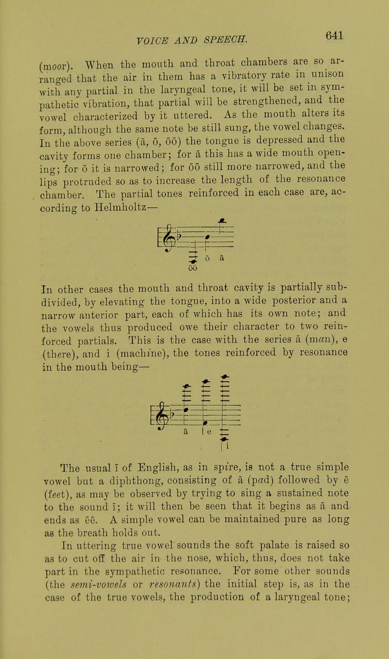 (moor). When the month and throat chambers are so ar- ranged that the air in them has a vibratory rate in nnison with any partial in the laryngeal tone, it will be set in sym- pathetic vibration, that partial will be strengthened, and the vowel characterized by it uttered. As the mouth alters its form, although the same note be still sung, the vowel changes. In the above series (a, o, oo) the tongue is depressed and the cavity forms one chamber; for a this has a wide mouth open- ing; for 0 it is narrowed; for oo still more narrowed, and the lips protruded so as to increase the length of the resonance chamber. The partial tones reinforced in each case are, ac- cording to Helmholtz— oo In other cases the mouth and throat cavity is partially sub- divided, by elevating the tongue, into a wide posterior and a narrow anterior part, each of which has its own note; and the vowels thus produced owe their character to two rein- forced partials. This is the case with the series a (man), e (there), and i (machme), the tones reinforced by resonance in the mouth being— t £ H a I e -#- . |i The usual i of English, as in spire, is not a true simple vowel but a diphthong, consisting of a (pad) followed by e (feet), as may be observed by trying to sing a sustained note to the sound i; it will then be seen that it begins as a and- ends as ee. A simple vowel can be maintained pure as long as the breath holds out. In uttering true vowel sounds the soft palate is raised so as to cut off the air in the nose, which, thus, does not take part in the sympathetic resonance. For some other sounds (the semi-voioels or resonanis) the initial step is, as in the case of the true vowels, the production of a laryngeal tone;