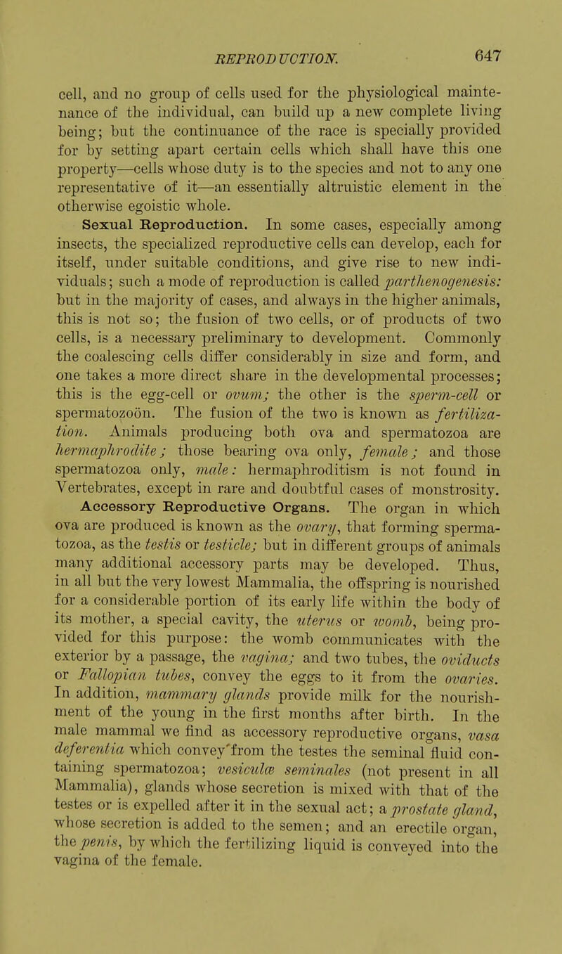 cell, and no group of cells used for the physiological mainte- nance of the individual, can build up a new complete living being; but the continuance of the race is specially provided for by setting apart certain cells which shall have this one property—cells whose duty is to the species and not to any one representative of it—an essentially altruistic element in the otherwise egoistic whole. Sexual Reproduction. In some cases, especially among insects, the specialized reproductive cells can develop, each for itself, under suitable conditions, and give rise to new indi- viduals; such a mode of reproduction is called parthenogenesis: but in the majority of cases, and always in the higher animals, this is not so; the fusion of two cells, or of products of two cells, is a necessary preliminary to development. Commonly the coalescing cells differ considerably in size and form, and one takes a more direct share in the developmental processes; this is the egg-cell or ovum; the other is the sperm-cell or spermatozoon. The fusion of the two is known as fertiliza- tion. Animals producing both ova and spermatozoa ar« liermaphrodite; those bearing ova only, female; and those spermatozoa only, male: hermaphroditism is not found in Vertebrates, except in rare and doubtful cases of monstrosity. Accessory Reproductive Organs. The organ in which ova are produced is known as the ovari/, that forming sperma- tozoa, as the testis or testicle; but in different groups of animals many additional accessory parts may be developed. Thus, in all but the very lowest Mammalia, the offspring is nourished for a considerable portion of its early life within the body of its mother, a special cavity, the uterus or ivomb, being pro- vided for this purpose: the womb communicates with the exterior by a passage, the vagijia; and two tubes, the oviducts or Fallopian tuhes, convey the eggs to it from the ovaries. In addition, mammary glands provide milk for the nourish- ment of the young in the first months after birth. In the male mammal we find as accessory reproductive organs, vasa deferentia which convey'from the testes the seminal fluid con- taining spermatozoa; vesiculce seminales (not present in all Mammalia), glands whose secretion is mixed with that of the testes or is expelled after it in the sexual act; a prostate gland, whose secretion is added to the semen; and an erectile organ, i\\e penis, by which the fertilizing liquid is conveyed into^the vagina of the female.