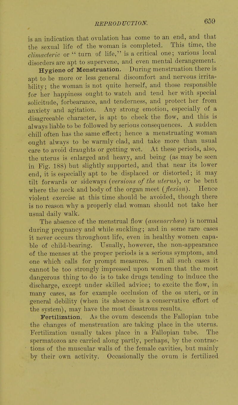 is an indication that ovulation has come to an end, and tliat the sexual life of the woman is completed. This time, the climacteric or  turn of life, is a critical one; various local disorders are apt to supervene, and even mental derangement. Hygiene of Menstruation. During menstruation there is apt to be more or less general discomfort and nervous irrita- bility ; the woman is not quite herself, and those responsible for her happiness ought to watch and tend her with special solicitude, forbearance, and tenderness, and protect her from anxiety and agitation. Any strong emotion, especially of a disagreeable character, is apt to check the flow, and this is always liable to be followed by serious consequences. A sudden chill often has the same effect; hence a menstruating woman ought always to be warmly clad, and take more than usual care to avoid draughts or getting wet. At these periods, also, the uterus is enlarged and heavy, and being (as may be seen in Fig. 188) but slightly supported, and that near its lower end, it is especially apt to be displaced or distorted; it may tilt forwards or sideways {versions of the uterus)^ or be bent where the neck and body of the organ meet [flexion). Hence violent exercise at this time should be avoided, though there is no reason why a properly clad woman should not take her usual daily walk. The absence of the menstrual flow {amenorrhcea) is normal during pregnancy and while suckling; and in some rare cases it never occurs throughout life, even in healthy women capa- ble of child-bearing. Usually, however, the non-appearance of the menses at the proper periods is a serious symptom, and one which calls for prompt measures. In all such cases it cannot be too strongly impressed upon women that the most dangerous thing to do is to take drugs tending to induce the discharge, except under skilled advice; to excite the flow, in many cases, as for example occlusion of the os uteri, or in general debility (when its absence is a conservative effort of the system), may have the most disastrous results. Fertilization. As the ovum descends the Fallopian tube the changes of menstruation are taking place in the uterus. Fertilization usually takes place in a Fallopian tube. Tlie spermatozoa are carried along partly, perhaps, by the contrac- tions of the muscular walls of the female cavities, but mainly by their own activity. Occasionally the ovum is fertilized