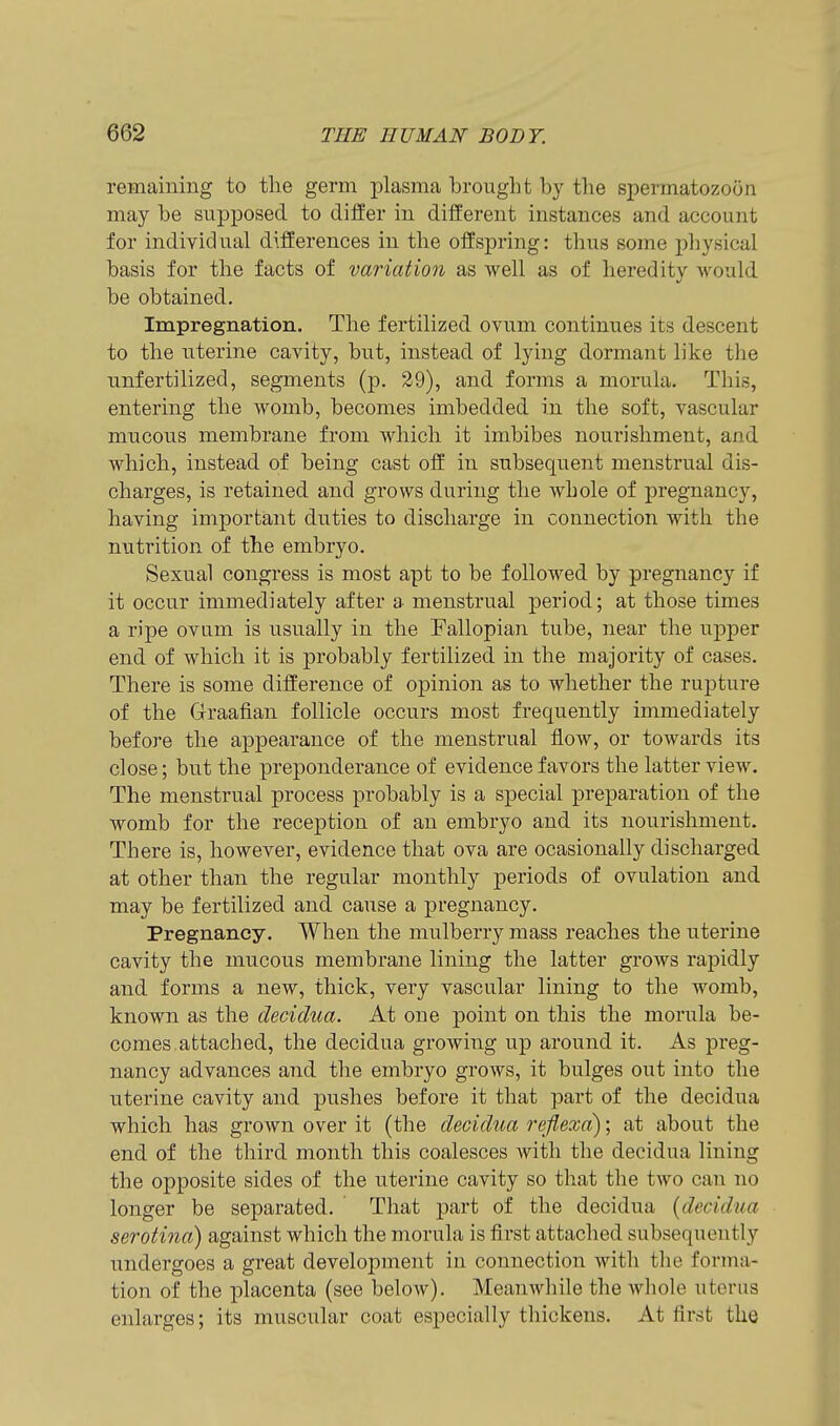 rertiaiuing to the germ plasma brought by the spermatozoon may be supposed to differ in different instances and account for individual differences in the offspring: thus some physical basis for the facts of variation as well as of heredity would be obtained. Impregnation. Tlie fertilized ovum continues its descent to the uterine cavity, but, instead of lying dormant like the unfertilized, segments (p. 29), and forms a morula. This, entering the womb, becomes imbedded in the soft, vascular mucous membrane from which it imbibes nourishment, and which, instead of being cast off in subsequent menstrual dis- charges, is retained and grows during the whole of pregnancy, having important duties to discharge in connection with the nutrition of the embryo. Sexual congress is most apt to be followed by pregnancy if it occur immediately after a menstrual period; at those times a ripe ovum is usually in the Fallopian tube, near the upper end of which it is probably fertilized in the majority of cases. There is some diffei'ence of opinion as to whether the rupture of the Graafian follicle occurs most frequently immediately before the appearance of the menstrual flow, or towards its close; but the preponderance of evidence favors the latter view. The menstrual process probably is a special preparation of the womb for the reception of an embryo and its nourishment. There is, however, evidence that ova are ocasionally discharged at other than the regular monthly periods of ovulation and may be fertilized and cause a pregnancy. Pregnancy. When the mulberry mass reaches the uterine cavity the mucous membrane lining the latter grows raj)idly and forms a new, thick, very vascular lining to the womb, known as the decidua. At one point on this the morula be- comes, attached, the decidua growing up around it. As preg- nancy advances and the embryo grows, it bulges out into the uterine cavity and pushes before it that part of the decidua which has grown over it (the decidua reflexd); at about the end of the third month this coalesces with the decidua lining the opposite sides of the uterine cavity so that the two can no longer be separated. That part of the decidua {decidua serotina) against which the morula is first attached subsequently undergoes a great development in connection with the forma- tion of the placenta (see below). MeauAvhile the Avhole uterus enlarges; its muscular coat especially thickens. At first the