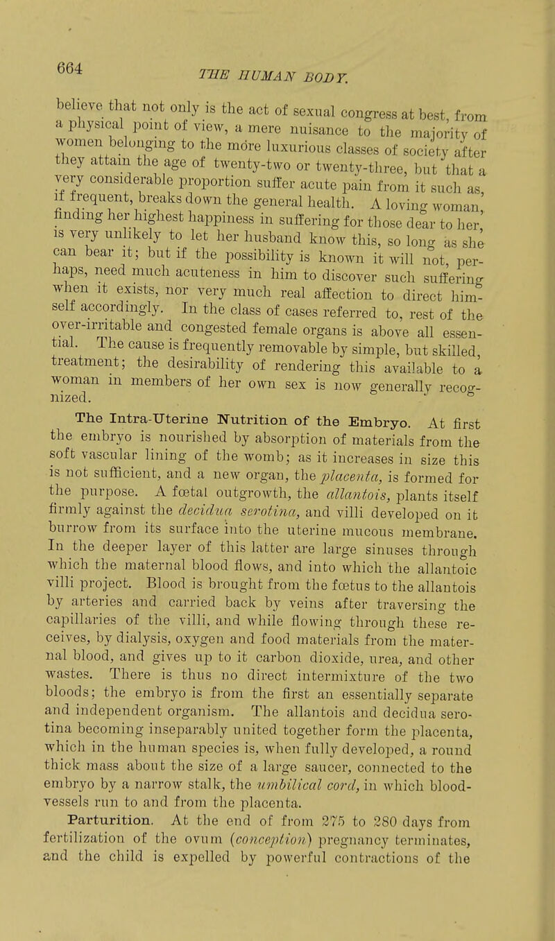 TBE HUMAN BODY. beheye that not only is the act of sexual congress at best, from a physical point of view, a mere nuisance to tlie maioritv of women belonging to the mdre luxurious classes of society after they attain the age of twenty-two or twenty-three, but that a very considerable proportion suffer acute pain from it such as If frequent breaks down the general health. A loving woman finding her highest happiness in suffering for those dear to her' IS very unlikely to let her husband know this, so long as she can bear it; but if the possibility is known it will not, per- haps, need much acuteness in him to discover such suffering when It exists, nor very much real affection to direct him- self accordingly. In the class of cases referred to, rest of the over-irritable and congested female organs is above all essen- tial. The cause is frequently removable by simple, but skilled treatment; the desirability of rendering this available to a 1^ members of her own sex is now generally recog- The Intra-Uterine Nutrition of the Embryo. At first the embryo is nourished by absorption of materials from the soft vascular lining of the womb; as it increases in size this is not sufficient, and a new organ, the placenta, is formed for the purpose. A foetal outgrowth, the allantois, plants itself firmly against the decidua serotina, and villi developed on it burrow from its surface into the uterine mucous membrane. In the deeper layer of this latter are large sinuses through which the maternal blood flows, and into which the allantoic villi project. Blood is brought from the fojtus to the allantois by arteries and carried back by veins after traversing the capillaries of the villi, and while flowing through these re- ceives, by dialysis, oxygen and food materials from the mater- nal blood, and gives up to it carbon dioxide, urea, and other wastes. There is thus no direct intermixture of the two bloods; the embryo is from the first an essentially separate and independent organism. The allantois and decidua sero- tina becoming inseparably united together form the placenta, which in the human species is, when fully developed, a round thick mass about the size of a large saucer, connected to the embryo by a narrow stalk, the umbilical cord, in which blood- vessels run to and from the placenta. Parturition. At the end of from 275 to 280 days from fertilization of the ovum {conception) pregnancy terminates, and the child is expelled by powerful contractions of the