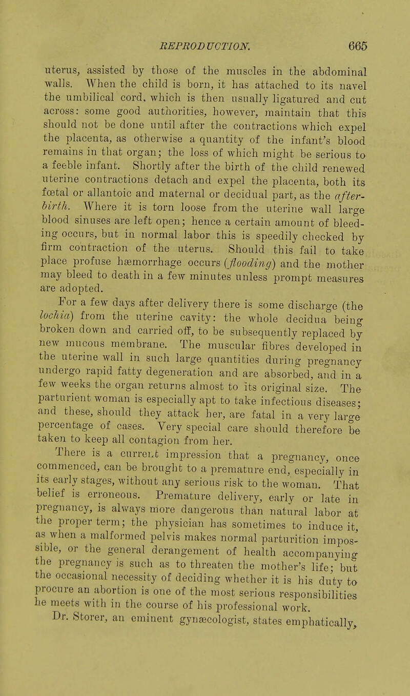 uterus, assisted by those of the muscles in the abdominal walls. When the child is born, it has attached to its navel the umbilical cord, which is then usually ligatured and cut across: some good authorities, however, maintain that this should not be done until after the contractions which expel the placenta, as otherwise a quantity of the infant's blood remains in tliat organ; the loss of which might be serious to a feeble infant. Shortly after the birth of the child renewed uterine contractions detach and expel the placenta, both its foetal or allantoic and maternal or decidual part, as the after- birth. Where it is torn loose from the uterine wall large blood sinuses are left open; hence a certain amount of bleed- ing occurs, but in normal labor this is speedily checked by firm contraction of the uterus. Should this fail to take place profuse hemorrhage occurs {flooding) and the mother may bleed to death in a few minutes unless prompt measures are adopted. For a few days after delivery there is some discharge (the lochia) from the uterine cavity: the whole decidua being broken down and carried off, to be subsequently replaced by new mucous membrane. The muscular fibres developed in the uterine wall in such large quantities during pregnancy undergo rapid fatty degeneration and are absorbed, aiid in a few weeks the organ returns almost to its original size. The parturient woman is especially apt to take infectious diseases; and these, should they attack her, are fatal in a very large percentage of cases. Very special care should therefore be taken to keep all contagion from her. There is a current impression that a pregnancy, once commenced, can be brought to a premature end, especially in Its early stages, without any serious risk to the woman. That belief is erroneous. Premature delivery, early or late in pregnancy, is always nlore dangerous than natural labor at the proper term; the physician has sometimes to induce it, as when a malformed pelvis makes normal parturition impos- sible, or the general derangement of health accompanyino- the pregnancy is such as to threaten the mother's life; but the occasional necessity of deciding whether it is his duty to procure an abortion is one of the most serious responsibilities he meets with in the course of his professional work. Dr. Storer, an eminent gynecologist, states emphatically.