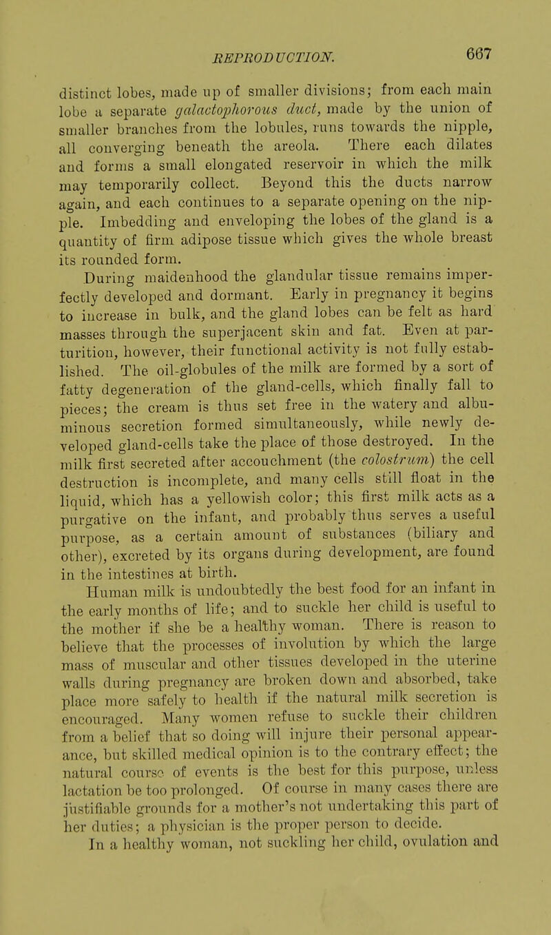 distinct lobes, made up of smaller divisions; from each main lobe u separate galactojjhorous duct, made by the union of smaller branches from the lobules, runs towards the nipple, all converging beneath the areola. There each dilates and forms a small elongated reservoir in which the milk may temporarily collect. Beyond this the ducts narrow again, and each continues to a separate opening on the nip- ple. Imbedding and enveloping the lobes of the gland is a quantity of firm adipose tissue which gives the whole breast its roanded form. .During maidenhood the glandular tissue remains imper- fectly developed and dormant. Early in pregnancy it begins to increase in bulk, and the gland lobes can be felt as hard masses through the superjacent skin and fat. Even at par- turition, however, their functional activity is not fully estab- lished. The oil-globules of the milk are formed by a sort of fatty degeneration of the gland-cells, which finally fall to pieces; the cream is thus set free in the watery and albu- minous secretion formed simultaneously, while newly de- veloped gland-cells take the place of those destroyed. In the milk first secreted after accouchnient (the colostrum) the cell destruction is incomplete, and many cells still float in the liquid, which has a yellowish color; this first milk acts as a purgative on the infant, and probably thus serves a useful purpose, as a certain amount of substances (biliary and other), excreted by its organs during development, are found in the intestines at birth. Human milk is undonbtedly the best food for an infant in the early months of life; and to suckle her child is useful to the mother if she be a healthy woman. There is reason to believe that the processes of involution by which the large mass of muscular and other tissues developed in the uterine walls during pregnancy are broken down and absorbed, take place more safely to health if the natural milk secretion is encouraged. Many women refnse to suckle their children from a belief that so doing will injure their personal appear- ance, but skilled medical opinion is to the contrary effect; the natural course of events is the best for this purpose, unless lactation be too prolonged. Of course in many cases there are justifiable grounds for a mother's not undertaking this part of her duties; a physician is the proper person to decide. In a healthy woman, not suckling her child, ovulation and