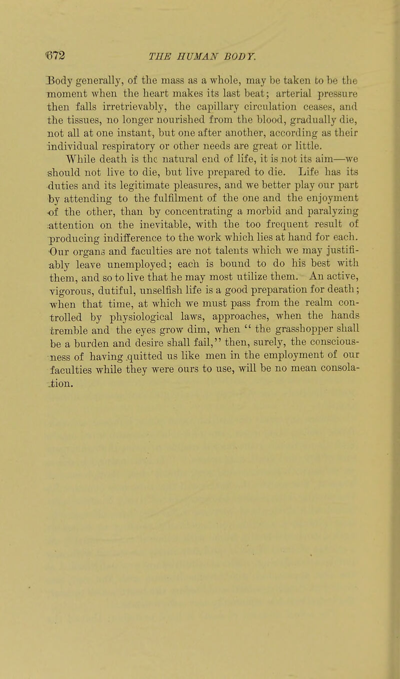 ]Body generally, of the mass as a whole, may be taken to be the moment when the heart makes its last beat; arterial pressure then falls irretrievably, the capillary circulation ceases, and the tissues, no longer nourished from the blood, gradually die, not all at one instant, but one after another, according as their individual respiratory or other needs are great or little. While death is the natural end of life, it is not its aim—we should not live to die, but live prepared to die. Life has its ■duties and its legitimate pleasures, and we better play our part by attending to the fulfilment of the one and the enjoyment of the other, than by concentrating a morbid and paralyzing :attention on the inevitable, with the too frequent result of 3)roducing indifference to the work which lies at hand for each. Our organs and faculties are not talents which we may Justifi- ably leave unemployed; each is bound to do his best with them, and so to live that he may most utilize them. An active, vigorous, dutiful, unselfish life is a good preparation for death; when that time, at which we must pass from the realm con- trolled by physiological laws, approaches, when the hands tremble and the eyes grow dim, when  the grasshopper shall be a burden and desire shall fail, then, surely, the conscious- ness of having .quitted us like men in the employment of our faculties while they were ours to use, will be no mean consola- .tion.