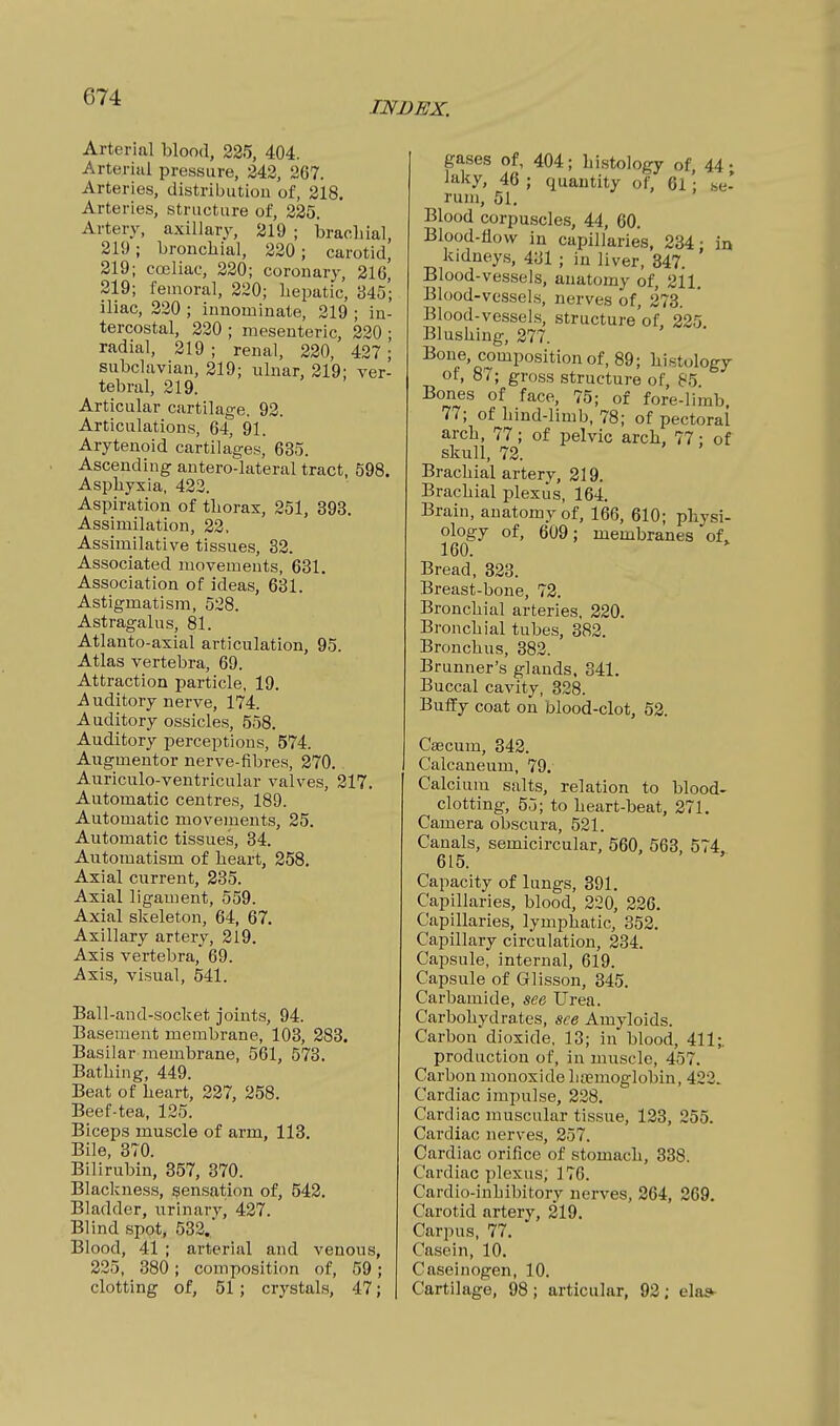 INDEX. Arterial blood, 235, 404. Arterial pressure, 242, 267. Arteries, distributlou of, 218. Arteries, structure of, 225. Artery, axillary, 319 ; brachial, 219; bronchial, 220; carotid, 319; cceliac, 220; coronary, 216, 219; femoral, 220; hepatic, 345; iliac, 320 ; innominate, 219 ; in- tercostal, 220 ; mesenteric, 320 ; radial, 219 ; renal, 220, 427 ; subclavian, 219; ulnar, 219; ver- tebral, 319. Articular cartilage. 92. Articulations, 64, 91. Arytenoid cartilages, 635. Ascending antero-lateral tract, 598. Asphyxia, 422. Aspiration of thorax, 251, 393. Assimilation, 22, Assimilative tissues, 83. Associated movements, 631. Association of ideas, 631. Astigmatism, 528. Astragalus, 81. Atlanto-axial articulation, 95. Atlas vertebra, 69. Attraction particle, 19. Auditory nerve, 174. Auditory ossicles, 558. Auditory perceptions, 574. Augmentor nerve-fibres, 370.. Auriculo-ventricular valves, 217. Automatic centres, 189. Automatic movements, 35. Automatic tissues, 34. Automatism of heart, 258. Axial current, 235. Axial ligament, 559. Axial skeleton, 64, 67. Axillary artery, 319. Axis vertebra, 69. Axis, visual, 541. Ball-and-socket joints, 94. Basement membrane, 103, 383. Basilar membrane, 561, 573. Bathing, 449. Beat of heart, 337, 358. Beef-tea, 125. Biceps muscle of arm, 113. Bile, 370. Bilirubin, 357, 370. Blackness, sensation of, 542. Bladder, urinary, 427. Blind spot, 532., Blood, 41 ; arterial and venous, 335, 380; composition of, 59; clotting of, 51; crystals, 47; gases of, 404; histology of 44 • laky, 46 ; quantity of, 61'; .se- rum, 51. Blood corpuscles, 44, 60. Blood-flow in capillaries, 334- in kidneys, 431 ; in liver, 347. ' Blood-vessels, anatomy of, 211. Blood-vessels, nerves of, 273. Blood-vessels, structure of. 325 Blushing, 277. Bone, composition of, 89; histology of, 87; gross structure of, 85. Bones of face, 75; of fore-limb, 77; of hind-limb, 78; of pectoral arch, 77; of pelvic arch, 77: of skull, 72. Brachial artery, 219. Brachial plexus, 164. Brain, anatomy of, 166, 610; physi- ology of, 609; membranes of, 160. Bread, 323. Breast-bone, 72. Bronchial arteries. 220. Bronchial tube.s, 382. Bronchus, 382. Brunner's glands. 341. Buccal cavity, 328. Buffy coat on blood-clot, 52. Cascum, 342. Calcaneum, 79. Calcium salts, relation to blood- clotting, 55; to heart-beat, 271. Camera obscura, 521. Canals, semicircular, 560, 563, 574 615. Capacity of lungs, 391. Capillaries, blood, 220, 226. Capillaries, lymphatic, 352. Capillary circulation, 234. Capsule, internal, 619. Capsule of Glisson, 345. Carbamide, see Urea. Carbohydrates, see Amyloids. Carbon dioxide, 13; in blood, 411;. production of, in muscle, 457. Carbon monoxide litemoglobin, 422. Cardiac impulse, 228. Cardiac muscular tissue, 123, 255. Cardiac nerves, 357. Cardiac orifice of stomach, 338. Cardiac plexus, 176. Cardio-inhibitory nerves, 364, 269. Carotid artery, 219. Carpus, 77. Casein, 10. Caseinogen, 10. Cartilage, 98; articular, 92; elas-