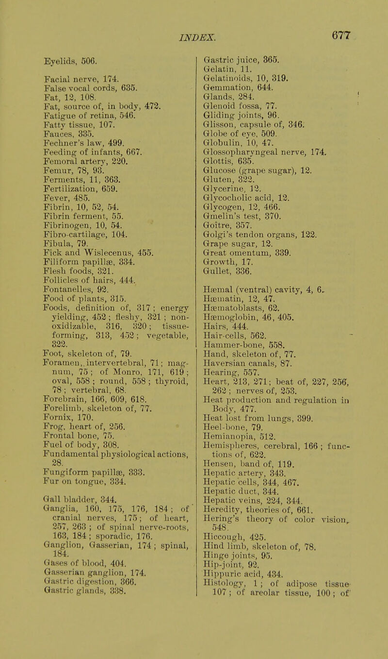 Eyelids, 506. Facial nerve, 174. False vocal cords, 635. Fat, 13, 108. Fat, source of, in body, 473. Fatigue of retina, 546. Fatty tissue, 107. Fauces, 335. Fechner's law, 499. Feeding of infants, 667. Femoral artery, 220. Femur, 78, 93. Ferments, 11, 363. Fertilization, 659. Fever, 485. Fibrin, 10, 52, 54. Fibrin ferment, 55. Fibrinogen, 10, 54. Fibro-cartilage, 104. Fibula, 79. Fick and Wislecenus, 455. Filiform papillae, 334. Flesli foods, 331. Follicles of hairs, 444. Fontanelles, 93. Food of plants, 315. Foods, definition of, 317 ; energy yielding, 453; fleshy, 331 ; non- oxidizable, 316, 330; tissue- forming, 313, 453; vegetable, 333. Foot, skeleton of, 79. Foramen,.intervertebral, 71; mag- num, 75 ; of Monro, 171, 619 ; oval, 558 ; round, 558 ; thyroid, 78 -, vertebral, 68. Forebrain, 166, 609, 618. Forelimb, skeleton of, 77. Fornix, 170. Frog, heart of, 356. Frontal bone, 75. Fuel of body, 308. Fundamental physiological actions, 38. Fungiform papillee, 333. Fur on tongue, 334. Gall bladder, 344. Ganglia, 160, 175, 176, 184; of cranial nerves, 175; of heart, 857, 363 ; of spinal nerve-roots, 163, 184 ; sporadic, 176. Ganglion, Gasserian, 174 ; spinal, 184. Gases of blood, 404. Ga,sserian ganglion, 174. Ga.stric digestion, 366. Gastric glands, 338, Gastric juice, 865. Gelatin, 11. Gelatinoids, 10, 319. Gemmation, 644. Glands, 384. Glenoid fossa, 77. Gliding joints, 96. Glisson, capsule of, 346. Globe of eye, 509. Globulin, 10, 47. Glossopharyngeal nerve, 174, Glottis, 635. Glucose (grape sugar), 12. Gluten, 332. Glycerine, 13. Glycocholic acid, 13. Glycogen, 12, 466. Gmelin's test, 370. Goitre, 357. Golgi's tendon organs, 122. Grape sugar, 12. Great omentum, 339. Growth, 17. Gullet, 336. Haemal (ventral) cavity, 4, 6- Hteuiatin, 12, 47. Hi3ematoblasts, 62. Haemoglobin, 46, 405. Hairs, 444. Hair-cells, 563. Hammer-bone, 558. Hand, skeleton of, 77. Haversian canals, 87. Hearing, 557. Heart, 213, 271; beat of, 237, 356, 263 ; nerves of, 253. Heat production and regulation in Body, 477. Heat lost from lungs, 399. Heel-bone, 79. Hemianopia, 513. Hemispheres, cerebral, 166 ; func- tions of, 633. Hensen, l)and of, 119. Hepatic artery, 343. Hepatic cells, 344, 467. Hepatic duct, 344. Hepatic veins, 334, 344. Heredity, theories of, 661. Hering's theory of color vision, 548, Hiccough, 435. Hind limb, skeleton of, 78. Hinge joints, 95. Hip-joint, 93. Hippuric acid, 434. Histology, 1 ; of adipose tissue 107 ; of areolar tissue, 100; of