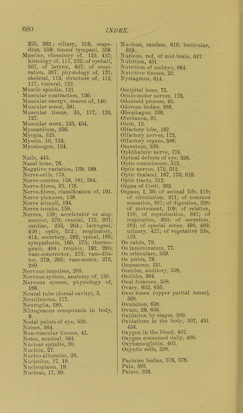 255, 262 ; ciliary, 516; stape- dius, 559; tensor tyinpani, 559. Muscles, chemistry of, 123, 457; histology of, 117,122; of eyeball, 507, of larynx, 687; of respi- ration, 387; physiology of, 127; skeletal, 113; structure of, 112, 117; visceral, 122. Muscle spindle, 121. Muscular contraction, 130. Muscular energy, source of, 140. Muscular sense, 591. Muscular tissue, 35, 117, 123, 127. Muscular work, 135, 454. Myocardium, 256. Myopia, 525. Myosin, 10, 124. Myosinogen, 124. Nails, 445. Nasal bone, 76. Negative variation, 139, 199. Nerve-cells, 179. Nerve-centres, 158, 181, 594. Nerve-fibres, 35, 176. Nerve-fibres, classification of, 191. Nerve plexuses, 158. Nerve stimuli, 194. Nerve trunks, 158. Nerves, 158; accelerator or aug- mentor, 270; cranial, 172, 207; cardiac, 253, 264; laryngeal, 430 ; optic, 512; respiratory, 414; secretory, 292; spinal, 163; sympathetic, 160, 175; thermo- genic, 484; trophic, 192, 295; vaso-constrictor, 278; vaso-dila- tor, 279, 293; vaso-motor, 273, 280. Nervous impulses, 203. Nervous system, anatomy of, 158. Nervous system, physiology of, 186. Neural tube (dorsal cavity), 5. Neurilemma, 177. Neuroglia, 180. Nitrogenous compounds in body, 9. Nodal points of eye, 530. Noises, 564, Non-vascular tissues, 41. Notes, musical, 564. Nuclear spindle, 20. Nuclein, 27. Nucleo albumins, 28. Nucleolus, 17, 19. Nucleoplasm, 19. Nucleus, 17, 20. Nucleus, caudate, 619; lenticular, 619. Nucleus, red, of mid-brain, 617. Nutrition, 451. Nutrition of embryo, 664. Nutritive tissues, 32. Nystagmus, 614. Occipital bone, 75. Oculo-motor nerves, 172. Odontoid process, 95. Odorous bodies, 588. CEsophagus, 336. Olecranon, 81. Olein, 12. Olfactory lobe, 167. Olfactory nerves, 172. Olfactory organs, 588. Omentum, 339. Ophthalmic nerve, 174. Optical defects of eye, 526. Optic commissure, 512. Optic nerves, 172, 512. Optic thalami, 167, 170, 618. Optic tracts, 512. Organ of Corti, 562. Organs, 1, 36; of animal life, 110; of circulation, 211; of common sensation, 587; of digestion, 328; of movement, 109; of relation, 110; of reproduction, 647; of respiration, 380; of secretion, 282; of special sense, 490, 493; urinary, 427; of vegetative life, 110. Os calcis, 79. Os innominatum, 77. Os orbiculare, 559. Os pubis, 79. Osmazome, 321. Ossicles, auditory, 558. Otoliths, 564. Oval foramen, 558. Ovary, 652, 655. Over-tones (upper partial tones), 568. Ovulation, 658. Ovum, 29, 656. Oxidation by stages, 309. Oxidations in the body, 307, 451, 454. Oxygen in the blood, 407. Oxygen consumed daily, 400. OxyhaBraoglobin. 405. Oxyntic cells, 338. Pacinian bodies, 576, 578. Pain, 585. Palate, 329.