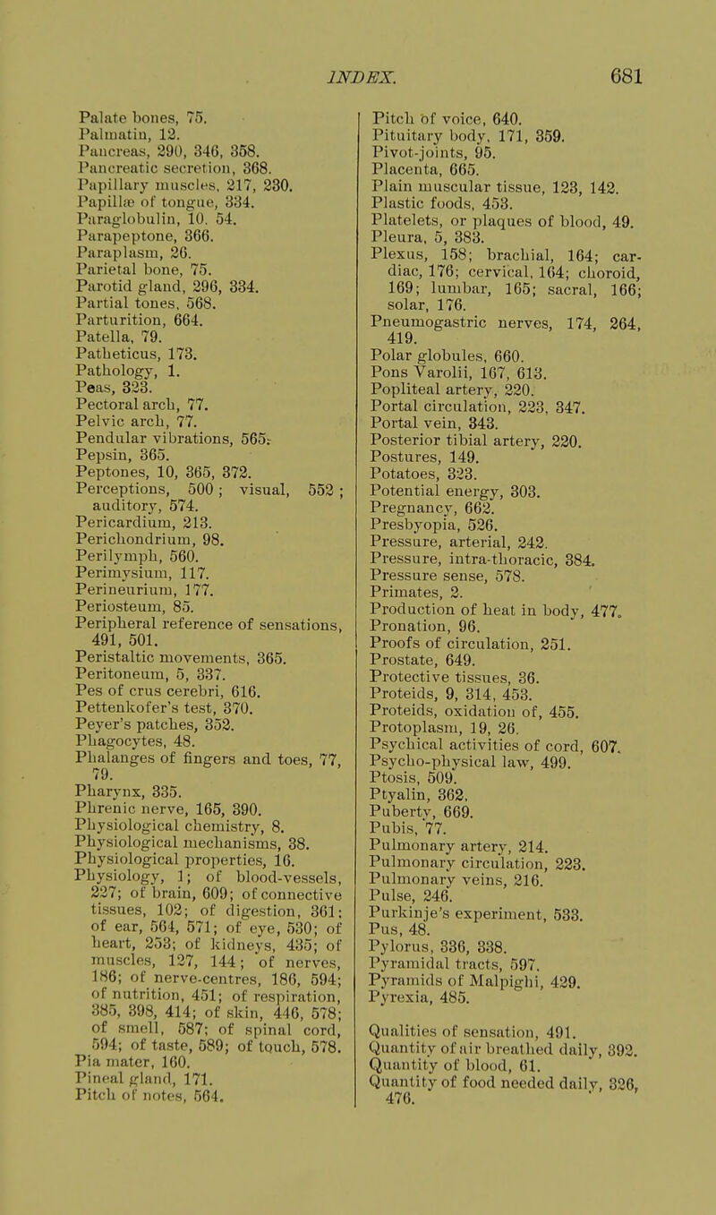 Palate bones, 75. Paliuatiu, 12. Pancreas, 390, 346, 358. Pancreatic secretion, 368. Papillary muscles. 217, 280. Papillas of tongue, 334. Paraglobulin, 10, 54. Parapeptone, 366. Paraplasm, 26. Parietal bone, 75. Parotid gland, 296, 334. Partial tones. 568. Parturition, 664. Patella, 79. Patbeticus, 173. Patbology, 1. Peas, 323. Pectoral arcb, 77. Pelvic arcb, 77. Pendular vibrations, 565.- Pepsin, 365. Peptones, 10, 365, 372. Perceptions, 500; visual, 552 ; auditory, 574. Pericardium, 213. Pericbondrium, 98. Perilympb, 560. Perimysium, 117. Perineurium, 177. Periosteum, 85. Peripberal reference of sensations, 491, 501. Peristaltic movements, 365. Peritoneum, 5, 337. Pes of crus cerebri, 616. Pettenkofer's test, 370. Peyer's patcbes, 352. Pbagocytes, 48. Pbalanges of fingers and toes, 77, 79. Pbarynx, 335. Pbrenic nerve, 165, 390. Pbysiological cbemistry, 8. Physiological mecbanisms, 38. Pbysiological properties, 16. Pbysiology, 1; of blood-vessels, 227; of brain, 609; of connective tissues, 102; of digestion, 361; of ear, 564, 571; of eye, 530; of beart, 253; of kidneys, 435; of muscles, 127, 144; of nerves, 186; of nerve-centres, 186, 594; of nutrition, 451; of respiration, 385, 398, 414; of skin, 446, 578; of smell, 587; of spinal cord, 594; of taste, 589; of touch, 578. Pia mater, 160. Pineal gland, 171. Pitch of notes, 564. Pitch of voice, 640. Pituitary body, 171, 359. Pivot-joints, 95. Placenta, 665. Plain muscular tissue, 123, 142. Plastic foods, 453. Platelets, or plaques of blood, 49. Pleura, 5, 383. Plexus, 158; brachial, 164; car- diac, 176; cervical, 164; choroid, 169; lumbar, 165; sacral, 166; solar, 176. Pneumogastric nerves, 174, 264, 419. Polar globules, 660. Pons Varolii, 167, 613. Popliteal artery, 220. Portal circulation, 223, 347. Portal vein, 343. Posterior tibial artery, 220. Postures, 149. Potatoes, 323. Potential energy, 303. Pregnancy, 662. Presbyopia, 526. Pressure, arterial, 242. Pressure, intra-tboracic, 384. Pressure sense, 578. Primates, 2. Production of heat in body, 477. Pronation, 96. Proofs of circulation, 251. Prostate, 649. Protective tissues, 36. Proteids, 9, 314, 453. Proteids, oxidation of, 455. Protoplasm, 19, 26. Psychical activities of cord, 607. Psycho-physical law, 499. Ptosis, 509. Ptyalin, 362. Puberty, 669. Pubis, 77. Pulmonary artery, 214, Pulmonary circulation, 223. Pulmonary veins, 216. Pulse, 246. Purkinje's experiment, 533. Pus, 48. Pylorus, 336, 338. Pyramidal tracts, 597. Pyramids of Malpigbi, 429. Pyrexia, 485. Qualities of sensation, 491. Quantity of air breathed daily, 392. Quantity of blood, 61. Quantity of food needed daily, 326, 476.