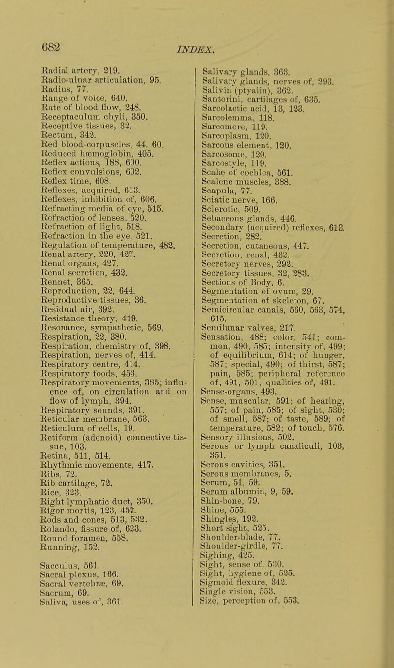 Radial artery, 219. Radio-ulnar articulation, 95. Radius, 77. Range of voice, 640. Rate of blood flow, 248. Receptaculum cliyli, 350. Receptive tissues, 32. Rectum, 342. Red blood-corpuscles, 44, 60. Reduced haBinoglobin, 405. Reflex actions, 188, 600. Reflex convulsions, 602. Reflex time, 608. Reflexes, acquired, 613. Reflexes, inhibition of, 606. Refracting media of eye, 515. Refraction of lenses, 520. Refraction of liglit, 518. Refraction in the eye, 521. Regulation of temperature, 483, Renal artery, 220, 427. Renal organs, 427. Renal secretion, 432. Rennet, 365. Reproduction, 22, 644. Reproductive tissues, 36. Residual air, 392. Resistance theory, 419. Resonance, sympathetic, 569. Respiration, 22, 380. Respiration, chemistry of, 398. Respiration, nerves of, 414. Respiratory centre, 414. Respiratory foods, 453. Respiratory movements, 385; influ- ence of, on circulation and on flovs^ of lymph, 394. Respiratory sounds, 391. Reticular membrane, 563. Reticulum of cells, 19. Retiform (adenoid) connective tis- sue, 103. Retina, 511, 514. Rhythmic movements, 417. Ribs, 72. Rib cartilage, 72. Rice, 323. Right lymphatic duct, 350. Rigor mortis, 123, 457. Rods and cones, 513, 532. Rolando, fissure of, 623. Round foramen, 558. Running, 152. Sacculus, 561. Sacral plexus, 166. Sacral vertebrte, 69. Sacrum, 69. Saliva, uses of, 361. Salivary gland.s, 363. Salivary glands, nerves of, 293. Salivin (ptyalin), 362. Santorini, cartilages of, 635. Sarcolactic acid, 13, 12i3. Sarcolemma, 118. Sarcomere, 119. Sarcoplasm, 120. Sarcous element, 130. Sarcosome, 120. Sarcostyle, 119. Scala; of cochlea, 561. Scalene muscles, 388. Scapula, 77. Sciatic nerve, 166. Sclerotic, 509. Sebaceous glands, 446. Secondary (acquired) reflexes, 61& Secretion, 282. Secretion, cutaneous, 447. Secretion, renal, 432. Secretory nerves, 292. Secretory tissues, 32, 283. Sections of Body, 6. Segmentation of ovum, 29. Segmentation of skeleton, 67. Semicircular canals, 560, 563, 574, 615. Semilunar valves, 217. Sensation, 488; color, 541; com- mon, 490, 585; intensity of, 499; of equilibrium, 614; of hunger, 587; special, 490; of thirst, 587; pain, 585; peripheral reference of, 491, 501; qualities of, 491. Sense-organs, 493. Sense, muscular, 591; of hearing, 557; of pain, 585; of sight, 530; of smell, 587; of taste, 589; of temperature, 582; of touch, 576. Sensory illusions, 502. Serous or lymph canaliculi, 103, 351. Serous cavities, 351. Serous membranes, 5. Serum, 51, 59. Serum albumin, 9, 59. Shin-bone, 79. Shine, 555. Shingles, 192. Short sight, 525. Shoulder-blade, 77. Shoulder-girdle, 77. Sighing, 425. Sight, sense of, 530. Sight, hygiene of, 525. Sigmoid flexure, 342. Single vision, 553. Size, perception of, 553.