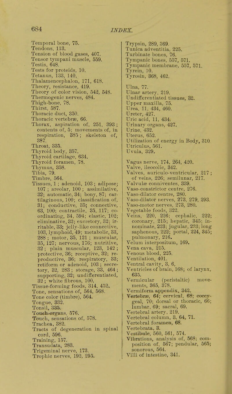 Temporal bone, 75. Tendons, 113. Tension of blood gases, 407. Tensor tyinpani muscle, 559. Testis, 648. Tests for proteids, 10. Tetanus, 133, 140. ThalamencepLalon, 171, 618. Theory, resistance, 419. Theory of color vision, 543, 548. Thermogenic nerves, 484. Thigh-bone, 78. Thirst, 587. Thoracic duct, 350. Thoracic vertebrae, 66. Thorax, aspiration of, 251, 393 ; contents of, 5; movements of, in respiration, 385 ; skeleton of, 387. Throat, 335. Thyroid body, 357. Thyroid cartilage, 634. Thyroid foramen, 78. Thymus, 358. Tibia, 79. Timbre, 564. Tissues, 1 ; adenoid, 103 ; adiposej 107 ; areolar, 100 ; assimilative, 32; automatic, 34; bony, 87; car- tilaginous, 100; classification of, 31; conductive, 35; connective, , 63, 100; contractile, 35, 117; co- ordinating, 34, 594; elastic, 102; eliminative, 33; excretory, 33; ir- ritable, 33; jelly-like connective, 103, lymphoid, 49; metabolic, 33, 288 ; motor, 35, 131 ; muscular, 35, 137; nervous, 17G; nutritive, 33 ; plain muscular, 133, 143 ; protective, 36; receptive, 33; re- productive, 36; respiratory, 33; retiform or adenoid, 103 ; secre- tory, 33, 283 ; storage, 33, 464 ; supporting, 32; undifferentiated, 33 ; white fibrous, 100. Tissue-forming foods, 314, 452. Tone, sensations of, 564, 568. Tone color (timbre), 564. Tongue, 332. Tonsil, 335. Touch-organs, 576. Touch, sensations of, 578. Trachea, 383. Tracts of degeneration in spinal cord, 596. Training, 157. Transudata. 283. Trigeminal nerve, 173. Trophic nerves, 193, 295, Trypsin, 289, 369. Tunica adventilia, 225. Turbinate bones, 76. Tympanic bones, 557, 571. Tympanic membrane, 557, 571. Tyrein, 10. Tyrosin, 368, 463. Ulna, 77. Ulnar artery, 319. Undifferentiated tissues, 32. Upper maxilla, 75. Urea, 11, 434, 460. Ureter, 437. Uric acid, 11, 434. Urinary organs, 427. Urine, 432. Uterus, 652. Utilization of energy in Body, 310. Utriculus, 561. Uvula, 329, Vagus nerve, 174, 264, 430. Valve, ileocolic, 342. Valves, auriculo-ventricular, 217; of veins, 226; semilunar, 217. Valvulae conniventes, 339. Vaso-constrictor centre, 276. Vaso-dilator centre, 280. Vaso-dilator nerves, 273, 279, 293. Vaso-motor nerves, 273, 280. Vegetable foods, 322. Veins, 220, 226; cephalic. 222; coronary, 215; hepatic, 345; in- nominate, 223; jugular, 2?3; long saphenous, 222; portal, 224, 345; pulmonary, 216. Velum interpositum, 169. Vena cava, 215. Venous blood, 225. Ventilation, 401. Ventral cavity, 3, 6, Ventricles of brain, 168; of larynx, 635. Vermicular (peristaltic) move- ments, 365, 378. Vermiform appendix, 342. Vertebras, 64; cervical. 68; coccy- geal, 70; dorsal or thoracic, 66; lumbar, 69; sacral, 69. Vertebral artery, 219. Vertebral column, 3, 64, 71. Vertebral foramen, 68. Vertebrata, 3. Vestibule, 560, 561, 574. Vibrations, analysis of, 568; com- position of, 567; pendular, 565; sonorous, 564. Villi of intestine, 341.