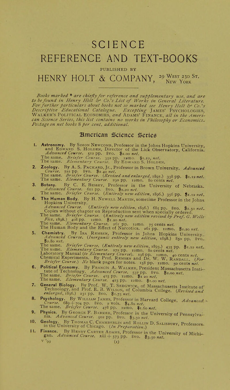 SCIENCE REFERENCE AND TEXT-BOOKS PUBLISHED BY HENRY HOLT & COMPANY, '^S'S^' Books marked * are chiefly for reference and supplementary use, and are to be found in Henry Holt &= Co.'s List of Works in General Literature. For further particulars about books not so marked see Henry Holt Co.''s Descriptive Educational Catalogtie. Excepti7tg James' Psychologies, Walker's Political Economies, and Adams' Finance, all in the Ameri- can Science Series, this list contains 7to works in Philosophy or Econotnics, Postage on net books 8 per cent, additional. Bmerican Science Series I. Ast ronomy. By Simon Nkwcomb, Professor in the Johns Hopkins University^ and Edward S. Holden, Director of the Lick Observatory, California. Advanced Course. 512 pp. 8vo. $2.00 7iet. The same. Briefer Course. 352 pp. lamo. $1.12, net. The same. Eleinenta>-y Cotirse. By Edward S. Holden. 2. Zoology. By A. S. Packard, Jr., Professor in Brown University. Advanced Course. pp. 8vo. 32 40 net. The same. Briefer Course. {Revised and enlarged. iZt^T^ 338 pp. %x.\tnet. The same. Elementary Course. 290 pp. i2mo. 80 cents 3. Botany. By C. E. Bessey, Professor in the University of Nebraska. Advanced Course. 611 pp. 8vo. $2.20 ttei. The same. Briefer Course. {Entirely new edition, 1896.) 356 pp. $1.12 net, 4. The Human Body. By H. Neweli. Martin, sometime Professor in the Johns Hopkins University. Advanced Course. {Entirely ne7v edition. iZcje.) 685 pp. 8vo. net. Copies without chapter on Reproduction sent when specially ordered The same. Briefer Course. {Entirely 7iew editidn revised by Prof. G JVells Fiiz, iSgS.) 408 pp. i2mo. $1.20 net. The same. Elementary Course. 261 pp. i2mo. 75 cents net The Human Body and the Effect of Narcotics. 261 pp. i2mo. Si.20 vet. 5. Chemistry. By Ira Remsen, Professor in Johns Hopkins University Ad^ianced Course. {Inorganic entirely new edition, 1898.) 850 po 8vo' ©2.80 net. -> j-t- The same. Briefer Course. {Entirely new edition, 1893.) 435 PP $1 12 net The same. Elementary Course. 272 pp. i2mo. 80 cents net l.^or^lory Ua.n\ia.\ {to Elementary Course). 196 pp. izmo. lo cents w^if Chemical Experiments. By Prof. Remsen and Dr. W. W. Randali (For Briefer Course.) No blank pages for notes. 158 pp. i2mo. 50 cents' net. 6. Political Economy. By FRANcrs A. Walker, President Massachusetts Insti- tute of Technology. Advanced Course. 537 pp. 8vo. $2.00 net. 1 he same. Briefer Course. 415 pp. i2mo. $1 20 net. The same. Elementary Course. 423 pp. i2mo. |i.oo «^/. 7. General Biology. By Prof. W T. Sedgwick, of Massachusetts Institute of Technology, and Prof. E. 3. Wilson, of Columbia College. {Revised and enlarged, iZc)6.) 231pp. 8vo. %i.-j=,net. 8. Psychology. By William James, Professor in Harvard College. Advanced Course. 689 + 704 pp. Svo. 2 vols. $4.80 ^ ancea. The same. Briefer Course. 478 pp. i2mo. $t.6o net. 9. Physics. By George F. Barker, Professor in the University of Pennsvlva^- nia. Advancid Course. 902 pp. 8vo. $3.50 10. Geology By Thomas C. Ciiamberlin and Rollin D. Salisbury. Professors 111 the University of Chicago, {hi Preparation.) rroiessors- I I. Finance. By Henry Carter Adams, Professor in the Universitv of Michi- gan. Advanced Course, xiii + 573 pp. 8vo. l^.^o net. ^