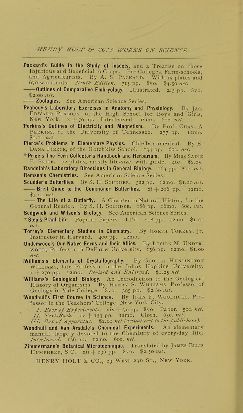 Packard's Guide to the Study of Insects, and a Treatise on those Injurious and Beneficial to Crops. For Colleges, Farm-schools, and Agriculturists. By A. S. Packard. With 15 plates and 670 wood-cuts. Ninth Edition. 715 pp. 8vo. $4.50 net. ——Outlines of Comparative Embryology. Illustrated. 243 pp. 8vo. $2.00 net. Zoologies. See American Science Series. Peabody's Laboratory Exercises in Anatomy and Physiology. By Jas. Edward Pkabody, of the High School for Boys and Girls, New York. x-l-79pp. Interleaved. i2mo. 6oc. net. Perkins's Outlines of Electricity and Magnetism. By Prof. Chas. A Perkins, of the University of Tennessee. 277 pp. i2mo. $1.10 net. Pierce's Problems in Elementary Physics. Chiefly numerical. By E. Dana Pierce, of the Hotchkiss School. 194 pp. 60c. tiet. ^Price's The Fern Collector's Handbook and Herbarium. By Miss Sadie F. Price. 72 plates, mostly life-size, with guide. 4to. $2.25. Randolph's Laboratory Directions in General Biology. 163 pp. 8oc. net. Remsen's Chemistries. See American Science Series. Scudder's Butterflies. By S. H. Scudder. 322 pp. i2mo. $1.20 wrA Brief Guide to the Commoner Butterflies, xi + 206 pp. i2mo. II. 00 net. The Life of a Butterfly. A Chapter in Natural History for the General Reader. By S. H. Scudder. 186 pp. i6mo. 8oc. net. Sedgwick and Wilson's Biolory. See American Science Series. *Step's Plant Life. Popular Papers. Ill'd. 218 pp. i2mo. $1.00 net. Torrey's Elementary Studies in Chemistry. By Joseph Torrey, Jr. Instructor in Harvard. 400 pp. i2mo. Underwood's Our Native Ferns and their Allies. By Lucien M. Under- wood, Professor in DePauw University. 156 pp. i2mo. $1.00 net. .Williams's Elements of Crystallography. By George Huntington Williams, late Professor in the Johns Hopkins University. X + 270PP. i2mo. Revised and Enlarged. $1.25 net. 'Williams's Geological Biology. An Introduction to the Geological History of Organisms. By Henry S. Williams, Professor of Geology in Yale College. 8vo. 395 pp. $2.80 net. Woodhull's First Course in Science. By John F. Woodhull, Pro- fessor in the Teachers' College, New York City. /. Book of Experiments, xiv + 79 pp. 8vo. Paper. 50c. net. II. Text-Book. XV -|- 133 pp. i2mo. Cloth. 65c. net. III. Box of Apparatus. $2.00 net {actual cost to the publishers). Woodhull and Van Arsdale's Chemical Experiments. An elementary manual, largely devoted to the Chemistry of every-day life. Interleaved. 136 pp. i2mo. 60C. net. 2immermann's Botanical Microtechnique. Translated by James Ellis Humphrey, S.C. xii-|-296 pp. .8vo. %i.^onet.