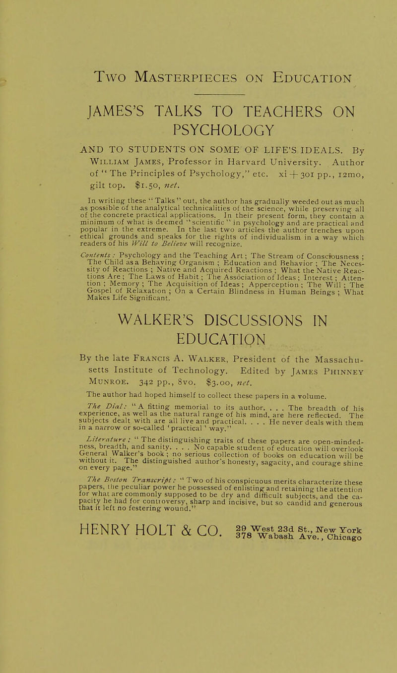 Two Masterpieces on Education JAMES'S TALKS TO TEACHERS ON PSYCHOLOGY AND TO STUDENTS ON SOME OF LIFE'S IDEALS. By William James, Professor in Harvard University. Author of  The Principles of Psychology, etc. xi +30i pp., i2mo, gilt top, $1.50, 7iet. In writing these  Talks  out, the author has gradually weeded out as much as possible of the analytical technicalities of the science, while preserving all of the concrete practical applications. In their present form, they contain a minimum of what is deemed  scientific  in psychology and are practical and popular in the extreme. In the last two articles the author trenches upon ethical grounds and speaks for the rights of individualism in a way which readers of his Will to Believe will recognize. Contents: Psychology and the Teaching Art; The Stream of Consciousness ; The Child as a Behaving Organism ; Education and Behavior ; The Neces- sity of Reactions ; Native and Acquired Reactions ; What the Native Reac- tions Are ; The Laws of Habit ; The Association of Ideas ; Interest ; Atten- tion ; Memory; The Acquisition of Ideas ; Apperception; The Will ; The Gospel of Relaxation ; On a Certain Blindness in Human Beings ; What Makes Life Significant. . WALKER'S DISCUSSIONS IN EDUCATION By the late Francis A. Walker, President of the Massachu- setts Institute of Technology. Edited by James Phinney MUNROE. 342 pp., 8vo. $3.00, net. The author had hoped himself to collect these papers in a volume. TAe Dial:  A fitting memorial to its author. . . . The breadth of his experience, as well as the natural range of his mind, are here reflected. The subjects dealt with are all live and practical. ... He never deals with them in a narrow or so-called 'practical ' way. Lite-rature:  The distinguishing traits of these papers are open-minded- ness, breadth, and sanity. ... No capable student of education will overlook General Walker s book; no serious collection of books on education will be without It. The distinguished author's honesty, sagacity, and couraee shine on every page. i = ji & The Boston Transcript:  Two of his conspicuous merits characterize these papers, the peculiar power he possessed of enlisting and retaining the attention for what are commonly supposed to be dry and difficult subjects, and the ca- pacity he had for conlioversy, sharp and incisive, but so candid and generous that It left no festering wound. HENRY HOLT & CO. l^^TJX »hSg