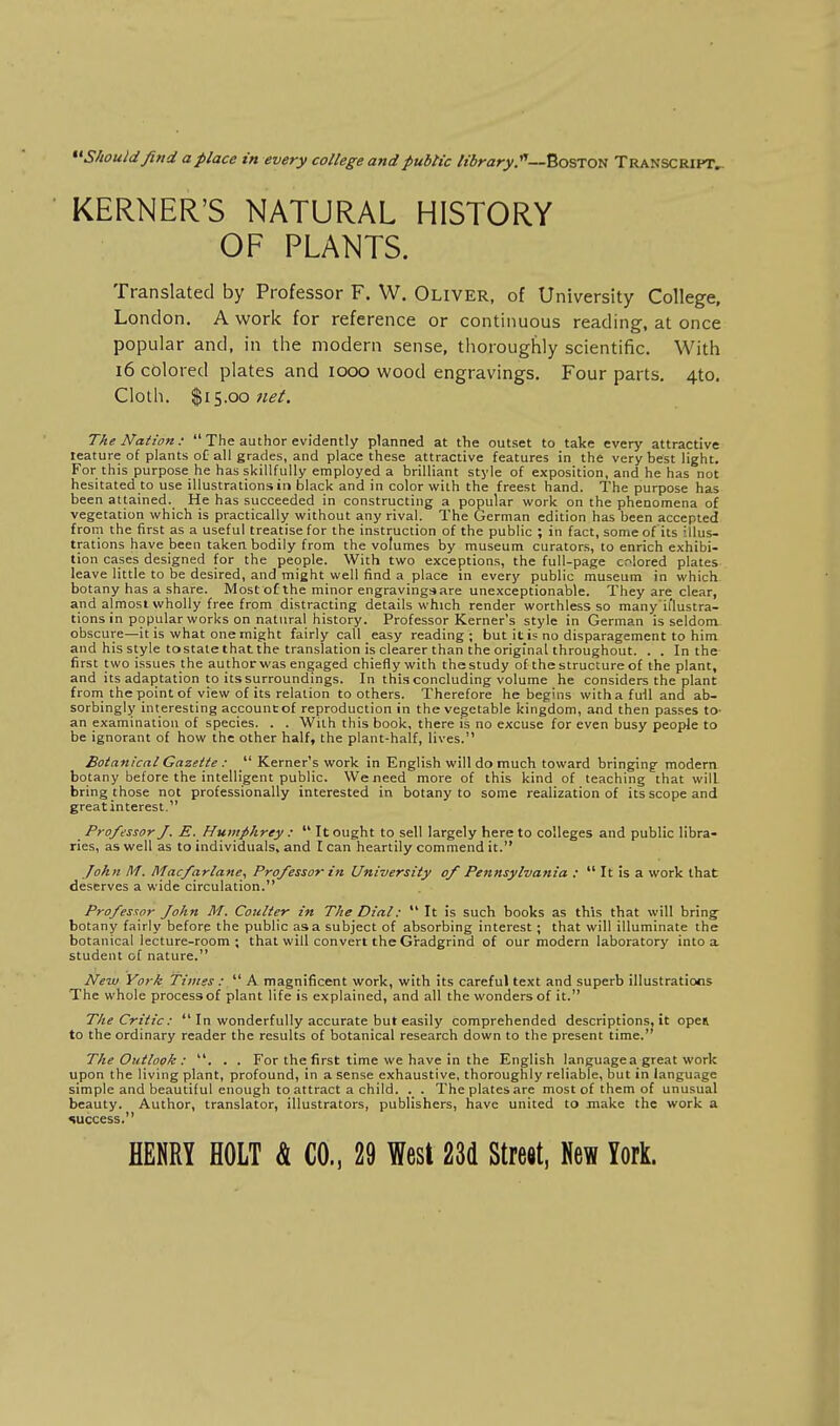 ^^Shouldfind a place in every college and public lidrary.'^—Boston Transcript^ KERNER'S NATURAL HISTORY OF PLAMTS. Translated by Professor F. W. Oliver, of University College, London. A work for reference or continuous reading, at once popular and, in the modern sense, thoroughly scientific. With 16 colored plates and 1000 wood engravings. Four parts. 4to. Cloth. $15.00 The Nation:  The author evidently planned at the outset to take every attractive teature of plants oC all grades, and place these attractive features in the very best light. For this purpose he has skillfully employed a brilliant style of exposition, and he has not hesitated to use illustrations in black and in color with the freest hand. The purpose has been attained. He has succeeded in constructing a popular work on the phenomena of vegetation which is practically without any rival. The German edition has been accepted frorn the first as a useful treatise for the instruction of the public ; in fact, some of its illus- trations have been taken bodily from the volumes by museum curators, to enrich exhibi- tion cases designed for the people. With two exceptions, the full-page colored plates leave little to be desired, and might well find a place in every public rnuseum in which botany has a share. Most of the minor engravingsare unexceptionable. They are clear, and almost wholly free from distracting details which render worthless so many il'lustra- tions in popular works on natural history. Professor Kerner's style in German is seldom- obscure—it is what one might fairly call easy reading; but it i? no disparagement to him and his style to state that the translation is clearer than the original throughout. . . In the first two issues the author was engaged chiefly with the study of the structure of the plant, and its adaptation to its surroundings. In this concluding volume he considers the plant from the point of view of its relation toothers. Therefore he begins with a full and ab- sorbingly interesting account: of reproduction in the vegetable kingdom, and then passes lo- an examination of species. . . With this book, there is no excuse for even busy people to be ignorant of how the other half, the plant-half, lives. Botanical Gazette :  Kerner's work in English will do much toward bringing modern botany before the intelligent public. We need more of this kind of teaching that will bring those not professionally interested in botany to some realization of its scope and great interest. Professor J. E. Humphrey :  It ought to sell largely here to colleges and public libra- ries, as well as to individuals, and lean heartily commend it. /ohn IH. Macfarlane, Professor in University of Pennsylvania :  It is a work that deserves a wide circulation. Profesaor John M. Coulter in The Dial:  It is such books as this that will bring- botany fairly before the public as a subject of absorbing interest; that will illuminate the botanicallecture-room ; that will convert the Gradgrind of our modern laboratory into a student of nature. New York Times :  A magnificent work, with its careful text and superb illustrations The whole process of plant life is explained, and all the wonders of it. The Critic :  In wonderfully accurate but easily comprehended descriptions, it opei to the ordinary reader the results of botanical research down to the present time. The Outlook : . . For the first time we have in the English language a great work upon the living plant, profound, in a sense exhaustive, thoroughly reliable, but in language simple and beautiful enough to attract a child. . The plates are most of them of unusual beauty. Author, translator, illustrators, publishers, have united to make the work a success.