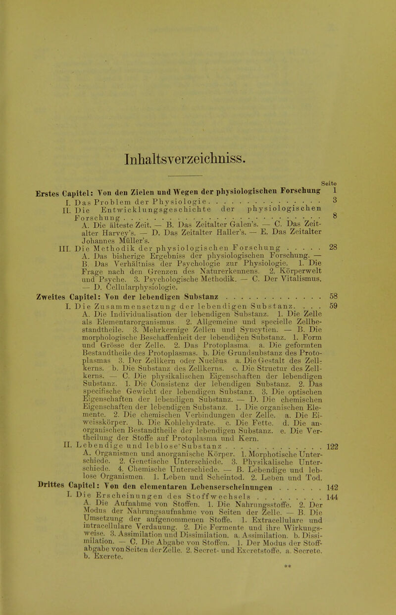 Inhaltsverzeichniss Seite Erstes Capitel: Ton den Zielen und Wegen der physiologischen Forschung 1 I. Das Problem der Physiologie V ' ^ II. Die Entwicklungsgeschichte der physiologischen Forschung • • • •. • ^ A. Die älteste Zeit, — B. Das Zeitalter Galen's. — C. Das Zeit- alter Harvey's. — D. Das Zeitalter Haller's. — E. Das Zeitalter Johannes Müller's. III. Die Methodik der physiologischen Forschung 28 A. Das bisherige Ergebniss der physiologischen Forschung. — B. Das Verhältniss der Psychologie zur Physiologie. 1. Die Frage nach den Grenzen des Naturerkennens. 2. Körperwelt und Psyche. 3. Psychologische Methodik. — C. Der Vitalismus. — D. Cellularphysiologie. Zweites Capitel: Ton der lebendigen Substanz 58 I. Die Zusammensetzung der lebendigen Substanz. ... 59 A. Die Individualisation der lebendigen Substanz. 1. Die Zelle als Elementai'organismus. 2. Allgemeine und specielle Zellbe- standtheile. 3. Mehrkernige Zellen und Syncytien. — B. Die morphologische Beschaffenheit der lebendigen Substanz. 1. Form und Grrösse der Zelle. 2. Das Protoplasma, a. Die geformten Bestandtheile des Protoplasmas, b. Die Grundsubstanz des Proto- plasmas 3. Der Zellkern oder Nucleus a. Die Gestalt des ZcHt kerns. b. Die Substanz des Zellkerns, c. Die Structur des Zell- kerns. — C. Die physikalischen Eigenschaften der lebendigen Substanz. 1. Die Consistenz der lebendigen Substanz. 2. Das specifische Gewicht der lebendigen Substanz. 3. Die optischen Eigenschaften der lebendigen Substanz. — D. Die chemischen Eigenschaften der lebendigen Substanz. 1. Die organischen Ele- mente. 2. Die chemischen Verbindungen der Zelle, a. Die Ei- weisskörper. b. Die Kohlehydrate, c. Die Fette, d. Die an- organischen Bestandtheile der lebendigen Substanz, e. Die Ver- theilun^ der Stoffe auf Protoplasma und Kern. II. Lebendige und leblose'Substanz 122 A. Organismen und anorganische Körper. 1. Morphotische Unter- schiede. 2. Genetische Unterschiede. 3. Physikalische Unter- schiede. 4. Chemische Unterschiede. — ß. Lebendige und leb- lose Organismen. 1. Leben und Scheintod. 2. Leben und Tod. Drittes Capitel: Von den elementaren Lehenserscheinungen 142 L Die Erscheinungen des Stoffwechsels 144 A. Die Aufnahme von Stoffen. 1. Die Nahrungsstoffe. 2. Der Modus der Nahrungsaufnahme von Seiten der Zelle. — B. Die Umsetzung der aufgenommenen Stoffe. 1. Extracellulare und mtracellulare Verdauung. 2. Die Fermente und ihre. Wi rkungs- weise. 3. Assimilation und Dissimilation, a. Assimilation, b. Dissi- milation. - C. Die Abgabe von Stoffen. 1. Der Modus der Stoff- abgabe vonScit(3n der Zelle. 2. Secret- und Exoretstoffo. a. Secrete. b. Excrete. **