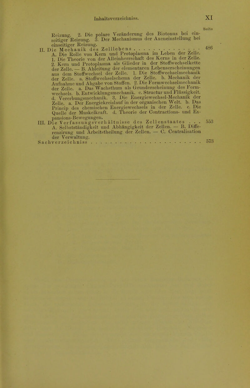 Seite Reizung. 2. Die polare Veränderung des Biotonus bei ein- seitiger Reizung. 3. Der Mechanismus der Axeneinstelluug bei einseitiger Reizung. II. Die Mechanik des ZelUebcns ^ö*^ A. Die Rolle von Kern und Protoplasma im Leben der Zeile. 1. Die Theorie von der Alleinherrschaft des Kerns in der Zelle. i. Kern und Protoplasma als Glieder in der Stoff\vechselkette der Zelle. B. Ableitung der elementaren Lebenserscheinungen aus dem Stoffwechsel der Zelle. 1. Die Stoffwechselmechanik der Zelle, a. Stoffwechselschema der Zelle, b. Mechanik der Aufnahme und Abgabe von Stoffen. 2. Die Formwechselmechanik der Zelle, a. Das Wachsthum als Grunderscheinung des Form- A\'-echsels. b. Entwicklungsmechanik, c. Structur und Flüssigkeit, d. Vereriaungsmechanik. 3. Die Energiewechsel-Mechanik der Zelle, a. Der Energiekreislauf in der organischen Welt. b. Das Princip des chemischen Energiewechsels in der Zelle, c. Die Quelle der Muskelkraft, d. Theorie der Contractions- und Ex- pansions-Bewegungen, III. Die Verfassungsverhältnisse des Zellenstaates . . . 553 A. Selbstständigkeit und Abhängigkeit der Zellen. — B. Diffe- renzirung und Arbeitstheilung der Zellen. — C. Centralisation der Verwaltung. Sachverzeichniss 573