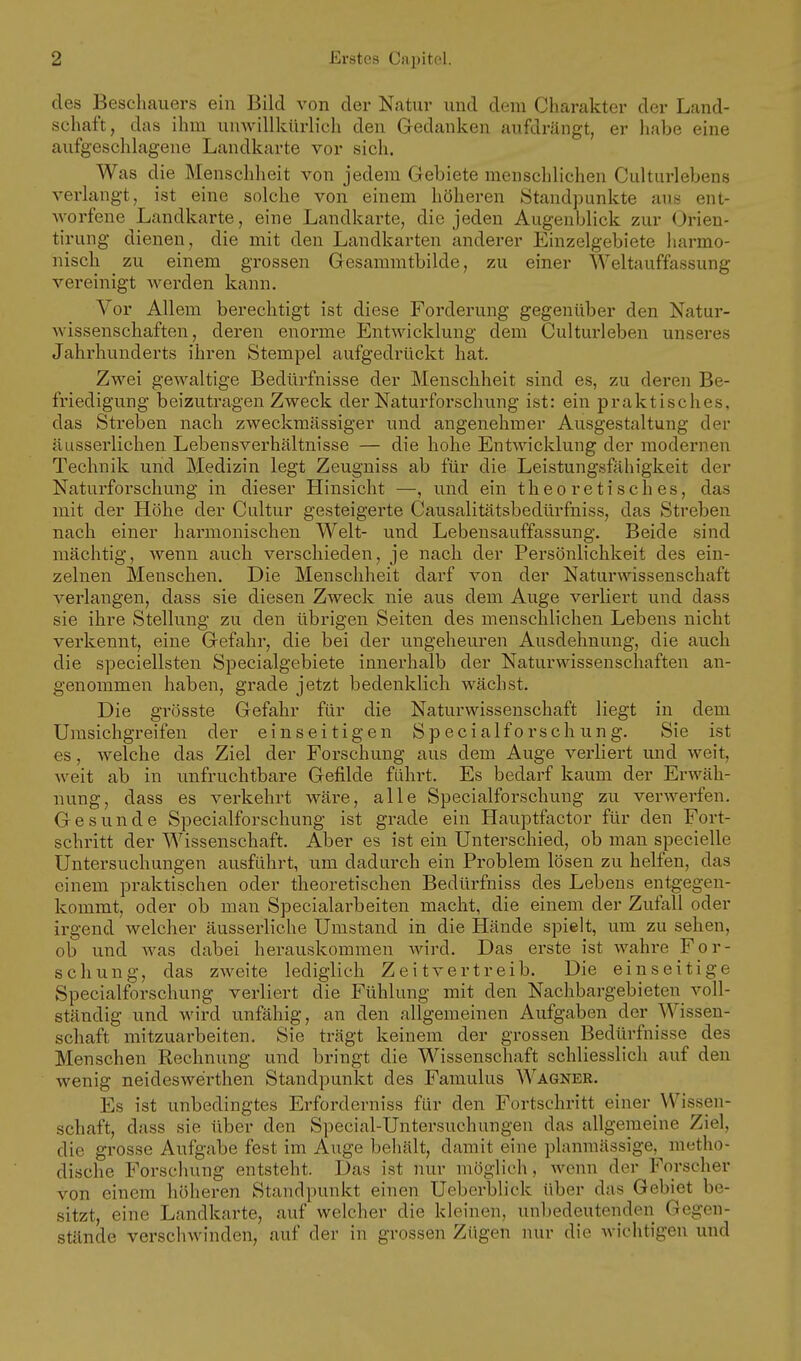des Beschauers ein Bild von der Natur und dem Charakter der Land- schaft, das ihm umvillkürlich den Gedanken aufdrängt, er habe eine aufgeschlagene Landkarte vor sich. Was die Menschheit von jedem Gebiete menschlichen Culturlebens verlangt, ist eine solche von einem höheren Standpunkte aus ent- worfene Landkarte, eine Landkarte, die jeden Augenblick zur Orien- tirung dienen, die mit den Landkarten anderer Einzelgebiete harmo- nisch zu einem grossen Gesammtbilde, zu einer Weltauffassung vereinigt werden kann. Vor Allem berechtigt ist diese Forderung gegenüber den Natur- wissenschaften, deren enorme Entwicklung dem Culturleben unseres Jahrhunderts ihren Stempel aufgedrückt hat. Zwei gCAvaltige Bedürfnisse der Menschheit sind es, zu deren Be- friedigung beizutragen Zweck der Naturforschung ist: ein praktisches, das Streben nach zweckmässiger und angenehmer Ausgestaltung der äusserlichen Lebensverhältnisse — die hohe Entwicklung der modernen Technik und Medizin legt Zeugniss ab für die Leistungsfähigkeit der Naturforschung in dieser Hinsicht —, und ein theoretisches, das mit der Höhe der Cultur gesteigerte Causalitätsbedürfniss, das Streben nach einer harmonischen Welt- und Lebensauffassung. Beide sind mächtig, wenn auch verschieden, je nach der Persönlichkeit des ein- zelnen Menschen. Die Menschheit darf von der Naturwissenschaft verlangen, dass sie diesen Zweck nie aus dem Auge verliert und dass sie ihre Stellung zu den übrigen Seiten des menschlichen Lebens nicht verkennt, eine Gefahr, die bei der ungeheuren Ausdehnung, die auch die speciellsten Specialgebiete innerhalb der Naturwissenschaften an- genommen haben, grade jetzt bedenklich wächst. Die grösste Gefahr für die Naturwissenschaft liegt in dem Umsichgreifen der einseitigen Specialforschung. Sie ist es, welche das Ziel der Forschung aus dem Auge verliert und weit, weit ab in unfruchtbare Gefilde führt. Es bedarf kaum der Erwäh- nung, dass es verkehrt wäre, alle Specialforschung zu verwerfen. Gesunde Specialforschung ist grade ein Hauptfactor für den Fort- schritt der Wissenschaft. Aber es ist ein Unterschied, ob man specielle Untersuchungen ausführt, um dadurch ein Problem lösen zu helfen, das einem praktischen oder theoretischen Bedürfniss des Lebens entgegen- kommt, oder ob man Specialarbeiten macht, die einem der Zufall oder irgend welcher äusserliche Umstand in die Hände spielt, um zu sehen, ob und was dabei herauskommen wird. Das erste ist wahre For- schung, das zweite lediglich Zeitvertreib. Die einseitige Specialforschung verliert die Fühlung mit den Nachbargebieten voll- ständig und wird unfähig, an den allgemeinen Aufgaben der Wissen- schaft mitzuarbeiten. Sie trägt keinem der grossen Bedüi'fnisse des Menschen Rechnung und bringt die Wissenschaft schliesslich auf den wenig neideswerthen Standpunkt des Famulus Wagner. Es ist unbedingtes Erforderniss für den Fortschritt einer Wissen- schaft, dass sie über den Special-Untersuchungen das allgemeine Ziel, die grosse Aufgabe fest im Auge behält, damit eine plamnässige, metho- dische Forschung entsteht. Das ist nur möglich, wenn der Forscher von einem höheren Staiidi)unkt einen Uebcrblick über das Gebiet be- sitzt, eine Landkarte, auf welcher die kleinen, unbedeutenden Gegen- stände verschwinden, auf der in grossen Zügen nur die wichtigen und