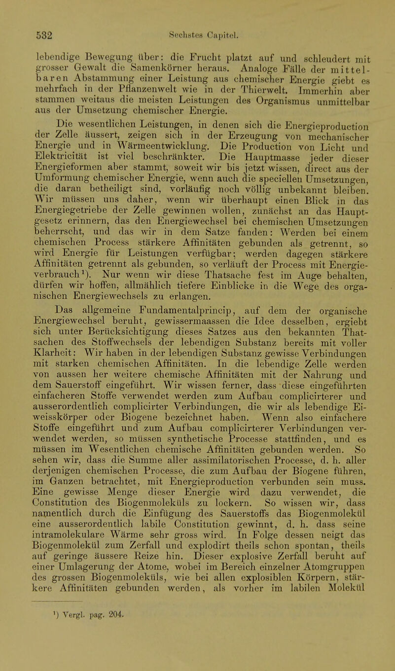 lebendige Bewegung über: die Frucht platzt auf und schleudert mit grosser Gewalt die Samenkörner heraus. Analoge Fälle der mittel- baren Abstammung einer Leistung aus chemischer Energie giebt es mehrfach in der Pflanzenwelt wie in der Thierwelt. Immerhin aber stammen weitaus die meisten Leistungen des Organismus unmittelbar aus der Umsetzung chemischer Energie. Die wesentlichen Leistungen, in denen sich die Energieproduction der Zelle äussert, zeigen sich in der Erzeugung von mechanischer Energie und in Wärmeentwicklung. Die Production von Licht und Elektricität ist viel beschränkter. Die Hauptmasse jeder dieser Energieformen aber stammt, soweit wir bis jetzt wissen, direct aus der Umformung chemischer Energie, wenn auch die speciellen Umsetzungen, die daran betheiligt sind, vorläufig noch völlig unbekannt bleiben. Wir müssen uns daher, wenn wir überhaupt einen Blick in das Energiegetriebe der Zelle gewinnen wollen, zunächst an das Haupt- gesetz erinnern, das den Energiewechsel bei chemischen Umsetzungen beherrscht, und das wir in dem Satze fanden: Werden bei einem chemischen Process stärkere Affinitäten gebunden als getrennt, so Avird Energie für Leistungen verfügbar; werden dagegen stärkere Affinitäten getrennt als gebunden, so verläuft der Process mit Energie- verbrauch^). Nur wenn wir diese Thatsache fest im Auge behalten, dürfen wir hoffen, allmählich tiefere Einblicke in die Wege des orga- nischen Energiewechsels zu erlangen. Das allgemeine Fundamentalprincip, auf dem der organische Energiewechsel beruht, gewissermaassen die Idee desselben, ergiebt sich unter Berücksichtigung dieses Satzes aus den bekannten That- sachen des Stoffwechsels der lebendigen Substanz bereits mit voller Klarheit: Wir haben in der lebendigen Substanz gewisse Verbindungen mit starken chemischen Affinitäten. In die lebendige Zelle werden von aussen her weitere chemische Affinitäten mit der Nahrung und dem Sauerstoff eingeführt. Wir wissen ferner, dass diese eingeführten einfacheren Stoffe verwendet werden zum Aufbau complicirterer und ausserordentlich complicirter Verbindungen, die wir als lebendige Ei- M-^eisskörper oder Biogene bezeichnet haben. Wenn also einfachere Stoffe eingeführt und zum Aufbau complicirterer Verbindungen ver- wendet werden, so müssen synthetische Processe stattfinden, und es müssen im Wesentlichen chemische Affinitäten gebunden werden. So sehen wir, dass die Summe aller assimilatorischen Processe, d. h. aller derjenigen chemischen Processe, die zum Aufbau der Biogene führen, im Ganzen betrachtet, mit Energieproduction verbunden sein muss. Eine gewisse Menge dieser Energie wird dazu verwendet, die Constitution des Biogenmoleküls zu lockern. So wissen wir, dass naipentlich durch die Einfügung des Sauerstoffs das Biogenmolekül eine ausserordentlich labile Constitution gewinnt, d. h. dass seine intramolekulare Wärme sehr gross wird. In Folge dessen neigt das Biogenmolekül zum Zerfall und explodirt theils schon spontan, theils auf geringe äussere Reize hin. Dieser explosive Zerfall beruht auf einer Umlagerung der Atome, wobei im Bereich einzelner Atomgruppen des grossen Biogenmoleküls, wie bei allen explosiblen Körpern, stär- kere Affinitäten gebunden werden, als vorher im labilen Molekül