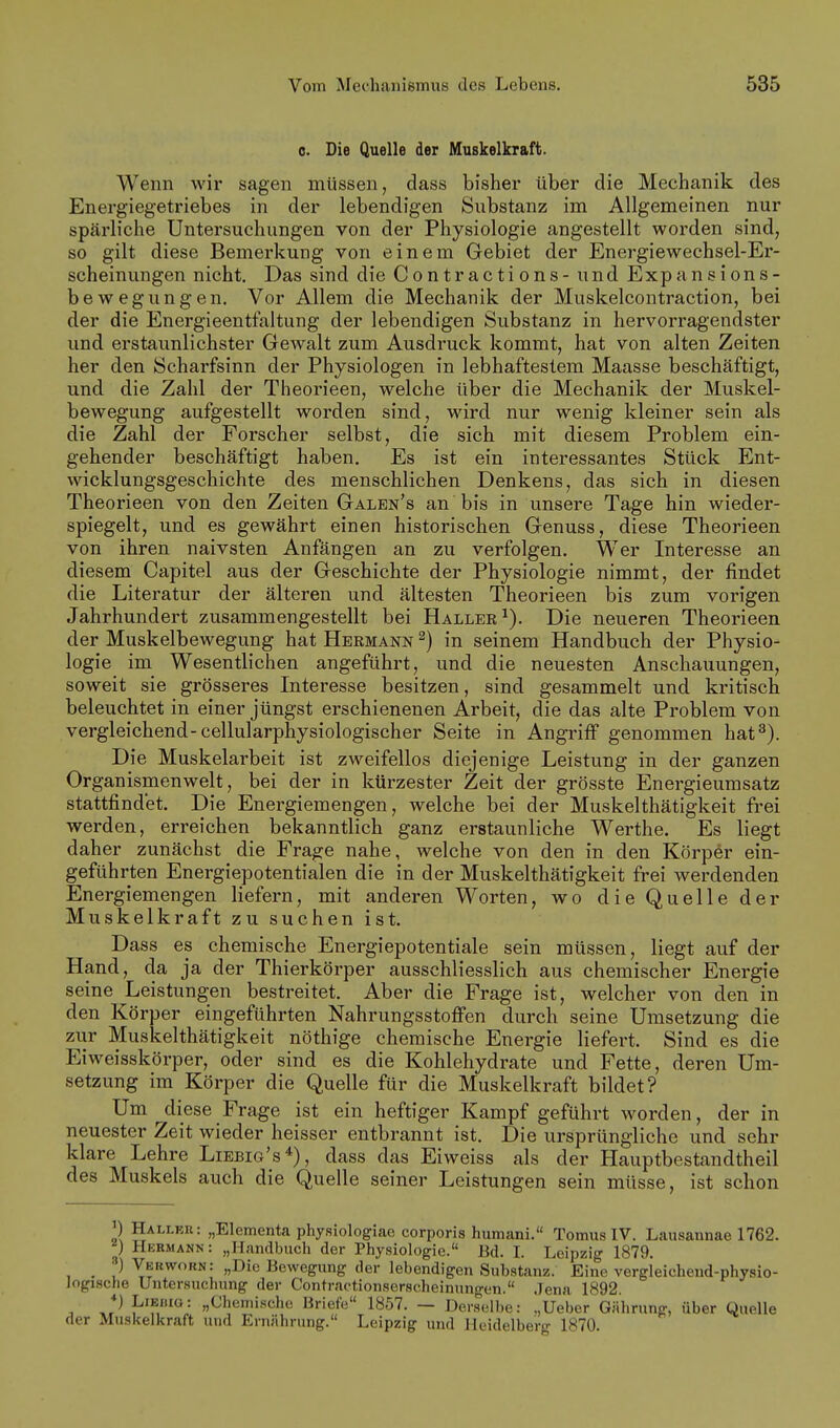 0. Die Quelle der Muskelkraft. Wenn wir sagen müssen, dass bisher über die Mechanik des Energiegetriebes in der lebendigen Substanz im Allgemeinen nur spärliche Untersuchungen von der Physiologie angestellt worden sind, so gilt diese Bemerkung von einem Gebiet der Energiewechsel-Er- scheinungen nicht. Das sind die Contractions - und Expansions- bewegungen. Vor Allem die Mechanik der Muskelcontraction, bei der die Energieentfaltung der lebendigen Substanz in hervorragendster und erstaunlichster Gewalt zum Ausdruck kommt, hat von alten Zeiten her den Scharfsinn der Physiologen in lebhaftestem Maasse beschäftigt, und die Zahl der Theorieen, welche über die Mechanik der Muskel- bewegung aufgestellt worden sind, wird nur wenig kleiner sein als die Zahl der Forscher selbst, die sich mit diesem Problem ein- gehender beschäftigt haben. Es ist ein interessantes Stück Ent- wicklungsgeschichte des menschlichen Denkens, das sich in diesen Theorieen von den Zeiten Galen's an bis in unsere Tage hin wieder- spiegelt, und es gewährt einen historischen Genuss, diese Theorieen von ihren naivsten Anfängen an zu verfolgen. Wer Interesse an diesem Capitel aus der Geschichte der Physiologie nimmt, der findet die Literatur der älteren und ältesten Theorieen bis zum vorigen Jahrhundert zusammengestellt bei Haller ^). Die neueren Theorieen der Muskelbewegung hat Hermann ^) in seinem Handbuch der Physio- logie im Wesentlichen angeführt, und die neuesten Anschauungen, soweit sie grösseres Interesse besitzen, sind gesammelt und kritisch beleuchtet in einer jüngst erschienenen Arbeit, die das alte Problem von vergleichend-cellularphysiologischer Seite in Angriff genommen hat^). Die Muskelarbeit ist zweifellos diejenige Leistung in der ganzen Organismen weit, bei der in kürzester Zeit der grösste Energieumsatz stattfindet. Die Energiemengen, welche bei der Muskelthätigkeit frei werden, erreichen bekanntlich ganz erstaunliche Werthe. Es liegt daher zunächst die Frage nahe, welche von den in den Körper ein- geführten Energiepotentialen die in der Muskelthätigkeit frei werdenden Energiemengen liefern, mit anderen Worten, wo die Quelle der Muskelkraft zu suchen ist. Dass es chemische Energiepotentiale sein müssen, liegt auf der Hand, da ja der Thierkörper ausschliesslich aus chemischer Energie seine Leistungen bestreitet. Aber die Frage ist, welcher von den in den Körper eingeführten Nahrungsstofi'en durch seine Umsetzung die zur Muskelthätigkeit nöthige chemische Energie liefert. Sind es die Eiweisskörper, oder sind es die Kohlehydrate und Fette, deren Um- setzung im Körper die Quelle für die Muskelkraft bildet? Um ^diese Frage ist ein heftiger Kampf geführt worden, der in neuester Zeit wieder heisser entbrannt ist. Die ursprüngliche und sehr klare Lehre Liebig's*), dass das Eiweiss als der Hauptbestandtheil des Muskels auch die Quelle seiner Leistungen sein müsse, ist schon P Hallek: „Elementa physiologiae corporis humani. Tomus IV. Lausannae 1762. ^) Hermann: „Handbuch der Physiologie. Bd. I. Leipzig 1879. . ■) Vekworn: „Die Bewegung der lebendigen Substanz. Eine vergleichend-physio- Jogische Untersuchung der Contractionserscheinungen. .Jena 1892. *) LiEi.io: „Chemische Briefe 1857. — Derselbe: .,Ueber Gährung, über Quelle der Musltelkraft und Ernährung. Leipzig und Heidelberg 1870.