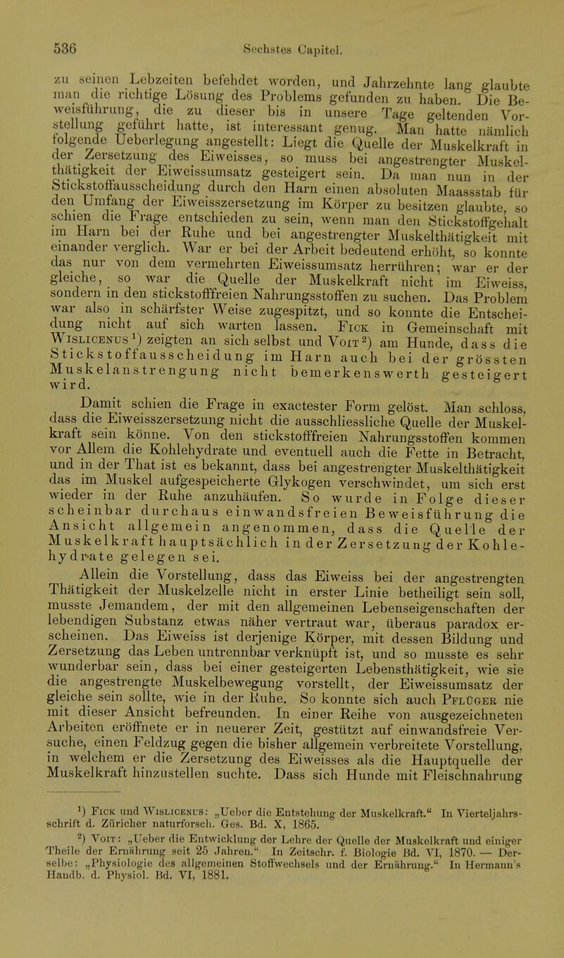 zu seinen Lebzeiten befehdet worden, und Jahrzehnte lanL- glaubte man die richtige Lösung des Problems gefunden zu haben Die Be- weisführung die zu dieser bis in unsere Tage geltenden Vor- stellung geführt hatte, ist interessant genug. Man hatte nämlich folgende Uebcrlegung angestellt: Liegt die Quelle der Muskelkraft in der Zersetzung des Eiweisses, so muss bei angestrengter Muskel- thätigkeit der Eiweissumsatz gesteigert sein. Da man nun in der btickstoftausscheidung durch den Harn einen absoluten Maassstab für den Umfang der Eiweisszersetzung im Körper zu besitzen glaubte so schien die Frage entschieden zu sein, wenn man den StickstoflPgeiialt im Harn bei der Ruhe und bei angestrengter Muskelthätigkeit mit einander verglich. War er bei der Arbeit bedeutend erhöht, so konnte das nur von dem vermehrten Eiweissumsatz herrühren; war er der gleiche, so war die Quelle der Muskelkraft nicht im Eiweiss sondern m den stickstofffreien Nahrungsstoffen zu suchen. Das Problem war also in schärfster Weise zugespitzt, und so konnte die Entschei- dung nicht auf sich warten lassen. Eick in Gemeinschaft mit WiSLiCENüsi) zeigten an sich selbst und Voit^) am Hunde, dass die Stickstoffausscheidung im Harn auch bei der grössten Muskelanstrengung nicht bemerkenswerth gesteigert wird. Damit schien die Frage in exactester Form gelöst. Man schloss, dass die Eiweisszersetzung nicht die ausschliessliche Quelle der Muskel- kraft sein könne. Von den stickstofffreien Nahrungsstoffen kommen vor Allem die Kohlehydrate und eventuell auch die Fette in Betracht, und m der That ist es bekannt, dass bei angestrengter Muskelthätigkeit das im Muskel aufgespeicherte Glykogen verschwindet, um sich erst wieder in der Ruhe anzuhäufen. So wurde in Folge dieser scheinbar durchaus einwandsfreien Beweisführung die Ansicht allgemein angenommen, dass die Quelle der Muskelkraft hauptsächlich in der Zersetzung der Kohle- hydr-ate gelegen sei. Allein die Vorstellung, dass das Eiweiss bei der angestrengten Thätigkeit der Muskelzelle nicht in erster Linie betheiligt sein soll, musste Jemandem, der mit den allgemeinen Lebenseigenschaften der lebendigen Substanz etwas näher vertraut war, überaus paradox er- scheinen. Das Eiweiss ist derjenige Körper, mit dessen Bildung und Zersetzung das Leben untrennbar vei'knüpft ist, und so musste es sehr wunderbar sein, dass bei einer gesteigerten Lebensthätigkeit, wie sie die angestrengte Muskelbewegung vorstellt, der Eiweissumsatz der gleiche sein sollte, wie in der Ruhe. So konnte sich auch Pflüger nie mit dieser Ansicht befreunden. In einer Reihe von ausgezeichneten Arbeiten eröffnete er in neuerer Zeit, gestützt auf einwandsfreie Ver- suche, einen Feldzug gegen die bisher allgemein verbreitete Vorstellung, in welchem er die Zersetzung des Eiweisses als die Hauptquelle der Muskelkraft hinzustellen suchte. Dass sich Hunde mit Fleischnahrung ') FiCK und WiSLiCENUs: „Ueber die Entstehung der Muskelkraft. In Vierteljahrs- schrift d. Züricher naturforsch. Ges. Bd. X, 1865. 2) Voit: „Ueber die Entwicklung der Lohre der Quelle der Muskelkraft und einiger Theile der Ernährung seit 25 Jahren. In Zeitschr. f. Biologie Bd. VI, 1870. — Der- selbe: „Physiologie dos allgemeinen Stoffwechsels nnd der Ernährung. In Hermaun's Handb. d. Physiol. Bd. VI, 1881.