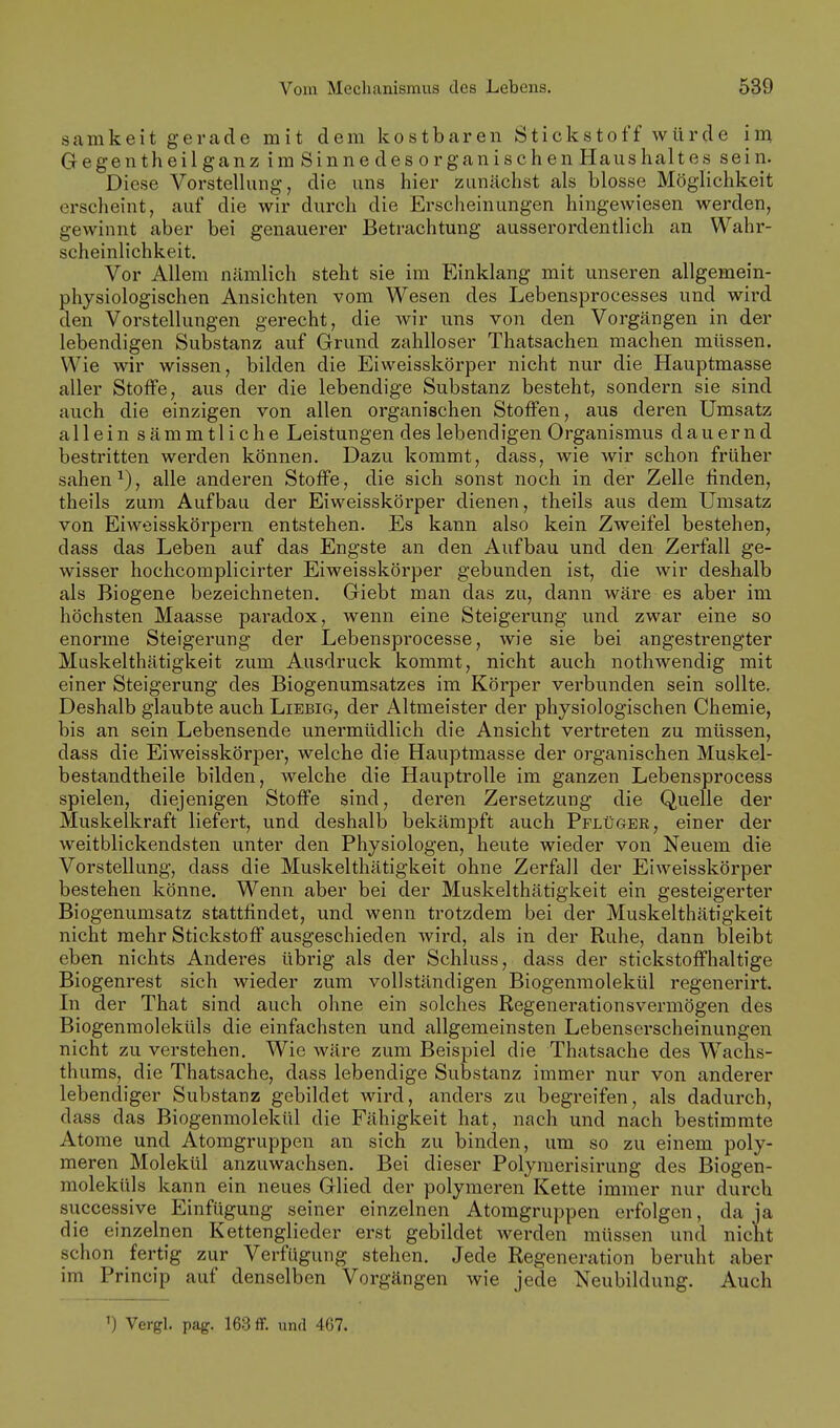 Scamkeit gerade mit dem kostbaren Stickstoff würde im Gegentheilganz im Sinne des organischen Haushaltes sein. Diese Vorstelhing, die uns hier zunächst als blosse Möglichkeit erscheint, auf die wir durch die Erscheinungen hingewiesen werden, gewinnt aber bei genauerer Betrachtung ausserordentlich an Wahr- scheinlichkeit. Vor Allem nämlich steht sie im Einklang mit unseren allgemein- physiologischen Ansichten vom Wesen des Lebensprocesses und wird den Vorstellungen gerecht, die wir uns von den Vorgängen in der lebendigen Substanz auf Grund zahlloser Thatsachen machen müssen. Wie wir wissen, bilden die Eiweisskörper nicht nur die Hauptmasse aller Stoffe, aus der die lebendige Substanz besteht, sondern sie sind auch die einzigen von allen organischen Stoffen, aus deren Umsatz allein sämmtliche Leistungen des lebendigen Organismus dauernd bestritten werden können. Dazu kommt, dass, wie wir schon früher sahen alle anderen Stoffe, die sich sonst noch in der Zelle finden, theils zum Aufbau der Eiweisskörper dienen, theils aus dem Umsatz von Eiweisskörpern entstehen. Es kann also kein Zweifel bestehen, dass das Leben auf das Engste an den Aufbau und den Zerfall ge- wisser hoehcomplicirter Eiweisskörper gebunden ist, die wir deshalb als Biogene bezeichneten. Giebt man das zu, dann wäre es aber im höchsten Maasse paradox, wenn eine Steigerung und zwar eine so enorme Steigerung der Lebensprocesse, wie sie bei angestrengter Muskelthätigkeit zum Ausdruck kommt, nicht auch nothwendig mit einer Steigerung des Biogenumsatzes im Körper verbunden sein sollte. Deshalb glaubte auch Liebig, der Altmeister der physiologischen Chemie, bis an sein Lebensende unermüdlich die Ansicht vertreten zu müssen, dass die Eiweisskörper, welche die Hauptmasse der organischen Muskel- bestandtheile bilden, welche die Hauptrolle im ganzen Lebensprocess spielen, diejenigen Stoffe sind, deren Zersetzung die Quelle der Muskelkraft liefert, und deshalb bekämpft auch Pflüger, einer der weitblickendsten unter den Physiologen, heute wieder von Neuem die Vorstellung, dass die Muskelthätigkeit ohne Zerfall der Eiweisskörper bestehen könne. Wenn aber bei der Muskelthätigkeit ein gesteigerter Biogenumsatz stattfindet, und wenn trotzdem bei der Muskelthätigkeit nicht mehr Stickstoff ausgeschieden wird, als in der Ruhe, dann bleibt eben nichts Anderes übrig als der Schluss, dass der stickstoffhaltige Biogenrest sich wieder zum vollständigen Biogenmolekül regenerirt. Li der That sind auch ohne ein solches Regenerationsvermögen des Biogenmoleküls die einfachsten und allgemeinsten Lebenserscheinungen nicht zu verstehen. Wie wäre zum Beispiel die Thatsache des Wachs- thums, die Thatsache, dass lebendige Substanz immer nur von anderer lebendiger Substanz gebildet wird, anders zu begreifen, als dadurch, dass das Biogenmolekül die Fähigkeit hat, nach und nach bestimmte Atome und Atomgruppen an sich zu binden, um so zu einem poly- meren Molekül anzuwachsen. Bei dieser Polymerisirung des Biogen- moleküls kann ein neues Glied der polymeren Kette immer nur durch successive Einfügung seiner einzelnen Atomgruppen erfolgen, da ja die einzelnen Kettenglieder erst gebildet werden müssen und nicht schon fertig zur Verfügung stehen. Jede Regeneration beruht aber im Princip auf denselben Vorgängen wie jede Neubildung. Auch 1) Vergl. pag. 163 flf. und 467.