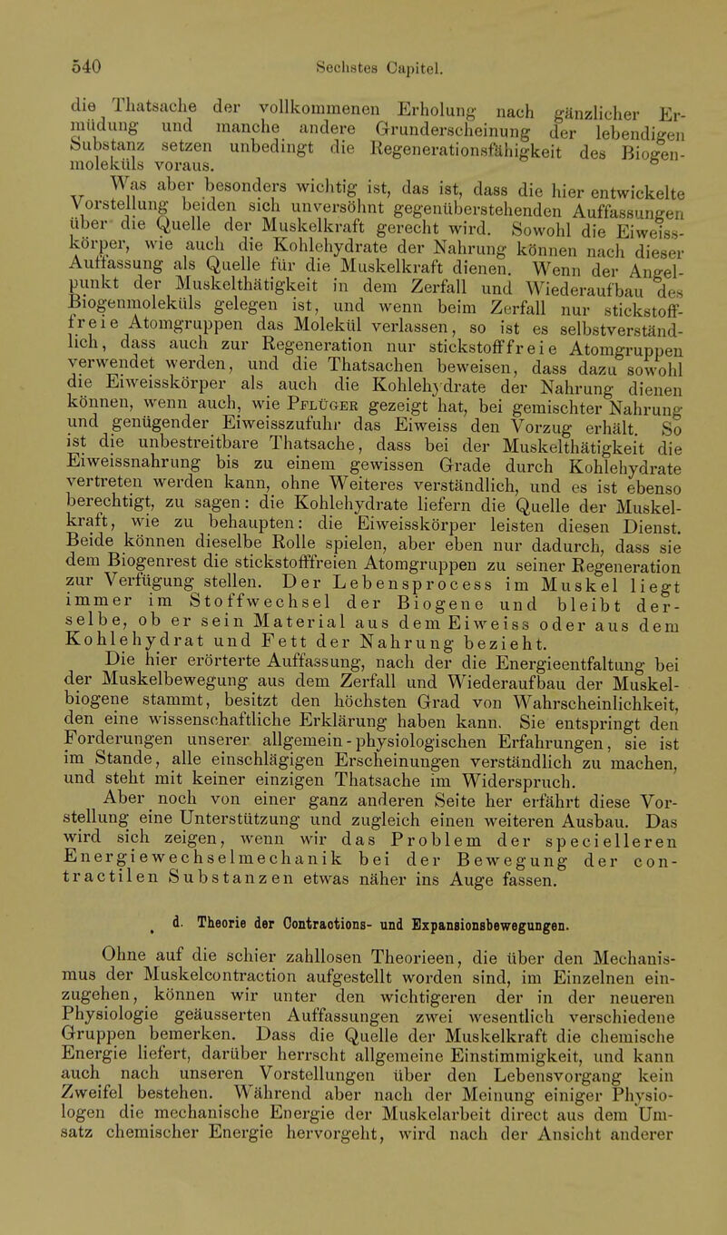 die Thatsache der vollkommenen Erholung nach gänzlicher Er- miidung und manche andere Grunderscheinung der lebendigen bubstanz setzen unbedingt die Regenerationsfähigkeit des Bioffen- moleküls voraus. ° Was aber besonders wichtig ist, das ist, dass die hier entwickelte Vorstellung beiden sich unversöhnt gegenüberstehenden Auffassungen über- die Quelle der Muskelkraft gerecht wird. Sowohl die Eiweiss- körper, wie aucli die Kohlehydrate der Nahrung können nach dieser Auffassung als Quelle für die Muskelkraft dienen. Wenn der Angel- punkt der Muskelthätigkeit in dem Zerfall und Wiederaufbau des Biogenmoleküls gelegen ist, und wenn beim Zerfall nur stickstoff- freie Atomgruppen das Molekül verlassen, so ist es selbstverständ- lich, dass auch zur Regeneration nur stickstofffreie Atomgruppen verwendet werden, und die Thatsachen beweisen, dass dazu sowohl die Eiweisskörper als auch die Kohlehydrate der Nahrung dienen können, wenn auch, wie Pplüger gezeigt hat, bei gemischter Nahrung und genügender Eiweisszufuhr das Eiweiss den Vorzug erhält So ist die unbestreitbare Thatsache, dass bei der Muskelthätigkeit die Eiweissnahrung bis zu einem gewissen Grade durch Kohlehydrate verti-eten werden kann, ohne Weiteres verständlich, und es ist ebenso berechtigt, zu sagen: die Kohlehydrate liefern die Quelle der Muskel- kraft, wie zu behaupten: die Eiweisskörper leisten diesen Dienst. Beide können dieselbe Rolle spielen, aber eben nur dadurch, dass sie dem Biogenrest die stickstofffreien Atomgruppen zu seiner Regeneration zur Verfügung stellen. Der Lebensprocess im Muskel liegt immer im Stoffwechsel der Biogene und bleibt der- selbe, ob er sein Material aus dem Eiweiss oder aus dem Kohlehydrat und Fett der Nahrung bezieht. Die hier erörterte Auffassung, nach der die Energieentfaltung bei der Muskelbewegung aus dem Zerfall und Wiederaufbau der Muskel- biogene stammt, besitzt den höchsten Grad von Wahrscheinlichkeit, den eine wissenschaftliche Erklärung haben kann. Sie entspringt den Forderungen unserer allgemein - physiologischen Erfahrungen, sie ist im Stande, alle einschlägigen Erscheinungen verständlich zu machen, und steht mit keiner einzigen Thatsache im Widerspruch, Aber noch von einer ganz anderen Seite her erfährt diese Vor- stellung eine Unterstützung und zugleich einen weiteren Ausbau. Das wird sich zeigen, wenn wir das Problem der specielleren Energiewechselmechanik bei der Bewegung der con- tractilen Substanzen etwas näher ins Auge fassen. d. Theorie der Contractions- und Expansionsbewegungen. Ohne auf die schier zahllosen Theorieen, die über den Mechanis- mus der Muskelcontraction aufgestellt worden sind, im Einzelnen ein- zugehen, können wir unter den wichtigeren der in der neueren Physiologie geäusserten Auffassungen zwei wesentlich verschiedene Gruppen bemerken. Dass die Quelle der Muskelkraft die chemische Energie liefert, darüber herrscht allgemeine Einstimmigkeit, und kann auch nach unseren Vorstellungen über den Lebensvorgang kein Zweifel bestehen. Während aber nach der Meinung einiger Physio- logen die mechanische Energie der Muskelarbeit direct aus dem Um- satz chemischer Energie hervorgeht, wird nach der Ansicht anderer
