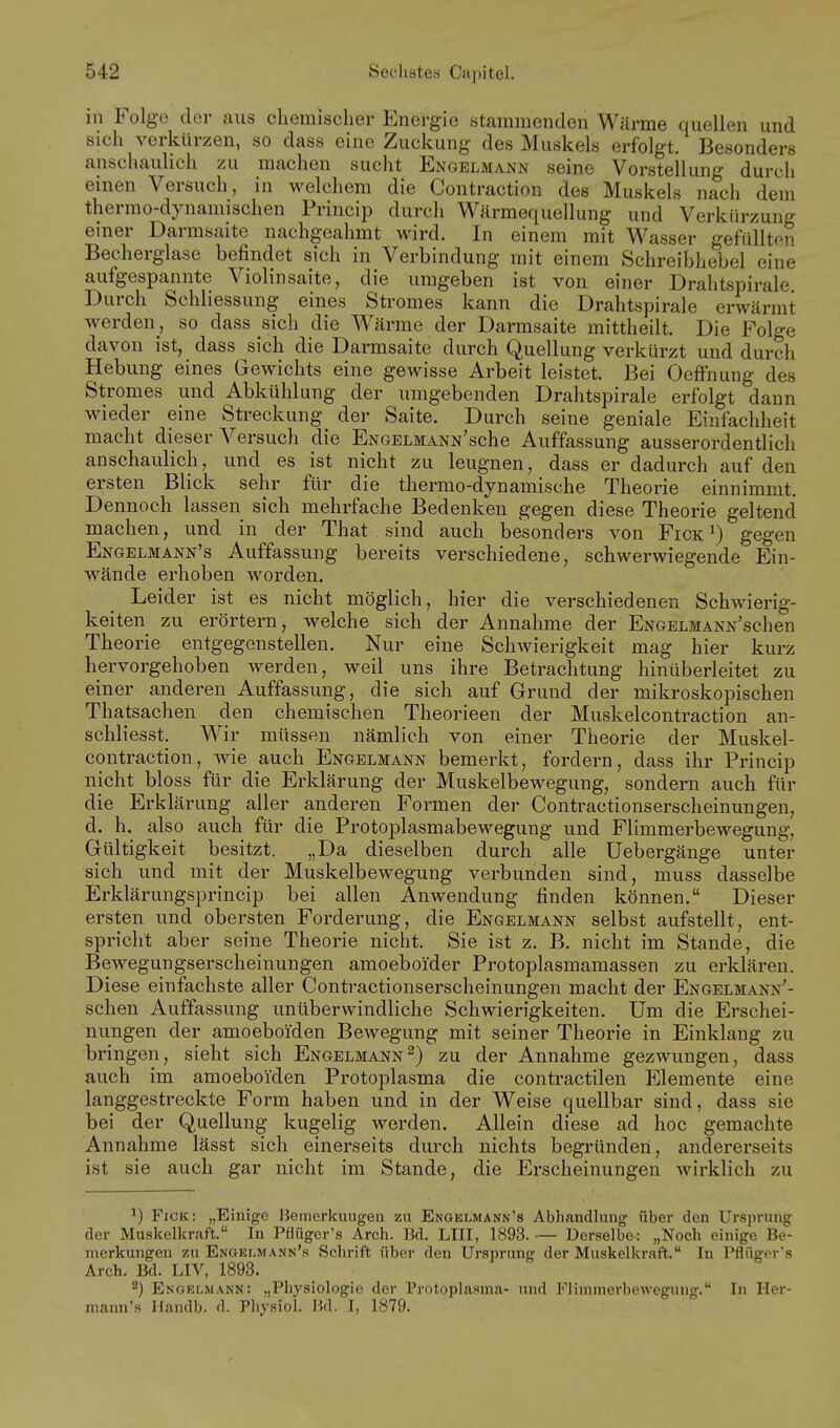 in Folge der aus chemischer Energie stammenden Wärme quellen und sich verkürzen, so dass eine Zuckung des Muskels erfolgt. Besonders anschaulich zu machen sucht Engelmann seine Vorstellung durch einen Versuch, in welchem die Contraction des Muskels nach dem thermo-dynamischen Princip durch Wärmequellung und Verkürzung einer Darmsaite nachgeahmt wird. In einem mit Wasser gefüllten Becherglase befindet sich in Verbindung mit einem Schreibhebel eine aufgespannte Violinsaite, die umgeben ist von einer Drahtspirale. Durch Schliessung eines Stromes kann die Drahtspirale erwärmt werden, so dass sich die Wärme der Darmsaite mittheilt. Die Folge davon ist, dass sich die Darmsaite durch Quellung verkürzt und durch Hebung eines Gewichts eine gewisse Arbeit leistet. Bei Oeffnung des Stromes und Abkühlung der umgebenden Drahtspirale erfolgt dann wieder eine Streckung der Saite. Durch seine geniale Einfachheit macht dieser Versuch die ENGELMANN'sche Auffassung ausserordentlich anschaulich, und es ist nicht zu leugnen, dass er dadurch auf den ersten Blick sehr für die thermo-dynamische Theorie einnimmt. Dennoch lassen sich mehrfache Bedenken gegen diese Theorie geltend machen, und in der That sind auch besonders von Fick^) gegen Engelmann's Auffassung bereits verschiedene, schwerwiegende Ein- wände erhoben worden. Leider ist es nicht möglich, hier die verschiedenen Schwierig- keiten zu erörtern, welche sich der Annahme der ENGELMANN'schen Theorie entgegenstellen. Nur eine Schwierigkeit mag hier kurz hervorgehoben werden, weil uns ihre Betrachtung hinüberleitet zu einer anderen Auffassung, die sich auf Grund der mikroskopischen Thatsachen den chemischen Theorieen der Muskelcontraction an- schliesst. Wir müssen nämlich von einer Theorie der Muskel- contraction, wie auch Engelmann bemerkt, fordern, dass ihr Princip nicht bloss für die Erklärung der Muskelbewegung, sondern auch für die Erklärung aller anderen Formen der Contractionserscheinungen, d. h. also auch für die Protoplasmabewegung und Flimmerbewegung, Gültigkeit besitzt. „Da dieselben durch alle Uebergänge unter sich und mit der Muskelbewegung verbunden sind, muss dasselbe Erklärungsprincip bei allen Anwendung finden können. Dieser ersten und obersten Forderung, die Engelmann selbst aufstellt, ent- spricht aber seine Theorie nicht. Sie ist z. B. nicht im Stande, die Bewegungserscheinungen amoeboider Protoplasmamassen zu erklären. Diese einfachste aller Contractionserscheinungen macht der ENGELMANN'- schen Auffassung unüberwindliche Schwierigkeiten. Um die Erschei- nungen der amoeboiden Bewegung mit seiner Theorie in Einklang zu bringen, sieht sich Engelmann^) zu der Annahme gezwungen, dass auch im amoeboiden Protoplasma die contractilen Elemente eine langgestreckte Form haben und in der Weise quellbar sind, dass sie bei der Quellung kugelig werden. Allein diese ad hoc gemachte Annahme lässt sich einerseits durch nichts begründen, andererseits ist sie auch gar nicht im Stande, die Erscheinungen Avirklich zu ^) Fick: „Einige Bemerkungen zu Engelmann's Abhandlung über den Ursprung der Muskelkraft. In Pfiüger's Arcli. Bd. LIII, 1893.— Derselbe: „Noch einige Be- merkungen zu Engelmann's Schrift über den Ursprung der Muskelkraft. In Pflüger's Arch. Bd. LIV, 1893. 2) Engelwann: „Physiologie der Protoplasma- und Flimmerbewegung. In Her- mann's Handb. d. Pliysiol. Hd. I, 1879.