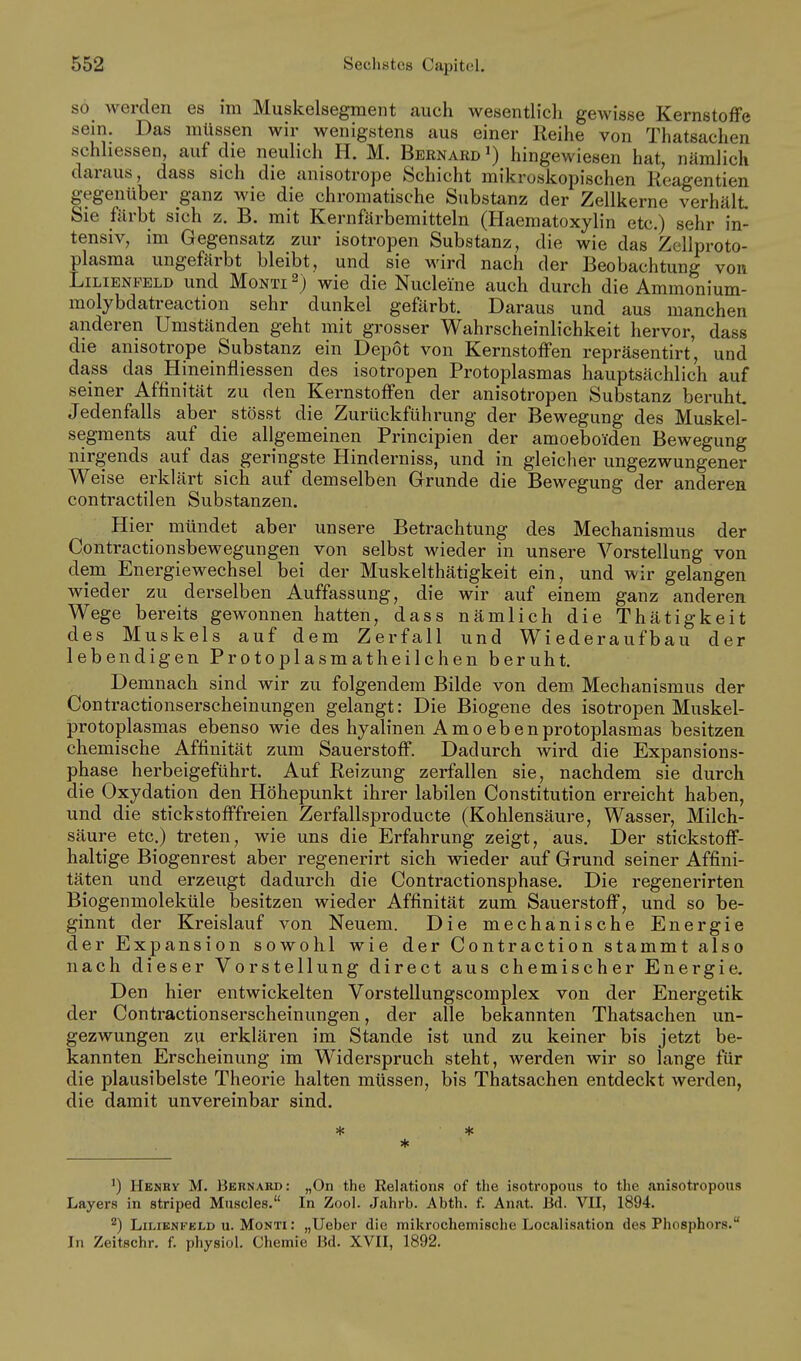 so Averden es im Muskelsegment auch wesentlich gewisse Kernstoffe sein. Das müssen wir wenigstens aus einer Reihe von Thatsachen schhessen, auf die neulich H. M. Bernard ') hingewiesen hat, nämlich daraus, dass sich die anisotrope Schicht mikroskopischen Reagentien gegenüber ganz wie die chromatische Substanz der Zellkerne verhält Sie färbt sich z. B. mit Kernfärbemitteln (Haematoxylin etc.) sehr in- tensiv, im Gegensatz zur isotropen Substanz, die wie das Zellproto- plasma ungefärbt bleibt, und sie M'ird nach der Beobachtung von Lilienfeld und Monti wie die Nucleine auch durch die Ammonium- molybdatreaction sehr dunkel gefärbt. Daraus und aus manchen anderen Umständen geht mit grosser Wahrscheinlichkeit hervor, dass die anisotrope Substanz ein Depot von Kernstoffen repräsentirt, und dass das Hineinfliessen des isotropen Protoplasmas hauptsächlich auf seiner Affinität zu den Kernstoffen der anisotropen Substanz beruht Jedenfalls aber stösst die Zurückführung der Bewegung des Muskel- segments auf die allgemeinen Principien der amoeboiden Bewegung nirgends auf das geringste Hinderniss, und in gleicher ungezwungener Weise erklärt sich auf demselben Grunde die Bewegung der anderen contractilen Substanzen. Hier mündet aber unsere Betrachtung des Mechanismus der Gontractionsbewegungen von selbst wieder in unsere Vorstellung von dem Energiewechsel bei der Muskelthätigkeit ein, und wir gelangen wieder zu derselben Auffassung, die wir auf einem ganz anderen Wege bereits gewonnen hatten, dass nämlich die Thätigkeit des Muskels auf dem Zerfall und Wiederaufbau der lebendigen Protoplasmatheilchen beruht Demnach sind wir zu folgendem Bilde von dem Mechanismus der Contractionserscheinungen gelangt: Die Biogene des isotropen Muskel- protoplasmas ebenso wie des hyalinen Amoebenprotoplasmas besitzen chemische Affinität zum Sauerstoff. Dadurch wird die Expansions- phase herbeigeführt. Auf Reizung zerfallen sie, nachdem sie durch die Oxydation den Höhepunkt ihrer labilen Constitution erreicht haben, und die stickstofffreien Zerfallsproducte (Kohlensäure, Wasser, Milch- säure etc.) treten, wie uns die Erfahrung zeigt, aus. Der stickstoff- haltige Biogenrest aber regenerirt sich wieder auf Grund seiner Affini- täten und erzeugt dadurch die Contractionsphase. Die regenerirten Biogenmoleküle besitzen wieder Affinität zum Sauerstoff, und so be- ginnt der Kreislauf von Neuem. Die mechanische Energie der Expansion sowohl wie der Contraction stammt also nach dieser Vorstellung direct aus chemischer Energie. Den hier entwickelten Vorstellungscomplex von der Energetik der Contractionserscheinungen, der alle bekannten Thatsachen un- gezwungen zu erklären im Stande ist und zu keiner bis jetzt be- kannten Erscheinung im Widerspruch steht, werden wir so lange für die plausibelste Theorie halten müssen, bis Thatsachen entdeckt werden, die damit unvereinbar sind. * ') Henry M. Bbrnakd: „On the Relations of tlie isotropons to the Jinisotropous Layers in striped Muscles. In Zool. Jahrb. Abth. f. Anat. Bd. VII, 1894. ^) Lilienfeld u. Monti : „Ueber die mikrochemische Localisation des Phosphors. In Zeitschr. f. physiol. Chemie Bd. XVII, 1892.