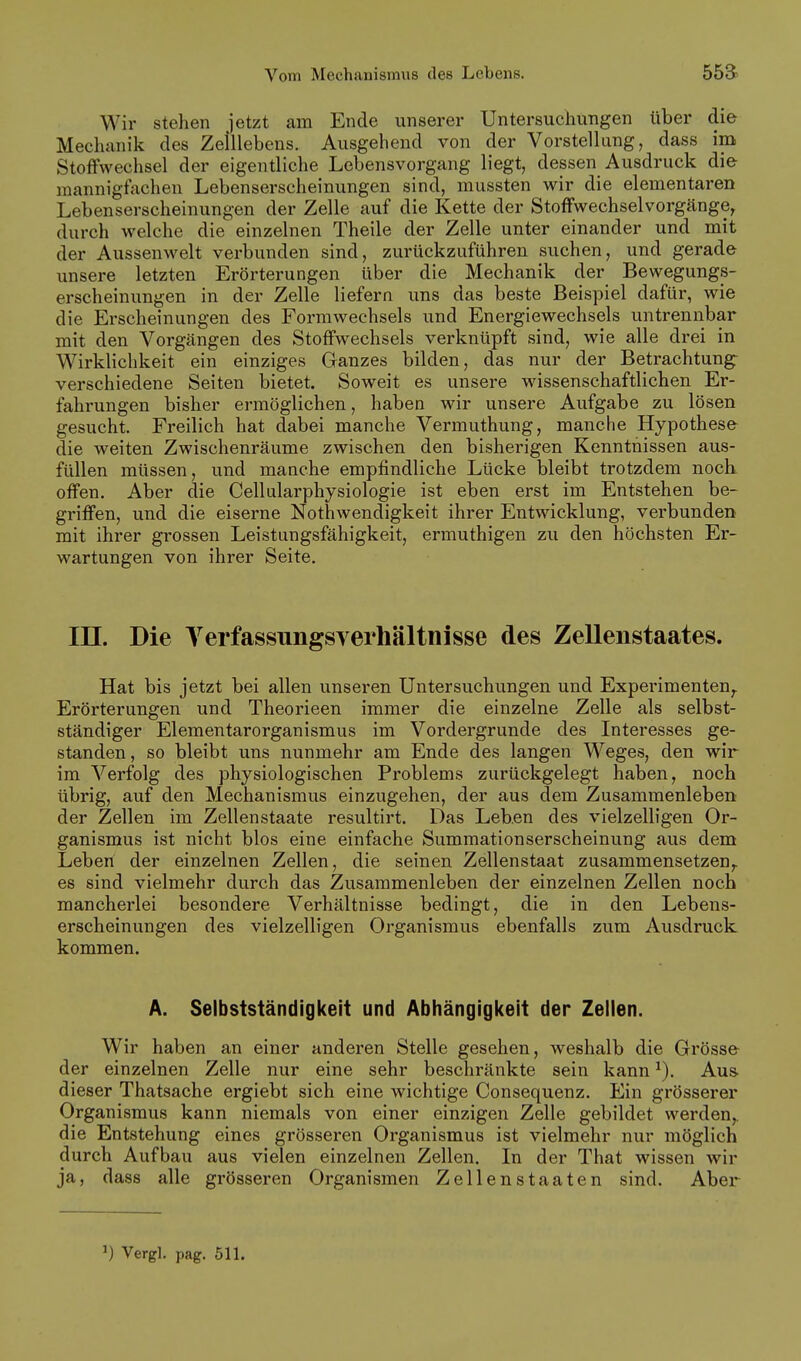 Wir stehen jetzt am Ende unserer Untersuchungen über die Mechanik des Zeillebens. Ausgehend von der Vorstellung, dass im Stoffwechsel der eigentliche Lebensvorgang liegt, dessen Ausdruck die mannigfachen Lebenserscheinungen sind, mussten wir die elementaren Lebenserscheinungen der Zelle auf die Kette der Stoffwechselvorgänge, durch welche die einzelnen Theile der Zelle unter einander und mit der Aussenwelt verbunden sind, zurückzuführen suchen, und gerade unsere letzten Erörterungen über die Mechanik der Bewegungs- erscheinungen in der Zelle liefern uns das beste Beispiel dafür, wie die Erscheinungen des Formwechsels und Energiewechsels untrennbar mit den Vorgängen des Stoffwechsels verknüpft sind, wie alle drei in Wirklichkeit ein einziges Ganzes bilden, das nur der Betrachtung- verschiedene Seiten bietet. Soweit es unsere wissenschaftlichen Er- fahrungen bisher ermöglichen, haben wir unsere Aufgabe zu lösen gesucht. Freilich hat dabei manche Vermuthung, manche Hypothese die weiten Zwischenräume zwischen den bisherigen Kenntnissen aus- füllen müssen, und manche empfindliche Lücke bleibt trotzdem nocK offen. Aber die Cellularphysiologie ist eben erst im Entstehen be- griffen, und die eiserne Nothwendigkeit ihrer Entwicklung, verbunden mit ihrer grossen Leistungsfähigkeit, ermuthigen zu den höchsten Er- wartungen von ihrer Seite. in. Die Verfassungsverhältnisse des Zellenstaates. Hat bis jetzt bei allen unseren Untersuchungen und Experimenten^ Erörterungen und Theorieen immer die einzelne Zelle als selbst- ständiger Elementarorganismus im Vordergrunde des Interesses ge- standen, so bleibt uns nunmehr am Ende des langen Weges, den wir im Verfolg des physiologischen Problems zurückgelegt haben, noch übrig, auf den Mechanismus einzugehen, der aus dem Zusammenleben der Zellen im Zellenstaate resultirt. Das Leben des vielzelligen Or- ganismus ist nicht blos eine einfache Summationserscheinung aus dem Leben der einzelnen Zellen, die seinen Zellenstaat zusammensetzen,, es sind vielmehr durch das Zusammenleben der einzelnen Zellen noch mancherlei besondere Verhältnisse bedingt, die in den Lebens- erscheinungen des vielzelligen Organismus ebenfalls zum Ausdruck kommen. A. Selbstständigkeit und Abhängigi(eit der Zellen. Wir haben an einer anderen Stelle gesehen, weshalb die Grösse der einzelnen Zelle nur eine sehr beschränkte sein kann Aus- dieser Thatsache ergiebt sich eine wichtige Consequenz. Ein grösserer Organismus kann niemals von einer einzigen Zelle gebildet werden,, die Entstehung eines grösseren Organismus ist vielmehr nur möglich durch Aufbau aus vielen einzelnen Zellen. In der That wissen wir ja, dass alle grösseren Organismen Zellenstaaten sind. Aber