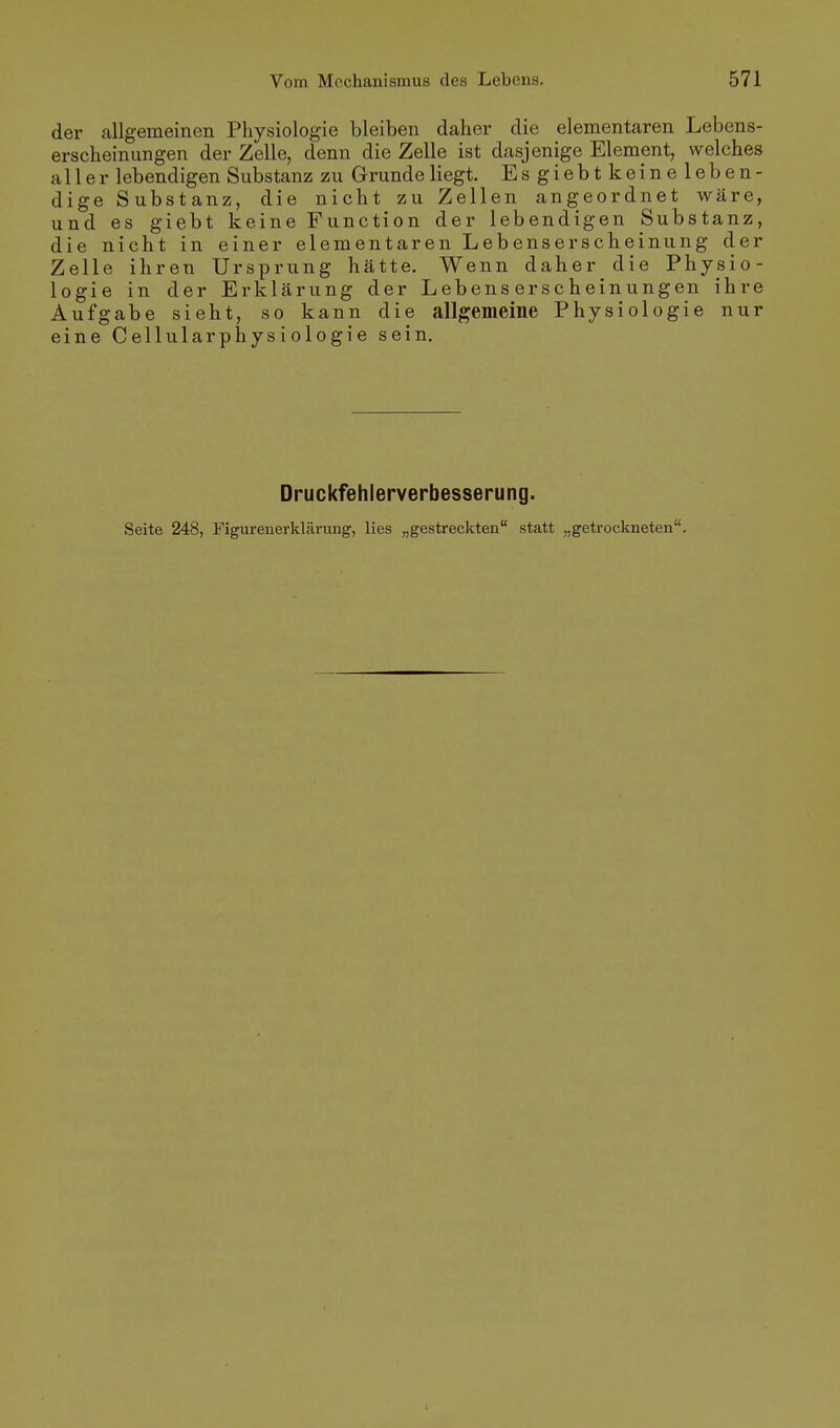 der allgemeinen Physiologie bleiben daher die elementaren Lebens- erscheinungen der Zelle, denn die Zelle ist dasjenige Element, welches aller lebendigen Substanz zu Grunde liegt. Esgiebtkeineleben- dige Substanz, die nicht zu Zellen angeordnet wäre, und es giebt keine Function der lebendigen Substanz, die nicht in einer elementaren Lebenserscheinung der Zelle ihren Ursprung hätte. Wenn daher die Physio- logie in der Erklärung der Lebens erscheinungen ihre Aufgabe sieht, so kann die allgemeine Physiologie nur eine Cellularphysiologie sein. Druckfehlerverbesserung. Seite 248, Figurenerklärung, lies „gestreckten statt „getrockneten.