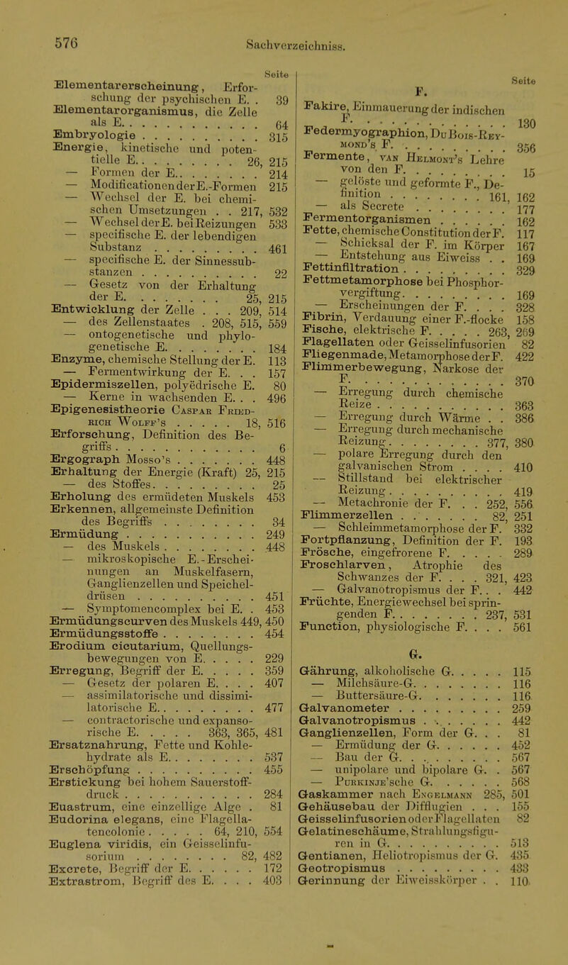 Seite Elementarerscheinung, Erfor- schung der psychischen E. . 39 Elementarorganismus, die Zelle als E 64 Embryologie [ , 315 Energie, kinetische und poten- tielle E 26, 215 — lonnen der E 214 — ModificationenderE.-Formen 215 — Wechsel der E. bei chemi- schen Umsetzungen . . 217, 532 — Wechsel derE. beiEeizungen 533 — specifische E. der lebendigen Substanz 461 — specifische E. der Sinnessub- stanzen 22 — Gesetz von der Erhaltung der E 25, 215 Entwicklung der Zelle . . . 209, 514 — des Zellenstaates . 208, 515, 559 — ontogenetische und phylo- genetische E 184 Enzyme, chemische Stellung der E. 113 — Fermentwirkung der E. . . 157 Epidermiszellen, polyedrische E. 80 — Kerne in wachsenden E. . . 496 Epigenesistheorie Caspar Frikd- KICH WOLFF'S 18, 516 Erforschung, Definition des Be- griffs 6 Ergograph Mosso's 448 Erhaltung der Energie (Kraft) 25, 215 — des Stoffes 25 Erholung des ermüdeten Muskels 453 Erkennen, allgemeinste Definition des Begriffs 34 Ermüdung 249 — des Muskels .448 — mikroskopische E.-Erschei- nungen an Muskelfasern, Ganglienzellen und Speichel- drüsen 451 — Symptomencomplex bei E. . 453 Ermüdungscurven des Muskels 449, 450 Ermüdungsstoflfe 454 Erodium cicutarium, Quellungs- bewegungen von E 229 Erregung, Begriff der E 359 — Gesetz der polaren E. . . . 407 — assimilatorische und dissimi- latorische E 477 — contractorische und expanso- rische E 363, 365, 481 Ersatznahrung, Fette und Kohle- hydrate als E 537 Erschöpfung 455 Erstickung bei hohem Sauerstoff- drack 284 Euastrum, eine einzellige Alge . 81 Eudorina elegans, eine Flagella- tencolonie 64, 210, 554 Euglena viridis, ein Geisselinfu- Horiuin 82, 482 Excrete, Begriff der E 172 Extrastrom, Begriff des E. . . . 403 Seite F. Fakire, Einmauerung der indischen Pedermy ographion. Du Boiß-RBY- mond's F 35g Permente, van Helmont's ' Lehre von den F 15 — gelöste und geformte F.j De- T^ion 162 — als Secrete 177 Fermentorganismen ...... 162 Fette, chemische Constitution der F. 117 — Schicksal der F. im Körper 167 — Entstehung aus Eiweiss . . 169 Fettinfiltration 329 Fettmetamorphose bei Phosphör- vergiftung i69 — Erscheinungen der F. . . . 328 Fibrin, Verdauung einer F.-flocke 158 Fische, elektrische F 263, 269 Flagellaten oder Geisseiinfusorien' 82 Fliegenmade, Metamoi-phose der F. 422 Flimmerbewegung, Narkose der F 370 — Erregung durch chemische Reize 363 — Erregung durch Wärme . . 386 — Erregung durch mechanische Reizung 377, 38O — polare Erregung durch den galvanischen Strom .... 410 — Stillstand bei elektrischer Reizung 419 — Metachronie der F. . . 252, 556 Flimmer Zellen . 82, 251 — Sclüeimmetamoi-phose der F. 332 Fortpflanzung, Definition der F. 193 Frösche, eingefrorene F 289 Prosehlarven, Atrophie des Schwanzes der F. . . . 321, 423 — Galvanotropismus der F.. . 442 Früchte, Energiewechsel bei sprin- genden F 237, 531 Function, physiologische F. . . . 561 G. Gährung, alkoholische G 115 — Milchscäure-G 116 — Buttersäure-G 116 Galvanometer 259 Galvanotropismus . •.. 442 Ganglienzellen, Form der G. . . 81 — Ermüdung der G 452 — Bau der G. . ., 567 — unipolare und bipolare G. . 567 — PmjKiNJE'sche G 568 Gaskammer nach Engelmann 285, 501 Gehäusebau der Difflugien . . . 155 GeisselinfusorienodorP higeUaten 82 Gelatineschäume, Strahlungsfigu- rcn in G 513 Gentianen, Heliotropismus der G. 435 Geotropismus 438 Gerinnung der Eiweisskörper . . HO
