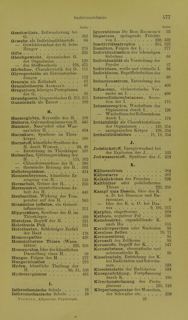 Seite Geschwülste, Zellwncherung- bei G 362 Gewebe als Individualitiitsstufe . 64 — Gewichtsverlust der Gr. beim Hunger 279 Gifte 335 Gleichgewicht, dynamisches Gr. der Organismen 128 — des Stoffwechsels . . . 276, 475 Globuline, Charakteristik der Gr. III Glycoproteide als EiAveissverbin- dungen 112 Granula als Zellinhalt 87 Granulatheorie Altmann's. ... 67 Gregarinen, körniges Protoplasma der G 85 Grundgesetz, biogenetisches G. 211, 315 Guaninkalk als Excret 182 H. Haemoglobin, Krystalle des H. . 109 Halteria, Galvanotropismus von H. 445 Hammer, NEEp'scher oder Wag- KER'scher H 404 Harnsäure, Synthese im Thier- körper 168 Harnstoff, künstliche Synthese des JE. durch WöHLER.. ... 24, 48 — Entstehung im Thierkörper 168 Hefezellen, Gährungswirkung der H. . .* 115, 162 — Chloroformnarkose der H. . 368 — thermische Reizung der H.. 383 Heliotropismus 434 Hemiembryonen, künstliche Er- zeugung von H 515 Herzarbeit, Grösse der H 250 Herzmuskel, ununterbrochene Ar- beit des H 448 Heubacillus, Wirkung der Tem- peratur auf den H 385 Hexamitus inflatus, ein Geissel- infusorium 251 Hippursäure, Synthese der H. im Thierkörper 169 Histolyse, Begriff der H 321 Holothuria Poli 331 Holothurien, Schleimiger Zerfall der Haut 176 Homoeopathie 428 Homoiotherme Thiere (Warm- blüter) 223, 258 Homunculus, Idee der künstlichen Darstellung eines H 59 Hunger, Folgen des H 277 Hungerkünstler 278 Hydra, künstliche Theilung der H 60, 61, 556 Hydrotropismus 421 I. lathrochemisehe Schule . . . , lathromechanische Schule . . , Vorworii, Allgoinoind l'liysiologie. 16 16 Seite Ignorabimus Du Bois Rbvmond's 33 Impatiens, springende Früchte von 1 238, 532 Inaetivitätsatrophie . . . . 251, 323 Inanition, Folgen der 1 277 Individualisation der lebendigen Substanz 60 Individualität als Vorstellung der Psyche 37 Individuen, reelle und virtuelle I. 66 Individuum, Begriffsdefinition des 1 60 Inductionsstrom, Entstehung des I 403 Infusorien, vivisectorische Ver- suche an I 490 Intercellularsubstanzen, Secre- tion der 1 175 Intussusception, Wachsthum der Organismen durch 1 126 — Wachsthum der Zellmembran durch 1 174 Irritabilität als Charakteristicum der Organismen .... 128, 354 — anorganischer Körper . 128, 354 IrritabiUtätslehre .... 18, 19, 354 J. Jodstickstoff, Energiewechsel bei der Explosion des J 533 Jodwasserstoff, Synthese des J. 219 K. Kältecentrum 384 Kältestarre 387 Kalksäekchen des Frosches . . . 226 Kaltblüter oder poikilotherme Thiere 223, 258 Kampf ums Dasein, Idee des K. u. D. bei Heraklit und Em- PBDOKLES 9 — Idee des K. u. D. bei Dar- win 9, 191, 317 Karpfen, eingefrorene 289 Kathode, negativer Pol 398 Keimbezirke, organbildende K. nach His 515 Kernkörperchen oder Nucleolen 95 Kernlose Zellen 70, 71 Kernmembran 95 Kernsaft des Zellkerns 95 Kernstoffe, Begriff der K 547 Kernsubstanz, chromatische und achromatische K 95 Kieselnadeln, Entstehung der K. bei Radiolarien und Schwäm- men 523 Kieselskelette der Radiolarien . 524 Knospenbildung, Fortpflanzung durch K 195 Körnchenströmung des Proto- plasmas 225, 242 Körpertemperatur des Menschen, der Schwalbe etc 259 37