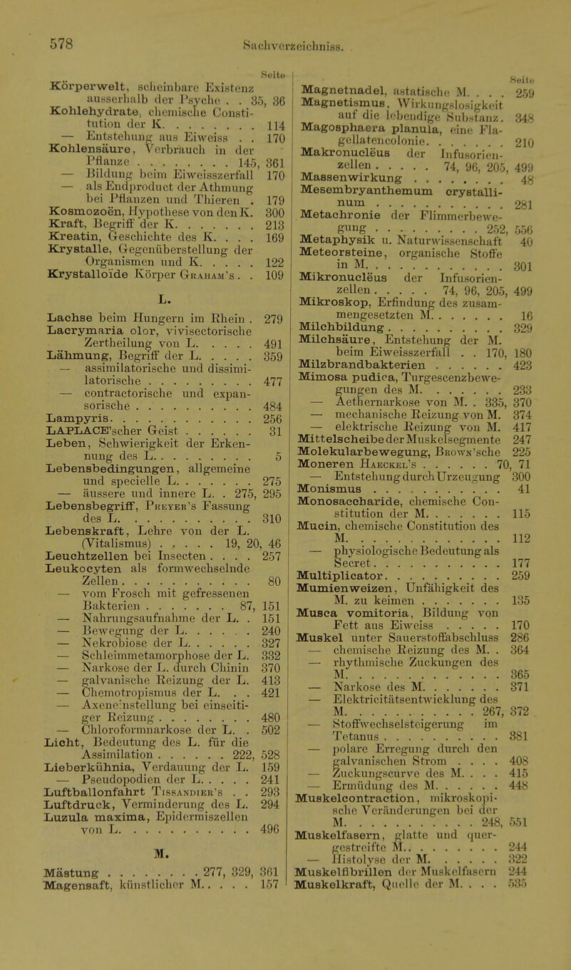 Seite Körperwelt, scheinbare Existenz ausserhalb der PsvcIk! . . 35, 36 Kohlehydrate, chemische Consti- tution der K 114 — Entsteluulf;- aus Eiweiss . . 170 Kohlensäure, Verbriaucli in der i'üanzo 145, 861 — Bihhuif^- beim Eiweisszerfall 170 — als Endproduct der Athmung bei Pflanzen und Thieren . 179 Kosmozoen, Hyi^othese von den K. 300 Kraft, Begriff' der K 213 Kreatin, G-escliichte des K. . . . 169 Krystalle, Gregenüberstellung der Organismen und K 122 Krystalloide Körper Gtraham's . . 109 L. Lachse beim Hungern im Rhein . 279 Lacrymaria clor, vivisectorisclie Zertheilung von L 491 Lähmung, Begriff der L 359 — assimilatorische und dissimi- latorische 477 — contractorische und expan- sorische 484 Lampyris 256 LAPLACE'scher Greist 31 Leben, Schwierigkeit der Erken- nving des L 5 Lebensbedingungen, allgemeine und specielle L 275 — äussere und innere L. . 275, 295 Lebensbegrifif, Pkeyer's Fassung des L 310 Lebenskraft, Lehre von der L. (Vitalismus) ..... 19, 20, 46 Leuchtzellen bei Insecten .... 257 Leukocyten als formwechselnde Zellen • • • ■ 80 — vom Frosch mit gefressenen Bakterien 87, 151 — Nahrungsaufnahme der L. . 151 — Bewegung der L 240 — Nekrobiose der L 327 — Schleimmetamorphose der L. 332 — Narkose der L. durch Chinin 370 — galvanische Reizung der L. 413 — Chemotropismus der L. . . 421 — Axene'nstellung bei einseiti- ger Reizung 480 — Chloroformnarkose der L. . 502 Licht, Bedeutung des L. für die Assimilation 222, 528 Lieberkühnia, Verdauung der L. 159 — Pseudopodien der L 241 Luftballonfahrt Tissandier's . . 293 Luftdruck, Verminderung des L. 294 Luzula maxima, Epidcrmiszellen von L 496 M. Mästung 277, 329, 361 Magensaft, künstlicher M 157 Suitü Magnetnadel, astatisclu; M. ... 259 Magnetismus, WirkungHlosigkeit auf die l''beiidige Substanz. 348 Magosphaera planula, eine Fla- gcUatcncolonie 210 Makronucleus der Infusorien- z«llen 74, 96, 205, 499 Massenwirkung 48 Mesembryanthemum crystalli- num 281 Metachronie der Flimmerbewe- g»ig 252, 556 Metaphysik u. Naturwissenschaft 40 Meteorsteine, organische Stoffe in M 301 Mikronucleus der Infusorien- zellen 74, 96, 205, 499 Mikroskop, Erfindung des zusam- mengesetzten M. 16 Milchbildung 329 Milchsäure, Entstehung der M. beim Eiweisszerfall . . 170, 180 Milzbrandbakterien 423 Mimosa pudica, Turgescenzbewe- gungen des M 238 — Aethernarkose von M. . 385, 370 — mechanische Reizung von M. 374 — elektrische Reizung von M. 417 Mittelseheibe der Muskelsegmente 247 Molekularbewegung, BRown'sche 225 Moneren Haeckel's 70, 71 — Entstehung durch Urzeugung 300 Monismus 41 Monosaccharide, chemische Con- stitution der M 115 Mucin, chemische Constitution des M. 112 — physiologische Bedeutung als Secret 177 Multiplicator 259 Mumien Weizen, Unfähigkeit des M. zu keimen 135 Musca vomitoria, Bildung von Fett aus Eiweiss 170 Muskel unter Sauerstoffabschluss 286 — chemische Reizung des M. . 364 — rhythmische Zuckungen des M 365 — Narkose des M 371 — Elektricitätsentwicklung des M 267, 372 — Stoffwechselstcigerung im Tetanus 881 — polare Erregung durch den galvanischen Strom .... 408 — Zuckungscurve des M. . . . 415 — Ermüdung des M 448 Muskelcontraction, mikroskopi- sche Veränderungen bei der M 248, 551 Muskelfasern, glatte und quer- gestreifte M 244 — Ilistolyse der M 322 Muskelflbrillen der Muskelfasern 244 Muskelkraft, Qiu^le der M. . . . 535