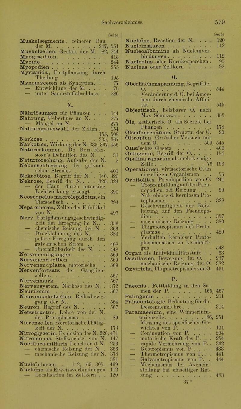Seite Muskelsegmente, feinerer Bau der M 247, 551 Muskelzellen, Gestalt der M. 82, 244 Myographion 415 Myoide 244 Myop o dien 255 Myrianida, Fortpflanzung durch Theiluug 195 Myxomyeeten als Syncytien. . . 77 — Entwicklung der M 78 — unter SauerstofFabsehluss. . 286 Nährlösungen für Pflanzen . . . 144 Nahrung, Ueberfluss an Js''. . . . 277 — Mangel an N 277 •Nahrungsauswahl der Zellen . . 154 155, 508 Narkose 335, 367 Narkotica, Wirkung der N. 335,367, 456 Naturerkennen, Du Bois-Rey- mond's Definition des N. . . 31 Naturforschung, Aufgabe der N. 2 Netaensehliessung des galvani- schen Stromes 401 Nekrobiose, Begriff der N. . 140, 320 Nekrose, Begriff der N.. . . 320, 324 — der Haut, durch intensive Lichtwirkung erzeugt . . . 390 Neoseopelus maerolepidotus, ein Tiefseefisch 294 Nepa cinerea, Zellen der Eifollikel von N 497 Nerv, Fortpflanzungsgeschwindig- keit der Erregung im N.. . 856 — chemische Reizung des N. . 366 — Drucklähmung des N. . . . 383 — polare Erregung durch den galvanischen Strom .... 408 — Unermüdbarkeit des N. . . 448 Nervenendigungen 569 Nervenendkolben 569 Nervenendplatte, motorische . . 569 Nervenfortsatz der Ganglien- zellen 567 Nervenmark 567 Nervensystem, Narkose des N. . 372 Neurilemm 567 Neuromuskelzellen, Reflexbewe- gung der N 564 Neuron, Begriff des N 567 Netzstructur, Lehre von der N. des Protoplasmas 89 Nierenzellen,excretorischeThätig- keit der N 173 Nitroglycerin. Explosion des N. 220,471 Nitromonas, Stoffwechsel von N. 147 Noctiluca miliaris, Leuchten d. N. 256 — chemische Reizung der N. . 366 — meclianisclic Reizung der N. 878 881 Nucleinbasen . . 112, 169, 305, 469 Nucleine, als EiAveissverbindungen 112 — Localisation im Zellkern . . 120 Seite Nucleine, Reaction der N. . . . 120 Nuoleinsäuren 112 Nucleoalbumine als Nucleinver- bindungen 112 Nucleolus oder Kernkörperchen . 95 Nucleus oder Zellkern 92 0. Oberflächenspannung, Begriff der 0 .• • • • 544 — Veränderung d. O. bei Amoe- ben durch chemische Affini- tät ... 545 Objecttisch, heizbarer 0. nach Max Schultzk 885 Öle, aetherische Ö. als Secrete bei Pflanzen 178 Ölseifenschäume, Structur der O. 90 Öltropfen, GAn'scher Versuch mit dem Ö 509, 545 OHM'sches Gesetz 400 Ontogenie, Begriff der 0 184 Opalina ranarum als mehrkernige Zelle 76, 193 Operationen, vivisectorische 0. an einzelligen Organismen . . 56 Orbitolites, Pseudopodien von 0. 241 — Tropfenbildung auf den Pseu- dopodien bei Reizung ... 99 — Nekrobiose d. kernlosen Pro- toplasmas 328 — Geschwindigkeit der Reiz- leitung auf den Pseudopo- dien 857 — mechanische Reizung . . . 380 — Thigmotropismus des Proto- plasmas 429 — Verhalten kernloser Proto- plasmamassen zu kernhalti- gen 548 Organ als Individualitätsstufe . . 63 Oscillarien, Bewegung der 0. . . 237 — mechanische Reizung der 0. 382 Oxytricha,ThigmotropismusvonO. 431 P. Paeonia, Fettbildung in den Sa- men der P 165, 467 Palingenie 211 Palaeontologie, Bedeutung für die Descendenzlehre 314 Paramaecium, eine Wimperiufu- sorienzelle 86, 251 — Messung des specifischeu Ge- wichtes von P 101 — Conjugation von P 204 — motorische Kraft des P. . . 254 — rapide Vermehrung von P.. 862 — Geotropismus von P 488 — Thermotropismus von P.. . 441 — Galvanotropismus von P. . 444 — Mechanismus der Axenein- stcUung bei einseitiger Rei- zung '. . . . 483 87^'=