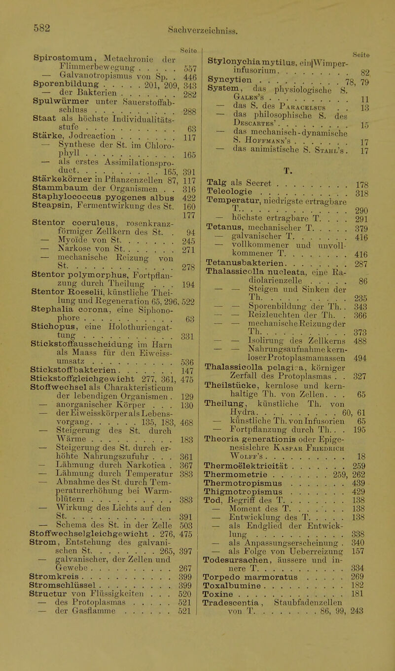 Seito Spirostomum, Metachronic tlcr Fliniinerljewog-ung 557 — Galviinotropismus von Sp. . 446 Sporenbildung 201, 209, 343 — der Bakterien 282 Spulwürmer unter Sauerstoffab- schluss 288 Staat als höchste Individualitäts- stufe 63 Starke, Jodreaction 117 — Synthese der St. im Chloro- phyll 165 — als erstes Assimilationspro- duct 165, 391 Starkekörner in Pflanzenzellen 87, 117 Stammbaum der Organismen . . 316 Staphylococeus pyogenes albus 422 Steapsin, Fermentwirkung des St. 160 177 Stentor coeruleus, rosenkranz- förmiger Zellkern des St. . 94 — Myoide von St 245 — Narkose von St 271 — mechanische Reizung von St 278 Stentor polymorplius, Fortpflan- zung durch Theiluug . . . 194 Stentor Roeselii, künstliche Thei- lung und Eegeneration 65, 296, 522 Stephalia Corona, eine Siphono- phore 63 Stichopus, eine Holothuriengat- tung 331 StickstoflFausscheidung im Harn als Maass für den Eiweiss- umsatz 536 Stickstofifbakterien 147 Stickstoffgleichgewieht 277, 361, 475 Stoffwechsel als Charakteristicum der lebendigen Organismen . 129 — anorganischer Körper . . . 130 — der Eiweisskörper als Lebens- vorgang 135, 183, 468 — Steigerung des St. durch Wärme 183 — Steigerung des St. durch er- höhte Nahrungszufuhr . . . 361 — Lähmung durch Narkotica . 367 — Lähmung durch Temperatur 383 — Abnahme des St. durch Tem- peraturerhöhung bei Warm- blütern . 383 — Wirkung des Lichts auf den St 391 — Schema des St. in der Zelle 503 Stoffwechselgleichgewicht . 276, 475 Strom, Entstehung des galvani- schen St 265, 397 — galvanischer, der Zellen und GreAvebe 267 Stromkreis 399 Stromschlüssel 399 Structur von Flüssigkeiten . . . 520 — des Pi'otoplasmas 521 — der Gasflamme 521 Seite Stylonychiamytilue. (iinjWimper- infusorium 32 Syncytien 78 79 System, das physiologische S. Galen's 11 — das S. des Pauacelsus . '. 13 — das philosophische S. des Descartes' 15 — das mechanisch-dynamische S. Hoffmann's 17 — das animistische S. Stahl's. 17 T. Talg als Secret ng Teleologie [ 313 Temperatur, niedrigste ertragbare 290 — höchste ertragbarc T. . . . 291 Tetanus, mechanischer T 379 — galvanischer T 4I6 — vollkommener und unvoll- kommener T 416 Tetanusbakterien 287 Thalassicolla nueleata, eine Ea- diolarienzelle ..... 86 — — Steigen und Sinken der Th 235 — — Sporenbildung der Th.. 343 — — Eeizleuchten der Th. . 366 — — mechanischeEeizungder Th ^ . . 373 — — Isolirung des Zellkerns 488 — — Nahrungsaufnahme kern- loser Protoplasmamassen 494 Thalassicolla pelagi. a, körniger Zerfall des Protoplasmas . . 327 Theilstücke, kernlose und kern- haltige Th. von Zellen. . . 65 Theilung, künstliche Th. von Hydra 60, 61 — künstliche Th. von Infusorien 65 — Fortpflanzung durch Th. . . 195 Theoria generationis oder Epige- nesislehre Kaspar Friedrich Wolff's 18 Thermoelektricität 259 Thermometrie 259, 262 Thermotropismus 439 Thigmotropismus 429 Tod, Begriff des T 138 — Moment des T. ...... 138 — Entwicklung des T 138 — als Endglied der Entwick- lung 338 — als Anpassungserscheinung . 340 — als Folge von Ueberreizung 157 Todesursachen, äussere und in- nere T 334 Torpedo marmoratus 269 Toxalbumine 182 Toxine 181 Tradeseentia, Staubfadenzellen von T 86, 99, 243