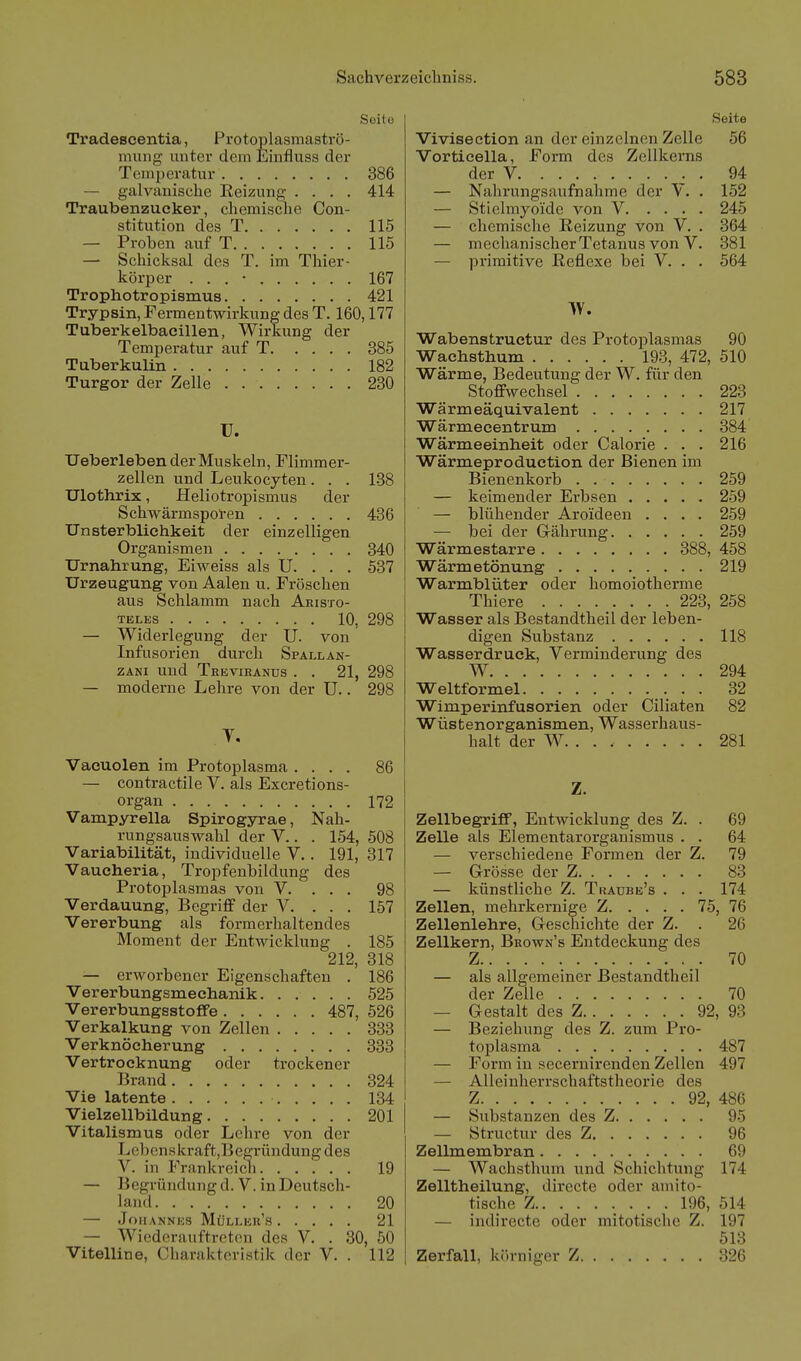 Seile Tradescentia, Protoplasmaströ- muiig unter dem Einfluss der TomiJeratur 386 — galvanische Reizung .... 414 Traubenzucker, chemische Con- stitution des T 115 — Proben auf T 115 — Schicksal des T. im Thier- körper . . . • 167 Trophotropismus 421 Trypsin, Fermentwirkung des T. 160,177 Tuberkelbaeillen, Wirkung der Temperatur auf T 385 Tuberkulin 182 Turgor der Zelle 230 U. TJeberleben der Muskeln, Flimmer- zellen und Leukocyten. . . 1-38 Ulothrix, Heliotropismus der Schwärmsporen 436 Unsterblichkeit der einzelligen Organismen 340 TJrnahrung, Eiweiss als U. . . . 537 Urzeugung von Aalen u. Fröschen aus Schlamm nach Aristo- teles 10, 298 — Widerlegung der U. von Infusorien durch Spall an- zANi und Trevieanüs . . 21, 298 — moderne Lehre von der U.. 298 V. Vacuolen im Protoplasma .... 86 — contractile V. als Excretions- organ 172 Vampyrella Spirogyrae, Nah- rungsauswahl der V.. . 154, 508 Variabilität, individuelle V.. 191, 317 Vaucheria, Tropfenbildung des Protoplasmas von V. . . . 98 Verdauung, Begriff der V. . . . 157 Vererbung als form erhaltendes Moment der Entwicklung . 185 212, 318 — erworbener Eigenschaften . 186 Vererbungsmechanik. ..... 525 VererbungsstofFe 487, 526 Verkalkung von Zellen 333 Verknöeherung 333 Vertrocknung oder trockener Brand 324 Vie latente 134 Vielzellbildung 201 Vitalismus oder Lehre von der Lcbenskraft,Begründung des V. in Frankreicli 19 — Begründung d. V. in Deutsch- land 20 — Johannes Müller's 21 — Wiederauftreten des V. . 30, 50 Vitelline, Charakteristik der Y. . 112 Seite Vivisection an der einzelnen Zelle 56 Vorticella, Form des Zellkerns der V ^ . 94 — Nahrungsaufnahme der Y. . 152 — Stielmyoide von V 245 — chemische Reizung von V. . 364 — mechanischer Tetanus von V. 381 — primitive Reflexe bei V. . . 564 W. Wabenstruetur des Protoplasmas 90 Wachsthum 193, 472, 510 Wärme, Bedeutung der W. für den Stoffwechsel 223 Wärmeäquivalent 217 Wärmeeentrum 384 Wärmeeinbeit oder Calorie . . . 216 Wärmeproduetion der Bienen im Bienenkorb . 259 — keimender Erbsen 259 — blühender Aroideen .... 259 — bei der Gährung 259 Wärmestarre 388, 458 Wärmetönung 219 Warmblüter oder homoiotherme Thiere 223, 258 Wasser als Bestandtheil der leben- digen Substanz 118 Wasserdruck, Verminderung des W 294 Weltformel 32 Wimperinfusorien oder Ciliaten 82 Wüstenorganismen, Wasserhaus- halt der W. . . 281 Z. ZellbegrifF, Entwicklung des Z. . 69 Zelle als Elementarorganismus . . 64 — verschiedene Formen der Z. 79 — Grösse der Z 83 — künstliche Z. Traubb's . . . 174 Zellen, mehrkernige Z 75, 76 Zellenlehre, Geschichte der Z. . 26 Zellkern, Brown's Entdeckung des Z 70 — als allgemeiner Bestandtheil der Zeile 70 — Gestalt des Z 92, 93 — Beziehung des Z. zum Pro- toplasma 487 — Form in secernirenden Zellen 497 — Alleinherrschaftstheorie des Z 92, 486 — Substanzen des Z 95 — Structur des Z 96 Zellmembran 69 — Wachsthum und Schichtung 174 Zelltheilung, directe oder amito- tische Z 196, 514 — indirecte oder mitotische Z. 197 513 Zerfall, körniger Z 326