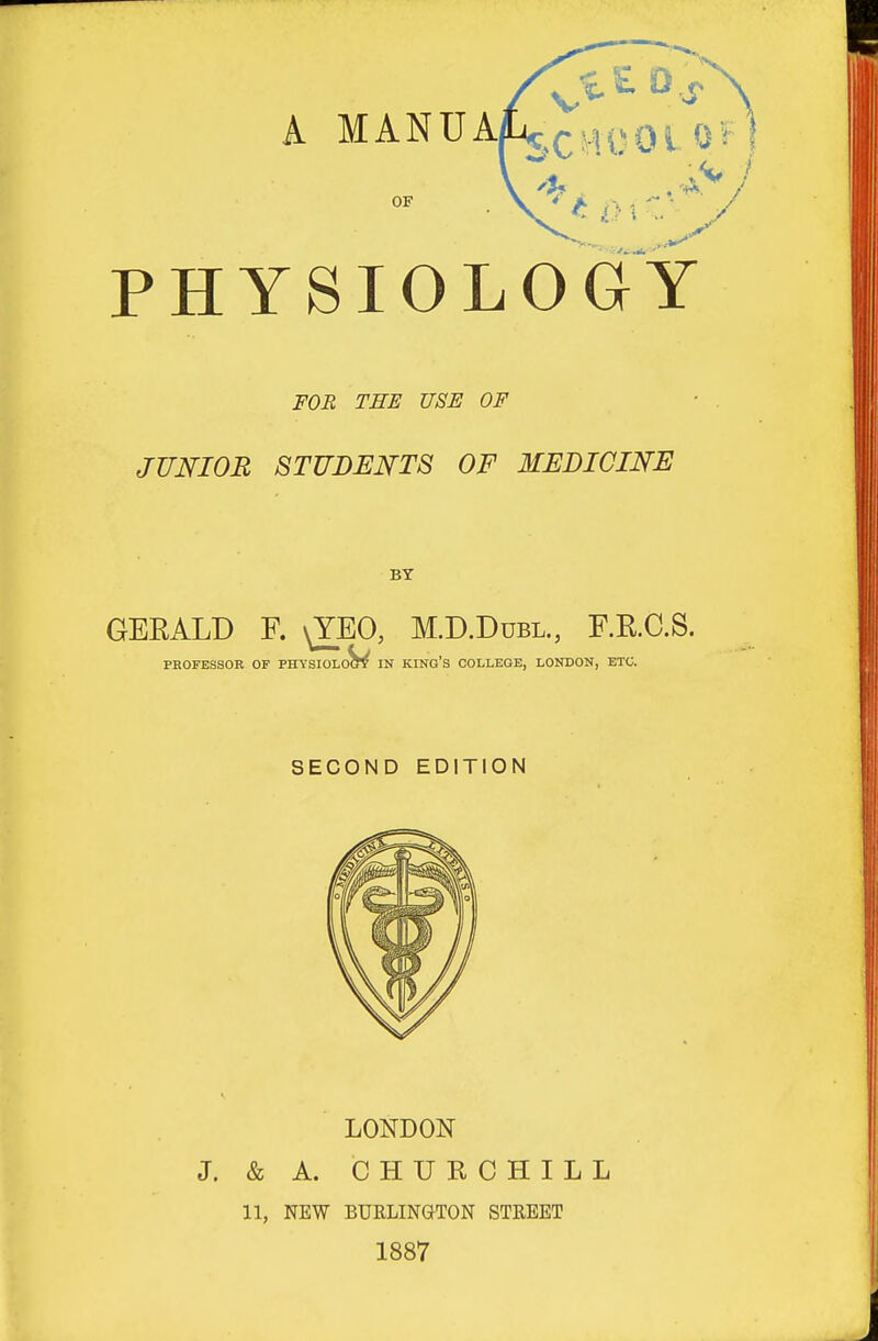 OF PHYSIOLOGY FOR TEE USE OF JUNIOR 8TUDENT8 OF MEDICINE BY GERALD F. \YEO, M.D.Dubl., F.R.C.S. PROFESSOR OF PHYSIOLoW IN KING'S COLLEGE, LONDON, ETC. SECOND EDITION LONDON J. & A. CHURCHILL 11, NEW BURLINGTON STREET 1887