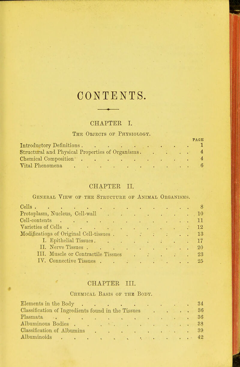 CONTENTS. CHAPTER I. The Objects of Physiology. PAGE Introductory Definitions. 1 Structural and Physical Properties of Organisms. . . . . 4 Chemical Composition ......... 4: Vital Phenomena 6 CHAPTER II. General Yiew of the Stbucture of Animal Organisms. Cells 8 Protoplasm, Nucleus, Cell-wall ....... 10 Cell-contents . . . . 11 Varieties of Cells 12 Modifications of Original Cell-tissues . . ; ; ; . . 13 I. Epithelial Tissues 17 II. Nerve Tissues 20 III. Muscle or Contractile Tissues . ; . : . 23 IV. Connective Tissues ........ 25 CHAPTER III. « Chemical Basis of the Body. Elements in the Body 34 Classification of Ingredients found in the Tissues . . . . 36 Plasmata 36 Albuminous Bodies . . . • . . . . . . . 38 Classification of Albumins .39 Albuminoids ..... ^ ...... 42