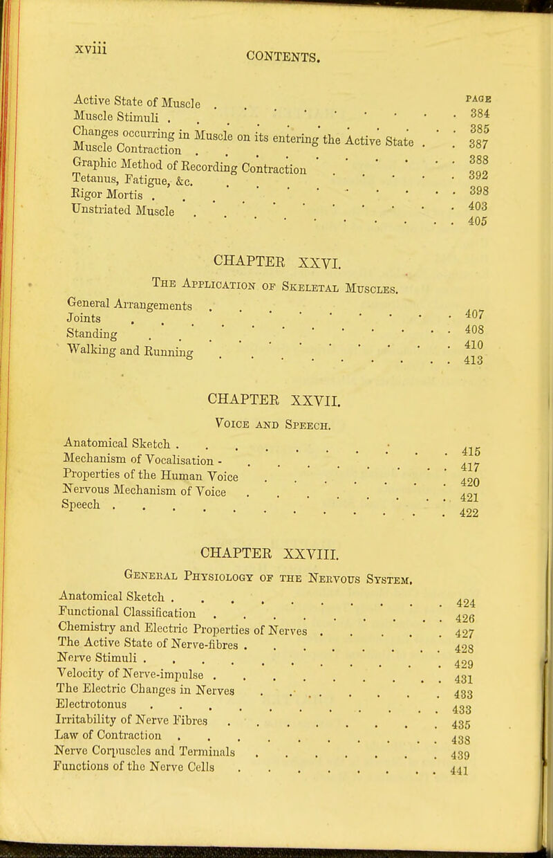 Active State of Muscle . . ^^^'^ Muscle Stimuli . Graphic Method of Kecording Contraction ' 1^9 Tetanus, Fatigue, &c. . . • • • . dy^ Rigor Mortis ... ' * Unstriated Muscle , 405 CHAPTER XXVI. The Application op Skeletal Muscles. General Arrangements Joints . . ^0-^ Standing . .  . ' Walking and Running . . ' CHAPTER XXVII. Voice and Speech. Anatomical Sketch . Mechanism of Vocalisation - Properties of the Human Voice Nervous Mechanism of Voice Speech CHAPTER XXVIII. General Physiology of the Neevous System. Anatomical Sketch Functional Classification . 415 417 420 421 422 424 ^, . ^ , ^, 426 Chemistiy and Electric Properties of Nerves 427 The Active State of Nerve-fibres ' . .' 428 Nerve Stimuli * ^ ^ * ' ' ^gg Velocity of Nerve-impulse ' . '. 431 The Electric Changes in Nerves . .• 433 Electrotonus ^32 Irritability of Nerve Fibres 435 Law of Contraction ^33 Nerve Coq)uscles and Terminals 439 Functions of the Nerve Cells 441