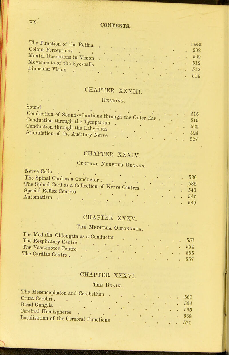 CONTENTS. The Function of the Retina . P'^ge Colour Perceptions . . ' ' ' ' ' ' • .602 Mental Operations in Vision .  '  '  ' • • 509 Movements of the Eye-balls ' . ' ' ' ' * * -512 Binocular Vision . 512 • • . 514 CHAPTEE XXXIir. Heaeing. Sound Conduction of s;und:yibra;ionsWgh the OuierEir ' * ' Sf Conduction through the Tympanum ' ' Conduction through the Labyrinth Stimulation of the Auditory Nerve' 524 627 CHAPTER XXXIV. Centeal Neevous Oegans. Nerve Cells . . , , The Spinal Cord as a Conductor.530 The Spinal Coi-d as a Collection of Ne'rve Centre; . ' ' ' ' So Special Reflex Centres . , • • • . 540 Automatism . . 647 •' ' ■ 549 CHAPTER XXXV. The Medulla Oblongata. The MeduUa Oblongata as a Conductor The Respii-atory Centre . . The Vaso-motor Centre . '  '■  ' ' ' * -554 The Cardiac Centre . 657 CHAPTER XXXVI. The Brain. The Mesencephalon and Cerebellum . . . • Crura Cerebri... Basal Ganglia .'.'.*. Cerebral Hemispheres ' • • • 565 Localisation of the Cerebral Functions * . ' . * ' * * f-, * • • • o/1