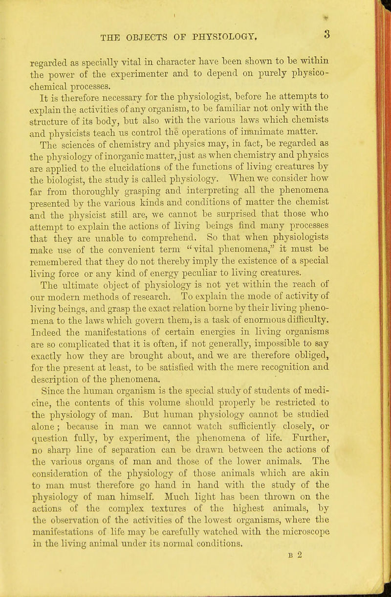 I THE OBJECTS OF PHTSTOLOGY. 3 regarded as specially vital in cliaracter have been shown to be within the power of the experimenter and to depend on purely physico- chemical processes. It is therefore necessary for the physiologist, before he attempts to explain the activities of any organism, to be familiar not only with the structure of its body, but also with the various laws which chemists and physicists teach us control the operations of inmiimate matter. The sciences of chemistry and physics may, in fact, be regarded as the physiology of inorganic matter, just as when chemistry and physics are applied to the elucidations of the functions of living creatures by the biologist, the study is called physiology. When we consider how far from thoroughly grasping and interpreting all the phenomena presented by the various kinds and conditions of matter the chemist and the physicist still are, we cannot be surprised that those who attempt to explain the actions of living beings find many processes that they are unable to comprehend. So that when physiologists make use of the convenient term vital phenomena, it must be remembered that they do not thereby imply the existence of a special living force or any kind of energy peculiar to living creatures. The ultimate object of physiology is not yet within the reach of our modern methods of research. To explain the mode of activity of living beings, and grasp the exact relation borne by their living pheno- mena to the laws which govern them, is a task of enormous difficulty. Indeed the manifestations of certain energies in living organisms are so complicated that it is often, if not generally, impossible to say exactly how they are brought about, and we are therefore obliged, for the present at least, to be satisfied with the mere recognition and description of the phenomena. Since the human organism is the special study of students of medi- cine, the contents of this volume should properly be restricted to the physiology of man. But human physiology cannot be studied alone; because in man we cannot watch sufl&ciently closely, or question fully, by experiment, the phenomena of life. Further, no sharp line of separation can be drawn between the actions of the various organs of man and those of the lower animals. The consideration of the physiology of those animals which are akin to man must therefore go hand in hand with the study of the physiology of man himself. Much light has been thrown on the actions of the complex textures of the highest animals, by the observation of the activities of the lowest organisms, where the manifestations of life may be carefully watched with the microscope in the living animal under its normal conditions. B 2