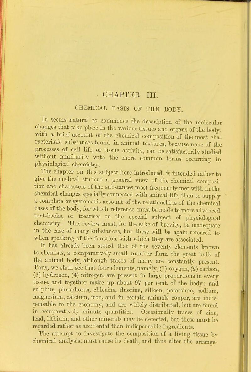 CHEMICAL BASIS OF THE BODY. It seems natural to commence the description of the molecular changes that take place in the various tissues and organs of the body, with a brief account of the chemical composition of the most cha- racteristic substances found in animal textures, because none of the processes of cell life, or tissue activity, can be satisfactorHy studied without familiarity with the more common terms occurring in physiological chemistry. ^ The chapter on this subject here introduced, is intended rather to give the medical student a general view of the chemical composi- tion and characters of the substances most frequently met with in the chemical changes specially connected with animal life, than to supply a complete or systematic account of the relationships of the chemical bases of the body, for which reference must be made to more advanced text-books, or treatises on the special subject of physiological chemistry. This review must, for the sake of brevity, be inadequate in the case of many substances, but these will be again referred to when speaking of the function with which they are associated. It has already been stated that of the seventy elements knoAvn to chemists, a comparatively small number form the great bulk of the animal body, although traces of many are constantly present. Thus, we shall see that four elements, namely, (1) oxygen, (2) carbon, (3) hydrogen, (4) nitrogen, are present in large proportions in every tissue, and together make up about 97 per cent, of the body; and sulphur, phosphorus, chlorine, fluorine, silicon, potassium, sodium, magnesium, calcium, iron, and in certain animals cojjper, are indis- pensable to the economy, and are widely distributed, but are found in comparatively minute quantities. Occasionally traces of zinc, lead, lithium, and otlier minerals may be detected, but tliese must be regarded rather as accidental than indisiiensable ingredients. The attempt to investigate the composition of a living tissue bv chemical analysis, must cause its death, and thus alter the arrange-