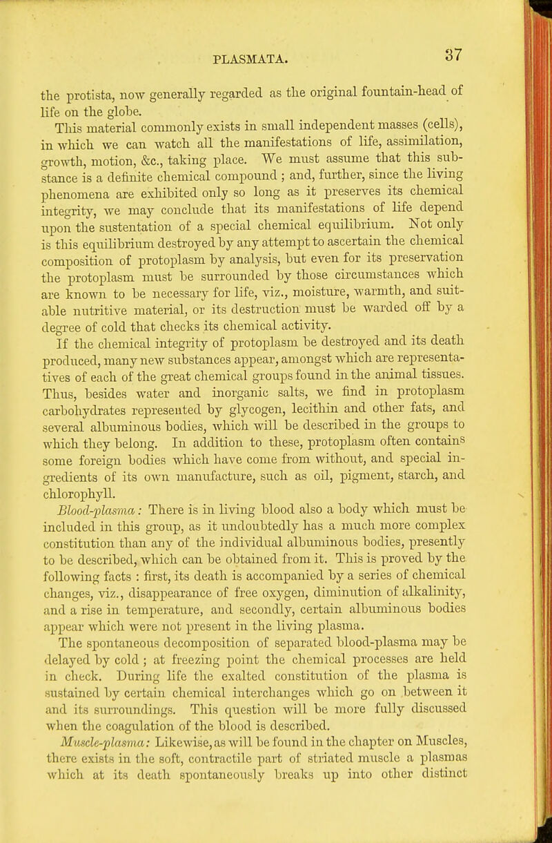 PLASMATA. the protista, now generally regarded as tlie original fountain-head of life on the globe. This material commonly exists in small independent masses (cells), in which we can watch all the manifestations of life, assimilation, growth, motion, &c., taking place. We must assume that this sub- stance is a definite chemical compound ; and, further, since the living phenomena are exhibited only so long as it preserves its chemical integrity, we may conclude that its manifestations of life depend upon the sustentation of a special chemical equilibrium. Not only is this equilibrium destroyed by any attempt to ascertain the chemical composition of protoplasm by analysis, but even for its preservation the protoplasm must be surrounded by those circumstances which are known to be necessary for life, viz., moisture, warmth, and suit- able nutritive material, or its destruction must be warded off by a degree of cold that checks its chemical activity. If the chemical integrity of protoplasm be destroyed and its death produced, many new siibstances appear, amongst which are representa- tives of each of the great chemical groups found in the animal tissues. Thus, besides water and inorganic salts, we find in protoplasm carbohydrates represented by glycogen, lecithin and other fats, and several albuminous bodies, Avhich will be described in the groups to which they belong. In addition to these, protoplasm often contains some foreign bodies which have come from without, and special in- gredients of its own manufacture, such as oil, pigment, starch, and chlorophyll. Blood-plasma: There is in living blood also a body which must be included in this group, as it undoubtedly has a much more complex constitution than any of the individual albuminous bodies, presently to be described, which can be obtained from it. This is proved by the following facts : first, its death is accompanied by a series of chemical changes, viz., disappearance of free oxygen, diminiition of alkalinity, and a rise in temperature, and secondly, certain albuminous bodies appear which were not present in the living plasma. The spontaneous decomposition of separated blood-plasma may be delayed by cold; at freezing point the chemical processes are held in check. During life the exalted constitution of the plasma is sustained by certain chemical interchanges which go on .between it and its surroundings. This question will be more fully discussed when the coagulation of the blood is described. Muscle-plasma: Likewise,as will be found in the chapter on Muscles, there exists in the soft, contractile part of striated muscle a j)lasmas which at its death spontaneously breaks up into other distinct