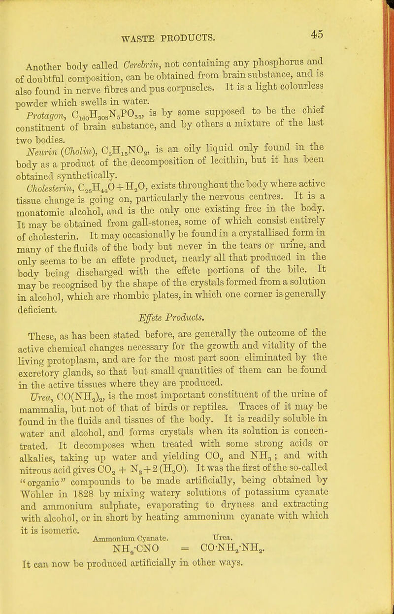 WASTE PRODUCTS. Another body called Cerehrin, not containing any phospioras and of donbtful composition, can be obtained from brain substance, and is also found in nerve fibres and pus corpuscles. It is a Ught colourless powder which swells in water. Protacjon, C.As^.VO,,, is by some supposed to be the chief constituent of brain substance, and by others a mixture of the last two bodies. n • . i Neurin {Cliolin), C^H.^NO,, is an oUy liquid only found m the body as a product of the decomposition of lecithin, but it has been obtained synthetically. Clwlesterin, C,6H,,0 + H,0, exists throughout the body where active tissue change is going on, particularly the nervous centres. It is a monatomic alcohol, and is the only one existing free m the body. It may be obtained from gaU-stones, some of which consist entirely of cholesterin. It may occasionally be found in a crystallised form in many of the fluids of the body but never in the tears or luiie, and only seems to be an effete product, nearly all that produced in the body being discharged with the eftete portions of the bile. ^ It may be recognised by the shape of the crystals formed from a solution in alcohol, which are rhombic plates, in which one corner is generally deficient. Effete Products. These, as has been stated before, are generally the outcome of the active chemical changes necessary for the growth and vitaUty of the living protoplasm, and are for the most part soon eliminated by the excretory glands, so that but small quantities of them can be found in the active tissues where they are produced. Urea, C0(NH2)2, is the most important constituent of the urine of mammalia, but not of that of birds or reptiles. Traces of it may be found in the fluids and tissues of the body. It is readily soluble in water and alcohol, and forms crystals when its solution is concen- trated. It decomposes when treated with some strong acids or alkalies, taking up water and yielding COg and NHg ; and with nitrous acid gives CO^ + + 2 (H^O). It was the first of the so-called organic compounds to be made artificially, being obtained by Wohler in 1828 by mixing watery solutions of potassium cyanate and ammonium sulphate, evaporating to dryness and extracting with alcohol, or in short by heating ammonium cyanate with which it is isomeric. Ammonium Cyanate. Urea. NH^-CNO = CO-NH,-NHa. It can now be produced artificially in other ways.