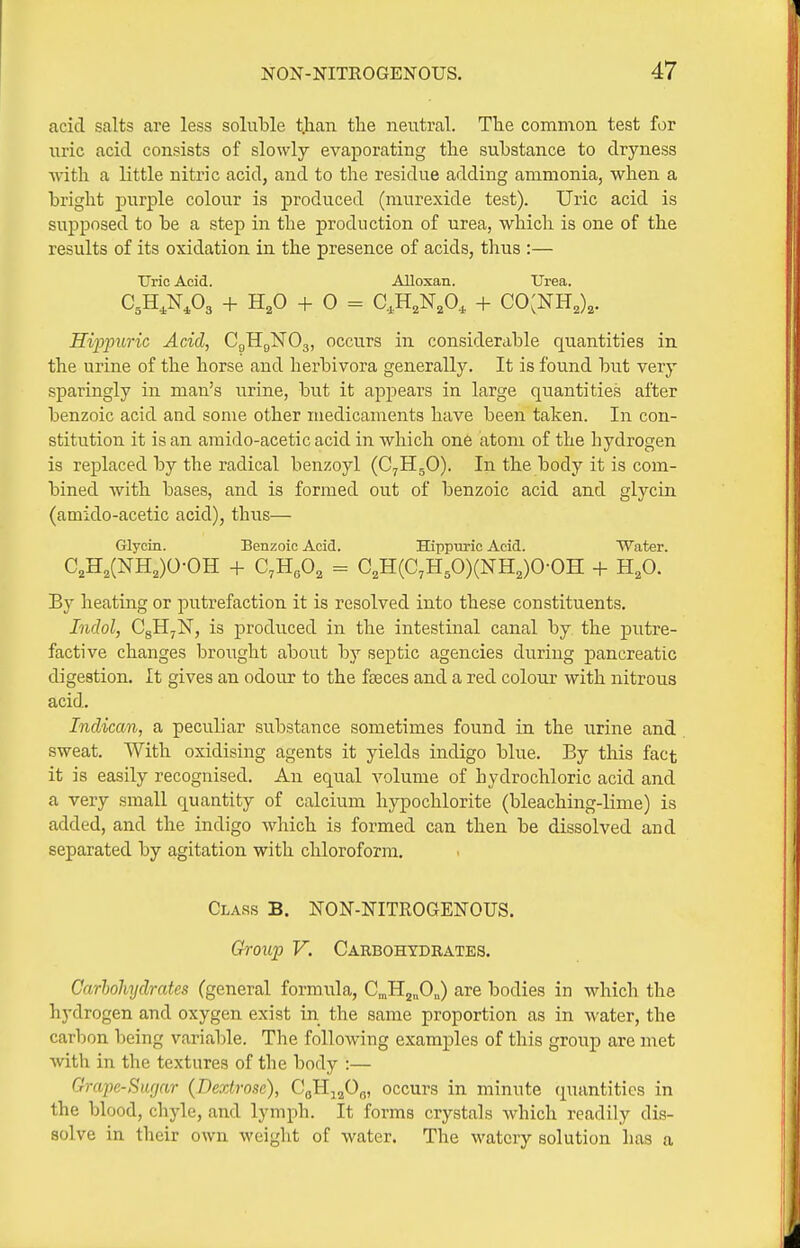 acid salts are less soluble t.han the neutral. The common test for uric acid consists of slowly evaporating the substance to dryness with a little nitric acid, and to the residue adding ammonia, when a bright purple colour is produced (murexide test). Uric acid is supposed to be a step in the production of urea, which is one of the results of its oxidation in the presence of acids, thus :— Uric Acid. Alloxan. XJrea. C,H,N,03 + H,0 + 0 = C,H,N,0, + CO^NH,),. Hipimric Acid, CgHgNOg, occurs in considerable quantities in the urine of the horse and herbivora generally. It is found but very sparingly in man's urine, but it appears in large quantities after benzoic acid and some other medicaments have been taken. In con- stitution it is an amido-acetic acid in which one atom of the hydrogen is replaced by the radical benzoyl (C^HgO). In the body it is com- bined with bases, and is formed out of benzoic acid and glycin (amido-acetic acid), thus— Glycin. Benzoic Acid. Hippuric Acid. Water. C2H2(NH,)0-0H + C.H.Oa = C,H(C,H50)(NH,)0-0H + H,0. By heating or putrefaction it is resolved into these constituents. Indol, CgHjN, is produced in the intestinal canal by the putre- factive changes brought about by septic agencies during pancreatic digestion. It gives an odour to the faeces and a red colour with nitrous acid. Indican, a peculiar substance sometimes found in the urine and sweat. With oxidising agents it yields indigo blue. By this fact it is easily recognised. An equal volume of hydrochloric acid and a very small quantity of calcium hypochlorite (bleaching-lime) is added, and the indigo which is formed can then be dissolved and separated by agitation with chloroform. Class B. NON-NITEOGENOUS. Group V. Carbohydrates. Carhohydrates (general formula, C„H2„0„) are bodies in which the hydrogen and oxygen exist in the same proportion as in water, the carbon being variable. The following examples of this group are niet Avith in the textures of the body :— Grape-Surjar (Dextrose), CoHj^Oo, occurs in minute quantities in the blood, chyle, and lymph. It forms crystals which readily dis- solve in their own weight of water. The watery solution has a