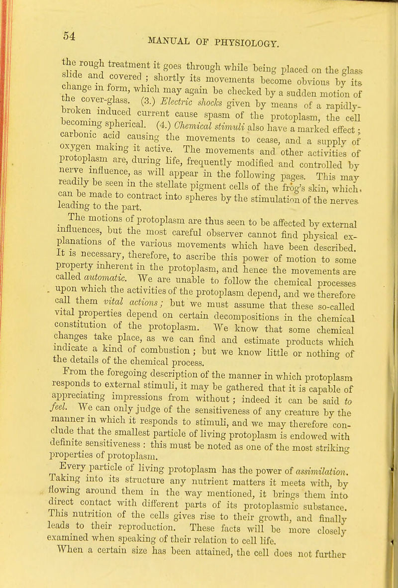 sflT 1 ^''T '\ ^^^^^ ^^^g P^^^^d 0 the glass s ide and covered ; shortly its movements become ob^dov^.s hj its change m form, which may again be checked by a sudden motion of the cover-glass (3.) Ekctnc shocJcs given by means of a rapidly- broken mduced current cause spasm of the protoplasm, the cell becoming spherical. (4.) Ghemical stimuli also have a marked effect • carbonic acid causing the movements to cease, and a supplv of oxygen making it active. The movements and other acti;dtiJs of protoplasm are, during life, frequently modified and controlled by nerve influence, as will appear in the following pages. This may readily be seen m the steUate pigment cells of the frog's skin, which, can be made to contract into spheres by the stimulation of the nerves leading to the part. _ The motions of protoplasm are thus seen to be affected by external influences, but the most careful observer cannot find physical ex- planations of the various movements which have been described It IS necessary, therefore, to ascribe this power of motion to some property inherent in the protoplasm, and hence the movements are called automahc. We are unable to follow the chemical processes . upon which the activities of the protoplasm depend, and we therefore call them vital actions; but we must assume that these so-called vital properties depend on certain decompositions in the chemical constitution of the protoplasm. We know that some chemical changes take place, as we can find and estimate products which indicate a kind of combustion; but we know little or nothing of the details of the chemical process. From the foregoing description of the manner in which protoplasm responds to external stimuli, it may be gathered that it is capable of appreciating impressions from without; indeed it can be said to feel. We can only judge of the sensitiveness of any creature by the manner m which it responds to stimuli, and we may therefore con- clude that the smallest particle of living protoplasm is endowed with definite sensitiveness : this must be noted as one of the most striking properties of protoplasm. Every particle of living protoplasm has the power assimilation. lakmg into its structure any nutrient matters it meets with, by flowmg around them in the way mentioned, it brings them into direct contact with difi-erent parts of its protoplasmic substance. This nutrition of the ceUs gives rise to their growth, and finally leads to their reproduction. These facts will be more closely examined when spealung of their relation to cell life. When a certain size has been attained, the cell does not further