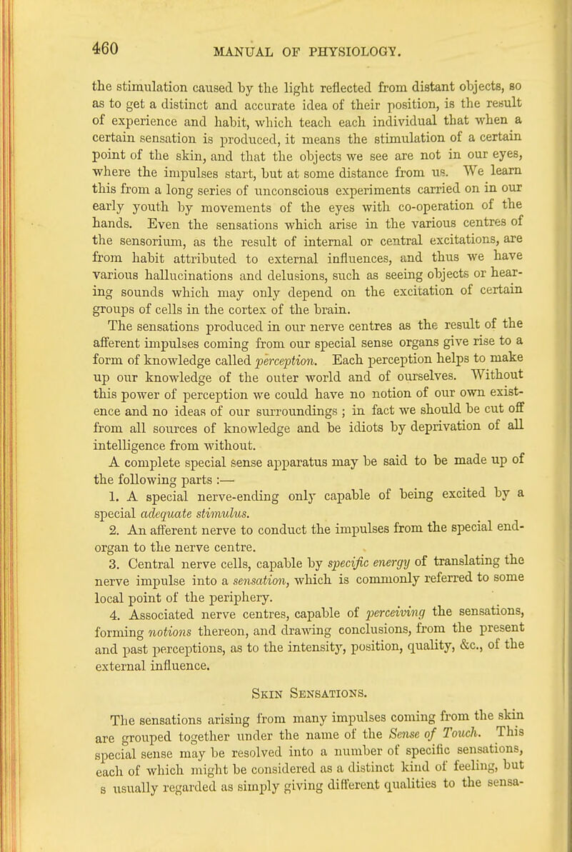 the stimulation caused by the light reflected from distant objects, so as to get a distinct and accurate idea of their position, is the result of experience and habit, which teach each individual that when a certain sensation is produced, it means the stimulation of a certain point of the skin, and that the objects we see are not in our eyes, where the impulses start, but at some distance from us. We learn this from a long series of unconscious experiments carried on in our early youth by movements of the eyes with co-operation of the hands. Even the sensations which arise in the various centres of the sensorium, as the result of internal or central excitations, are from habit attributed to external influences, and thus we have various hallucinations and delusions, such as seeing objects or hear- ing sounds which may only depend on the excitation of certain groups of cells in the cortex of the brain. The sensations produced in our nerve centres as the result of the afferent impulses coming from our special sense organs give rise to a form of knowledge called perception. Each perception helps to make up our knowledge of the outer world and of ourselves. Without this power of perception we could have no notion of our own exist- ence and no ideas of our surroundings ; in fact we should be cut off from all sources of knowledge and be idiots by deprivation of all intelligence from without. A complete special sense apparatus may be said to be made up of the following parts :— 1. A special nerve-ending only capable of being excited by a special adequate stimulus. 2. An afferent nerve to conduct the impulses from the special end- organ to the nerve centre, 3. Central nerve cells, capable by specific energy of translating the nerve impulse into a sensation, which is commonly referred to some local point of the periphery. 4. Associated nerve centres, capable of perceiving the sensations, forming notions thereon, and drawing conclusions, from the present and past perceptions, as to the intensity, position, quality, &c., of the external influence. Skin Sensations. The sensations arising from many impulses coming from the skin are grouped together under the name of the Sense of Touch. This special sense may be resolved into a number of specific sensations, each of which might be considered as a distinct kind of feeling, but s usually regarded as simply giving different qualities to the sensa-