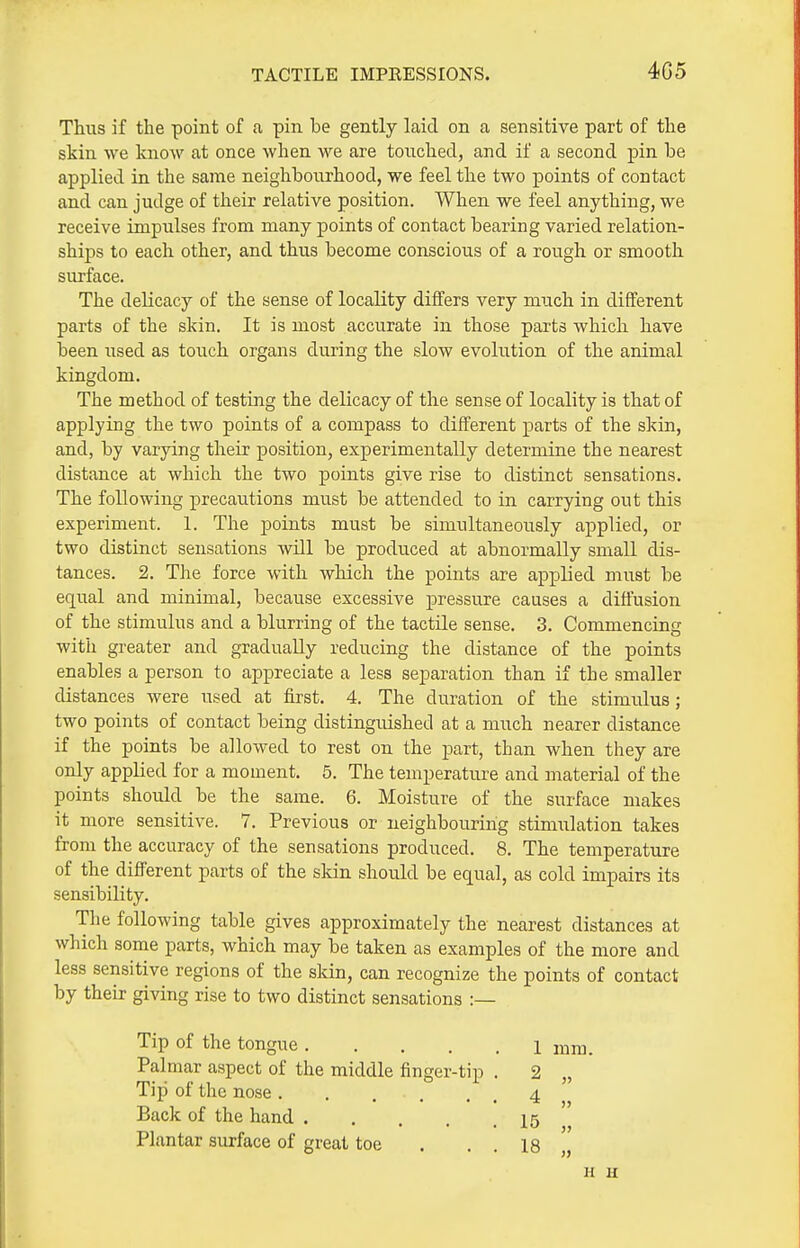 TACTILE IMPEESSIONS. 4G5 Thus if the point of a pin be gently laid on a sensitive part of the skin we know at once when we are touched, and if a second pin be applied in the same neighbourhood, we feel the two points of contact and can judge of their relative position. When we feel anything, we receive impulses from many points of contact bearing varied relation- ships to each other, and thus become conscious of a rough or smooth surface. The delicacy of the sense of locality differs very much in different parts of the skin. It is most accurate in those parts which have been used as touch organs during the slow evoliition of the animal kingdom. The method of testing the delicacy of the sense of locality is that of applying the two points of a compass to different parts of the skin, and, by varying their position, experimentally determine the nearest distance at which the two points give rise to distinct sensations. The following precautions must be attended to in carrying out this experiment. 1. The points must be simultaneously applied, or two distinct sensations will be produced at abnormally small dis- tances. 2. The force with which the points are applied must be equal and minimal, because excessive pressure causes a diffusion of the stimulus and a blurring of the tactile sense. 3. Commencing with greater and gradually reducing the distance of the points enables a person to appreciate a less separation than if the smaller distances were used at first. 4. The duration of the stimulus; two points of contact being distinguished at a much nearer distance if the points be allowed to rest on the part, than when they are only applied for a moment. 5. The temperature and material of the points should be the same. 6. Moisture of the surface makes it more sensitive. 7. Previous or neighbouring stimulation takes from the accuracy of the sensations produced. 8. The temperature of the different parts of the skin should be equal, as cold impairs its sensibility. The following table gives approximately the nearest distances at which some parts, which may be taken as examples of the more and less sensitive regions of the skin, can recognize the points of contact by their giving rise to two distinct sensations :— Tip of the tongue 1 mm. Palmar aspect of the middle finger-tip . 2 „ Tip of the nose 4 Back of the hand 15 Plantar surface of great toe . . . 18 „ H u