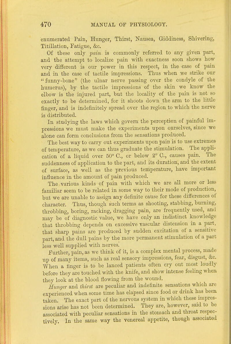 enumerated Pain, Hunger, Thirst, Nausea, Giddiness, Shivering, Titillation, Fatigue, &c. Of these only pai7i. is commonly referred to any given part, and the attempt to localize pain with exactness soon shows how very different is our power in this respect, in the case of pain and in the case of tactile impressions. Thus when we strike our  funny-Lone (the ulnar nerve passing over the condyle of the humerus), by the tactile impressions of the skin we know the elbow is the injured part, but the locality of the pain is not so exactly to be determined, for it shoots down the arm to the little finger, and is indefinitely spread over the region to which the nerve is distributed. In studying the laws which govern the perception of painful im- pressions we must make the experiments upon ourselves, since we alone can form conclusions from the sensations produced. The best way to carry out experiments upon pain is to use extremes of temperature, as we can thus graduate the stimulation. The appli- cation of a liquid over 50° C, or below 2° C, causes pain. The suddenness of application to the part, and its duration, and the extent of surface, as well as the previous temperature, have important influence in the amoimt of pain produced. The various kinds of pain with which we are all more or less familiar seem to be related in some way to their mode of production, but we are unable to assign any definite cause for these dift'erences of character. Thus, though such terms as shooting, stabbing, burning, throbbing, boriag, racking, dragging pain, are frequently used, antL may be of diagnostic value, we have only an indistinct knowledge that throbbing depends on excessive vascular distension in a part, that sharp pains are produced by sudden excitation of a sensitive part, and the dull pains by the more permanent stimulation of a part less well supplied with nerves. Fujther, pain, as we think of it, is a complex mental process, made up of many items, such as real sensory impressions, fear, disgust, &c. When a finger is to be lanced patients often cry out most loudly before they are touched with the knife, and show intense feeling when they look at the blood flowing from the wound. Hunger and thirst are peculiar and indefinite sensations which are experienced when some time has elapsed since food or drink has been taken. The exact part of the nervous system in which these impres- sions arise has not been determined. They are, however, said to be associated with peculiar sensations in the stomach and throat respec- tively. In the same way the venereal appetite, though associated