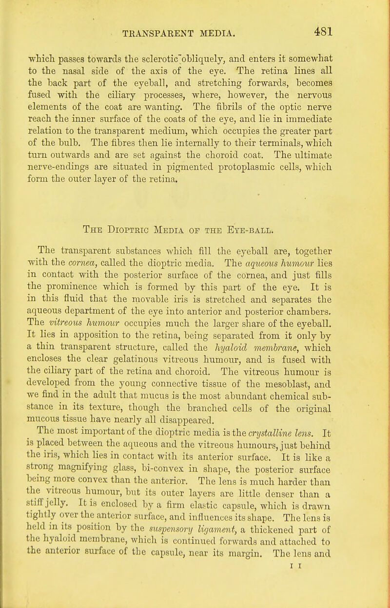 ■which passes towards the scleroticol)]iquely, and. enters it somewhat to the nasal side of the axis of the eye. The retina lines all the hack part of the eyehall, and stretching forwards, becomes fused with the ciliary processes, where, however, the nervous elements of the coat are wanting. The fibrils of the optic nerve reach the inner surface of the coats of the eye, and lie in immediate relation to the transparent medium, which occupies the greater part of the bulb. The fibres then lie internally to their terminals, which turn outwards and are set against the choroid coat. The ultimate nerve-endings are situated in pigmented protoplasmic cells, which form the outer layer of the retina. The Dioptric Media op the Eye-ball. The transparent substances which fill the eyeball are, together with the cornea, called the dioptric media. The aqueous humour lies in contact with the posterior surface of the cornea, and just fills the prominence which is formed by this part of the eye. It is in this fluid that the movable iris is stretched and separates the aqueous department of the eye into anterior and posterior chambers. The vitreous humour occupies much the larger share of the eyeball. It lies in apposition to the retina, being separated from it only by a thin transparent structure, called the hyaloid membrane, which encloses the clear gelatinous vitreous humour, and is fused with the ciliary part of the retina and choroid. The vitreous humour is developed from the young connective tissue of the mesoblast, and we find in the adult that mucus is the most abundant chemical sub- stance in its texture, thougli the branched ceUs of the original mucous tissue have nearly all disappeared. The most important of the dioptric media is the crystalline lens. It is placed between the arpeous and the vitreous humours, just behind the iris, which lies in contact with its anterior surface. It is like a strong magnifying glass, bi-convex in shape, the posterior surface being more convex than the anterior. The lens is much harder than the vitreous humour, but its outer layers are little denser than a stiff jelly. It is enclosed by a firm elastic capsule, which is drawn tightly over the anterior surface, and influences its shape. The lens is held in its position by the suspensory ligament, a thickened part of the hyaloid membrane, which is continued forwards and attached to the anterior surface of the capsule, near its margin. The lens and I I